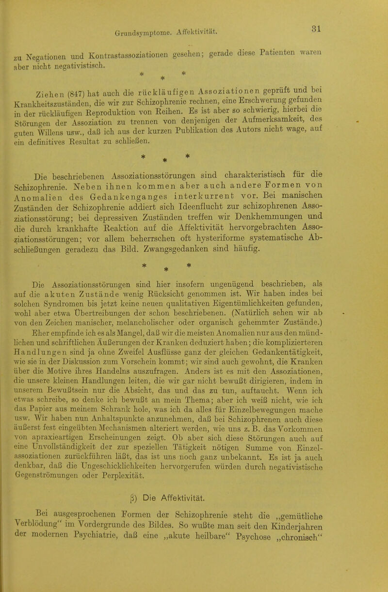 zu Negationen und Kontrastassoziationen gesehen; gerade diese Patienten waren aber nicht negativistisch. * * Ziehen (847) hat auch die rückläufigen Assoziationen geprüft und bei Krankheitszustcänden, die wir zur Schizophrenie rechnen, eine Erschwerung gefunden in der rückläufigen Reproduktion von Reihen. Es ist aber so schwierig, hierbei die Störungen der Assoziation zu trennen von denjenigen der Aufmerksamkeit, des guten Willens usw., daß ich aus der kurzen PubHkation des Autors nicht wage, auf ein definitives Resultat zu schließen. Die beschriebenen Assoziationsstörungen sind charakteristiscli für die Schizophrenie. Neben ihnen kommen aber auch andere Formen von Anomalien des Gedankenganges interkurrent vor. Bei manischen Zuständen der Schizophrenie addiert sich Ideenflucht zur schizophrenen Asso- ziationsstörung; bei depressiven Zuständen treffen wir Denkhemmungen und die durch krankhafte Reaktion auf die Affektivität hervorgebrachten Asso- ziationsstörungen; vor allem beherrschen oft hysteriforme systematische Ab- schheßungen geradezu das Bild. Zwangsgedanken sind häufig. Die Assoziationsstörungen sind hier insofern ungenügend beschrieben, als auf die akuten Zustände wenig Rücksicht genommen ist. Wir haben indes bei solchen Syndromen bis jetzt keine neuen quahtativen Eigentümhchkeiten gefunden, wohl aber etwa Übertreibungen der schon beschriebenen. (Natürlich sehen wir ab von den Zeichen manischer, melancholischer oder organisch gehemmter Zustände.) Eher empfinde ich es als Mangel, daß wir die meisten Anomahen nur aus den münd- hchen und schrifthchen Äußerungen der Kranken deduziert haben; die komplizierteren Handlungen sind ja ohne Zweifel Ausflüsse ganz der gleichen Gedankentätigkeit, wie sie in der Diskussion zum Vorschein kommt; wir sind auch gewohnt, die Kranken über die Motive ihres Handelns auszufragen. Anders ist es mit den Assoziationen, die unsere kleinen Handlimgen leiten, die wir gar nicht bewußt dirigieren, indem in unserem Bewußtsein nur die Absicht, das und das zu tun, auftaucht. Wenn ich etwas schreibe, so denke ich bewußt an mein Thema; aber ich weiß nicht, wie ich das Papier aus meinem Schrank hole, was ich da alles für Einzelbewegungen mache usw. Wir haben nun ^Anhaltspunkte anzunehmen, daß bei Schizophrenen auch diese äußerst fest eingeübten Mechanismen alteriert werden, wie uns z. B. das Vorkommen von apraxieartigen Erscheinungen zeigt. Ob aber sich diese Störungen auch auf eine Unvollständigkeit der zur speziellen Tätigkeit nötigen Summe von Einzel- assoziationen zurückführen läßt, das ist uns noch ganz unbekannt. Es ist ja auch denkbar, daß die Ungeschickhchkeiten hervorgerufen würden durch negativistische Gegenströmungen oder Perplexität. ß) Die Affektivität. Bei ausgesprochenen Formen der Schizophrenie steht die „gemütliche Verblödung im Vordergrunde des Bildes. So wußte man seit den Kinderjahren der modernen Psychiatrie, daß eine „akute heilbare Psychose „chronisch