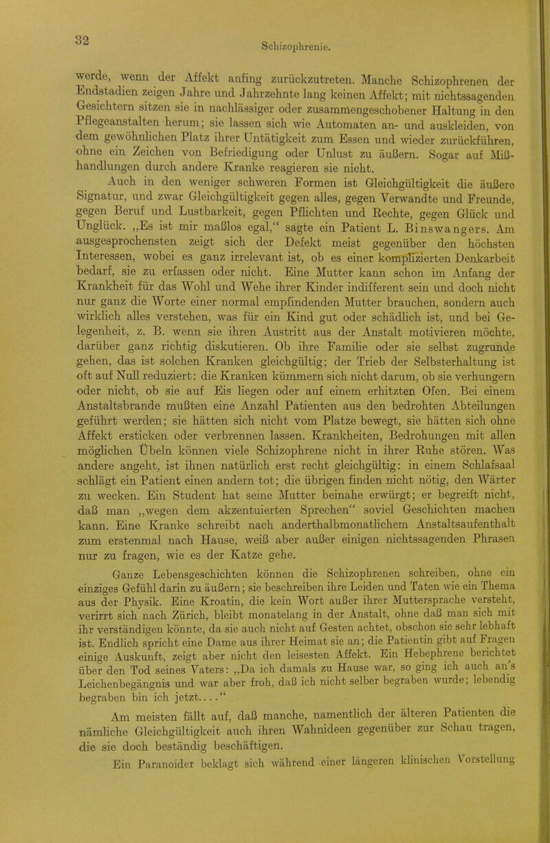 werde, wenn der Affekt anfing zurückzutreten. Manche Schizophrenen der Endstadien zeigen Jahre und Jahrzehnte lang keinen Affekt; mit nichtssagenden Gesichtern sitzen sie in nachlässiger oder zusammengeschobener Haltung in den Pflegeanstalten herum; sie lassen sich wie Automaten an- und auskleiden, von dem gewöhnhchen Platz ihrer Untätigkeit zum Essen und wieder zurückführen, ohne ein Zeichen von Befriedigung oder Unlust zu äußern. Sogar auf Miß- handlungen durch andere Kranke reagieren sie nicht. Auch in den weniger schweren Formen ist Gleichgültigkeit die äußere Signatur, und zwar Gleichgültigkeit gegen alles, gegen Verwandte und Freunde, .gegen Beruf und Lustbarkeit, gegen Pfhchten und Rechte, gegen Glück und Unglück. ,,Es ist mir maßlos egal, sagte ein Patient L. Binswangers. Am ausgesprochensten zeigt sich der Defekt meist gegenüber den höchsten Interessen, wobei es ganz irrelevant ist, ob es einer kompHzierten Denkarbeit bedarf, sie zu erfassen oder nicht. Eine Mutter kann schon im Anfang der Krankheit für das Wohl und Wehe ihrer Kinder indifferent sein und doch nicht nur ganz die Worte einer normal empfindenden Mutter brauchen, sondern auch wirklich alles verstehen, was für ein Kind gut oder schädhch ist, und bei Ge- legenheit, z, B. wenn sie ihren Austritt aus der Anstalt motivieren möchte, darüber ganz richtig diskutieren. Ob ihre Famihe oder sie selbst zugrunde gehen, das ist solchen Kranken gleichgültig; der Trieb der Selbsterhaltung ist oft auf Null reduziert: die Kranlcen kümmern sich nicht darum, ob sie verhungern oder nicht, ob sie auf Eis liegen oder auf einem erhitzten Ofen. Bei einem Anstaltsbrande mußten eine Anzahl Patienten aus den bedrohten Abteilungen geführt werden; sie hätten sich nicht vom Platze bewegt, sie hätten sich ohne Affekt ersticken oder verbrennen lassen. Krankheiten, Bedrohungen mit allen möghchen Übeln können viele Schizophrene nicht in ihrer Ruhe stören. Was andere angeht, ist ihnen natürlich erst recht gleichgültig: in einem Schlafsaal schlägt ein Patient einen andern tot; die übrigen finden nicht nötig, den Wärter zu wecken. Ein Student hat seine Mutter beinahe erwürgt; er begreift nicht, ■daß man ,,wegen dem akzentuierten Sprechen soviel Geschichten machen kann. Eine Kranke schreibt nach anderthalbmonathchem Anstaltsaufenthalt j zum erstenmal nach Hause, weiß aber außer einigen nichtssagenden Phrasen nur zu fragen, wie es der Katze gehe. Ganze Lebensgeschichten können die Schizophrenen schreiben, ohne ein i einziges Gefühl darin zu äußern; sie beschreiben ihre Leiden und Taten wie ein Thema aus der Physik. Eine Kroatin, die kein Wort außer ihrer Muttersprache versteht, verirrt sich nach Zürich, bleibt monatelang in der Anstalt, ohne daß man sich mit ihr verständigen könnte, da sie auch nicht auf Gesten achtet, obschon sie sehr lebhaft ist. Endlich spricht eine Dame aus ihrer Heimat sie an; die Patientin gibt auf Fragen einige Auskunft, zeigt aber nicht den leisesten Affekt. Ein Hebephrene berichtet über den Tod seines Vaters: „Da ich damals zu Hause war, so ging ich auch ans Leichenbegängnis und war aber froh, daß ich nicht selber begraben wurde; lebendig begraben bin ich jetzt.... Am meisten fällt auf, daß manche, namentUch der älteren Patienten die nämhche Gleichglütigkeit auch ihren Wahnideen gegenüber zur Schau tragen, die sie doch beständig beschäftigen. Ein Paranoider beklagt sich während einer längeren klinischen Vorstellung