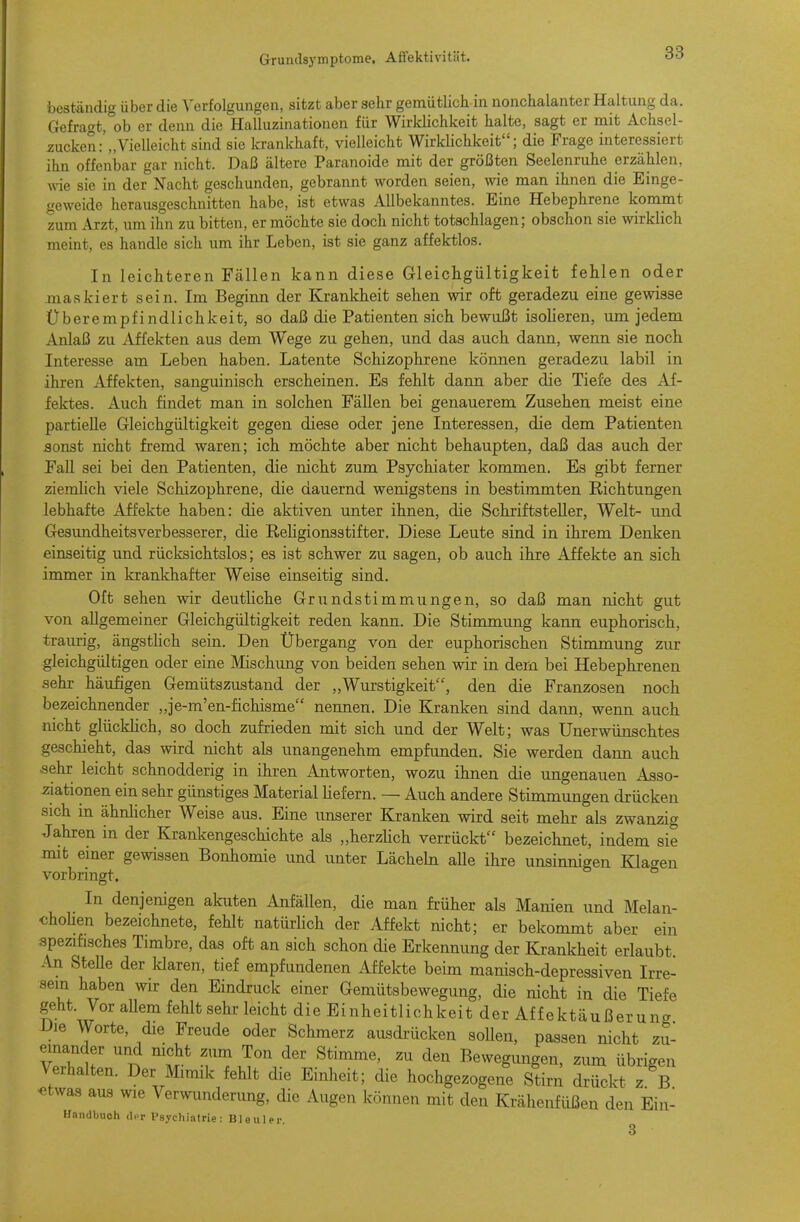 best-ändig über die Verfolgungen, sitzt aber sehr gemütlich in nonchalanter Haltung da. Gefragt, ob er denn die Halluzinationen für Wirklichkeit halte, sagt er mit Achsel- zucken/„Vielleicht sind sie krankhaft, vielleicht Wirklichkeit; die Frage interessiert ihn offenbar gar nicht. Daß ältere Paranoide mit der größten Seelenruhe erzählen, wie sie in der Nacht geschunden, gebrannt worden seien, wie man ihnen die Einge- geweide herausgeschnitten habe, ist etwas Allbekanntes. Eine Hebephrene kommt zum Arzt, um ihn zu bitten, er möchte sie doch nicht totschlagen; obschon sie wklich meint, es handle sich um ihr Leben, ist sie ganz affektlos. In leichteren Fällen kann diese Gleichgültigkeit fehlen oder jnaskiert sein. Im Beginn der Krankheit sehen wir oft geradezu eine gewisse Überempfindlichkeit, so daß die Patienten sich bewußt isolieren, um jedem Anlaß zu Affekten aus dem Wege zu gehen, und das auch dann, wenn sie noch Interesse am Leben haben. Latente Schizophrene können geradezu labil in ihren Affekten, sanguinisch erscheinen. Es fehlt dann aber die Tiefe des Af- fektes. Auch findet man in solchen Fällen bei genauerem Zusehen meist eine partielle Gleichgültigkeit gegen diese oder jene Interessen, die dem Patienten sonst nicht fremd waren; ich möchte aber nicht behaupten, daß das auch der Fall sei bei den Patienten, die nicht zum Psychiater kommen. Es gibt ferner ziemlich viele Schizophrene, die dauernd wenigstens in bestimmten Richtungen lebhafte Affekte haben: die aktiven unter ihnen, die Schriftsteller, Welt- imd Gesundheitsverbesserer, die Religionsstifter. Diese Leute sind in ihrem Denken einseitig und rücksichtslos; es ist schwer zu sagen, ob auch ihre Affekte an sich immer in krankhafter Weise einseitig sind. Oft sehen wir deutliche Grundstimmungen, so daß man nicht gut von allgemeiner Gleichgültigkeit reden kann. Die Stimmung kann euphorisch, traurig, ängsthch sein. Den Übergang von der euphorischen Stimmung zur gleichgültigen oder eine Mischung von beiden sehen wir in dem bei Hebephrenen sehr häufigen Gemütszustand der „Wurstigkeit, den die Franzosen noch bezeichnender „je-m'en-fichisme nennen. Die Kranken sind dann, wenn auch nicht glücklich, so doch zufrieden mit sich und der Welt; was Unerwünschtes geschieht, das wird nicht als unangenehm empfunden. Sie werden dann auch ■sehr leicht schnodderig in ihren Antworten, wozu ihnen die ungenauen Asso- ziationen ein sehr günstiges Material liefern. — Auch andere Stimmungen drücken sich in ähnhcher Weise aus. Eine unserer Kranken wird seit mehr als zwanzig Jahren in der Krankengeschichte als „herzHch verrückt bezeichnet, indem sie mit einer gewissen Bonhomie und unter Lächehi alle ihre unsinnigen Klagen vorbringt. In denjenigen akuten Anfällen, die man früher als Manien und Melan- choHen bezeichnete, fehlt natürlich der Affekt nicht; er bekommt aber ein spezifisches Timbre, das oft an sich schon die Erkennung der Krankheit erlaubt. An Stelle der klaren, tief empfundenen Affekte beim manisch-depressiven Irre- sein haben wir den Eindruck einer Gemütsbewegung, die nicht in die Tiefe geht. Vor aUem fehlt sehr leicht die Einheitlichkeit der Affektäußerung Die Worte, die Freude oder Schmerz ausdrücken sollen, passen nicht zu- einander und nicht zum Ton der Stimme, zu den Bewegungen, zum übrigen Verhalten. Der Mimik fehlt die Einheit; die hochgezogene Stirn drückt z B «twas aus wie Verwunderung, die Augen können mit den Krähenfüßen den Ein- Handbuoh (Ut Psychiatrie: Bleuler 3