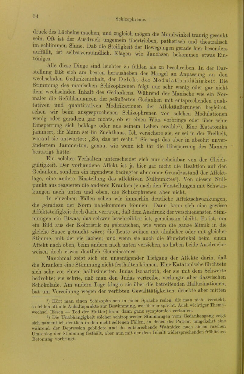 Schizophrenie. druck des Lacheins machen, und zugleich mögen die Mundwinkel traurig gesenkt sem. Ott ist der Ausdruck ungemein übertrieben, pathetisch und theatralisch Steifigkeit der Bewegungen gerade hier besonders auttallt, ist selbstverständHch. Klagen wie Jauchzen bekommen etwas Ein- töniges. Alle diese Dinge sind leichter zu fühlen als zu beschreiben. In der Dar- stellung läßt sich am besten herausheben der Mangel an Anpassung an den Avechselnden Gedankeninhalt, der Defekt der Modulationsfähigkeit. Die Stimmung des manischen Schizophrenen folgt nur sehr wenig oder gar nicht dem wechselnden Inhalt des Gedankens. Während der Manische wie ein Nor- maler die Gefühlsnuancen der geäußerten Gedanken mit entsprechenden quali- tativen und quantitativen Modifikationen der Affektäußerungen begleitet, sehen wir beim ausgesprochenen Schizophrenen von solchen Modulationen Avenig oder geradezu gar nichts,- ob er einen AVitz vorbringe oder über seine Einsperrung sich beklage oder aus seinem Leben erzähle^). Eine Katatonika jammert, ihr Mann sei im Zuchthaus. Ich versichere sie, er sei in der Freiheit, Avorauf sie antwortet: „So, das ist recht. Sie sagt das aber in absolut unver- ändertem Jammerton, genau, wie wenn ich ihr die Einsperrung des Mannes ' bestätigt hätte. Ein solches Verhalten unterscheidet sich nm- scheinbar von der Gleich- gültigkeit. Der vorhandene Affekt ist ja hier gar nicht die Keaktion auf den Gedanken, sondern ein irgendwie bedingter abnormer Grundzustand der Affekt- lage, eine andere Einstellung des affektiven Nullpunktes^). Von diesem Null- punkt aus reagieren die anderen Kranken je nach den Vorstellungen mit Schwan- kungen nach unten und oben, die Schizophrenen aber nicht. In einzelnen FäUen sehen wir immerhin deuthche Affektschwankungen, die geradezu der Norm nahekommen können. Dann kann sich eine gewisse Äffektsteifigkeit doch darin verraten, daß dem Ausdruck der verschiedensten Stim- mungen ein Etwas, das schwer beschreibbar ist, gemeinsam bleibt. Es ist, um ein Bild aus der Koloristik zu gebrauchen, wie wenn die ganze Mimik in die gleiche Sauce getaucht wäre; die Leute weinen mit ähnhcher oder mit gleicher Stimme, mit der sie lachen; und wenn sie auch die Mundwinkel beim einen Affekt nach oben, beim andern nach unten verziehen, so haben beide Ausdrucks- weisen doch etwas deutHch Gemeinsames. Manchmal zeigt sich ein ungenügender Tiefgang der Affekte darin, daß die Kranken eine Stimmung nicht festhalten können. Eine Katatonische fürchtete sich sehr vor einem halluzinierten Judas Ischarioth, der sie mit dem Schwerte bedrohte; sie schrie, daß man den Judas vertreibe, verlangte aber dazwischen Schokolade. Am andern Tage klagte sie über die betrefienden Halluzinationen, bat um Verzeihung wegen der verübten Gewalttätigkeiten, drückte aber mitten 1) Hört man einen Schizophrenen in einer Sprache reden, die man nicht versteht, so fehlen oft alle Anhaltspunkte zur Bestimmung, worüber er spricht. Auch wichtiger Thema- wechsel (Essen — Tod der Mutter) kann dann ganz symptomlos verlaufen. 2) Die Unabhängigkeit solcher schizophrener Stimmungen vom Gedankengang zeigt sich namentlich deutUch in den nicht seltenen Fällen, in denen der Patient umgekehrt eine während der Depression gebildete und ihr entsprechende Wahnidee nach einem raschen Umschlag der Stimmung festhält, aber nun mit der dem Inlialt widersprechenden fröhlichen Betonung vorbringt.