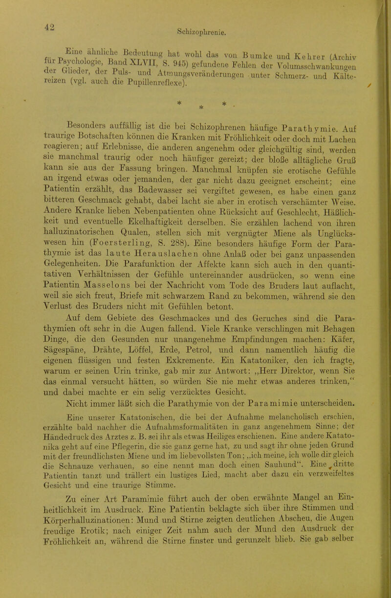 Scliizoplirenie. mrV ^^ T ^^r'i^rr^ ^ ^^^^e und Kehrer (Archiv Ja Psychologie, Band XLVII, S. 945) gefundene Fehlen der Volumsschwankungen der Glieder, der Puls- und Atmungsveränderungen -unter Schmerz- und Kälte- reizen (vgl. auch die Pupillenreflexe). * ^ * * Besonders auffällig ist die bei Schizophrenen häufige Parathymie. Auf traurige Botschaften können die Kranken mit Fröhlichkeit oder doch mit Lachen reagieren; auf Erlebnisse, die anderen angenehm oder gleichgültig sind, werden sie manchmal traurig oder noch häufiger gereizt; der bloße alltägUc'he Gruß kann sie aus der Fassung bringen. Manchmal Imüpfen sie erotische Gefühle an irgend etwas oder jemanden, der gar nicht dazu geeignet erscheint; eine Patientin erzählt, das Badewasser sei vergiftet gewesen, es habe einen ganz bitteren Geschmack gehabt, dabei lacht sie aber in erotisch verschämter Weise. Andere Kranke lieben Nebenpatienten ohne Eücksicht auf Geschlecht, Häßlich- keit und eventuelle Ekelhaftigkeit derselben. Sie erzählen lachend von ihren halluzinatorischen Qualen, stellen sich mit vergnügter öliene als Unglücks- wesen hin (Foersterling, S. 288). Eine besonders häufige Form der Para- thymie ist das laute Herauslachen ohne Anlaß oder bei ganz unpassenden Gelegenheiten. Die Parafunktion der Affekte kann sich auch in den quanti- tativen Verhältnissen der Gefühle untereinander ausdrücken, so wenn eine Patientin Masseions bei der Nachricht vom Tode des Bruders laut auflacht, weil sie sich freut, Briefe mit schwarzem Eand zu bekommen, während sie den Verlust des Bruders nicht mit Gefühlen betont. Auf dem Gebiete des Geschmackes und des Geruches sind die Para- thymien oft sehr in die Augen fallend. Viele Kranke verschhngen mit Behagen Dinge, die den Gesunden nur unangenehme Empfindungen machen: Käfer, Sägespäne, Drähte, Löffel, Erde, Petrol, und dann namenthc-h häufig die eigenen flüssigen und festen Exkremente. Ein Katatoniker, den ich fragte, warum er seinen Urin trinke, gab mir zur Antwort: ,,Herr Direktor, wenn Sie das einmal versucht hätten, so würden Sie nie mehr etwas anderes trinken, und dabei machte er ein selig verzücktes Gesicht. Nicht immer läßt sich die Parathymie von der Paramimie unterscheiden. Eine unserer Katatonischen, die bei der Aufnahme melanchohsch erschien, erzählte bald nachher die Aufnahmsformalitäten in ganz angenehmem Sinne; der Händedruck des Arztes z. B. sei ihr als etwas HeiUges erschienen. Eine andere Katato- nika geht auf eine Pflegerin, die sie ganz gerne hat, zu und sagt ihr ohne jeden Grund mit der freundlichsten Miene und im hebevollsten Ton; „ich meine, ich wolle dir gleich die Schnauze verhauen, so eine nennt man doch einen Sauhund. Eine ^dritte Patientin tanzt und trällert ein lustiges Lied, macht aber dazu ein verzweifeltes Gesicht und eine traurige Stimme. Zu einer Art Paramimie führt auch der oben erwähnte Mangel an Ein- heithchkeit im Ausdi'uck. Eine Patientin beklagte sich über ihre Stimmen und Körperhalluzinationen: Mund und Stirne zeigten deuthchen Abscheu, die Augen freudige Erotik; nach einiger Zeit nahm auch der Mund den Ausdruck der Fröhlichkeit an, während die Stirne finster und gerunzelt bheb. Sie gab selber