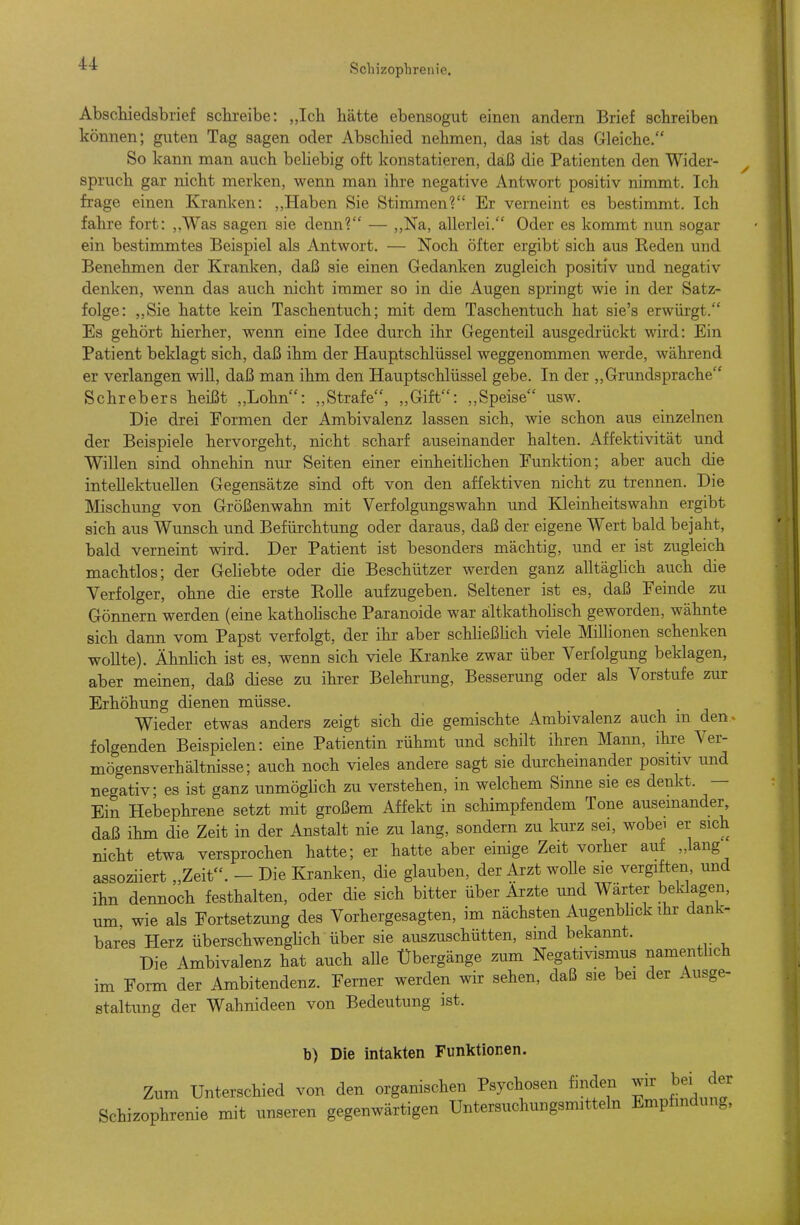 Schizoplirenie. Abschiedsbrief schreibe: „Ich hätte ebensogut einen andern Brief schreiben können; guten Tag sagen oder Abschied nehmen, das ist das Gleiche. So kann man auch behebig oft konstatieren, daß die Patienten den Wider- spruch gar nicht merken, wenn man ihre negative Antwort positiv nimmt. Ich frage einen Kranken: ,,Haben Sie Stimmen? Er verneint es bestimmt. Ich fahre fort: ,,Was sagen sie denn? — ,,Na, allerlei, Oder es kommt nun sogar ein bestimmtes Beispiel als Antwort. — Noch öfter ergibt sich aus Reden und Benehmen der Kranken, daß sie einen Gedanken zugleich positiv und negativ denken, wenn das auch nicht immer so in die Augen springt wie in der Satz- folge: ,,Sie hatte kein Taschentuch; mit dem Taschentuch hat sie's erwürgt. Es gehört hierher, wenn eine Idee durch ihr Gegenteil ausgedrückt wird: Ein Patient beklagt sich, daß ihm der Hauptschlüssel weggenommen werde, während er verlangen will, daß man ihm den Hauptschlüssel gebe. In der ,,Grundsprache Schrebers heißt ,,Lohn: „Strafe, „Gift: ,,Speise usw. Die drei Formen der Ambivalenz lassen sich, wie schon aus einzelnen der Beispiele hervorgeht, nicht scharf auseinander halten. Affektivität und Willen sind ohnehin nur Seiten einer einheithchen Funktion; aber auch die intellektuellen Gegensätze sind oft von den affektiven nicht zu trennen. Die Mischung von Größenwahn mit Verfolgungswahn und Kleinheitswahn ergibt sich aus Wunsch und Befürchtung oder daraus, daß der eigene Wert bald bejaht, bald verneint wird. Der Patient ist besonders mächtig, und er ist zugleich machtlos; der Gehebte oder die Beschützer werden ganz alltäghch auch die Verfolger, ohne die erste Rolle aufzugeben. Seltener ist es, daß Feinde zu Gönnern werden (eine kathohsche Paranoide war ältkathohsch geworden, wähnte sich dann vom Papst verfolgt, der ihr aber schUeßhch viele Millionen schenken woUte). Ähnlich ist es, wenn sich viele Kranke zwar über Verfolgung beklagen, aber meinen, daß diese zu ihrer Belehrung, Besserung oder als Vorstufe zur Erhöhung dienen müsse. Wieder etwas anders zeigt sich die gemischte Ambivalenz auch in den> folgenden Beispielen: eine Patientin rühmt und schilt ihren Mann, ihre Ver- mögensverhältnisse; auch noch vieles andere sagt sie durcheinander positiv und negativ es ist ganz unmöghch zu verstehen, in welchem Sinne sie es denkt. — Ein Hebephrene setzt mit großem Affekt in schimpfendem Tone auseinander daß ihm die Zeit in der Anstalt nie zu lang, sondern zu kurz sei, wobei er sich nicht etwa versprochen hatte; er hatte aber einige Zeit vorher auf „lang assoziiert „Zeit. - Die Kranken, die glauben, der Arzt wolle sie vergiften, und ihn dennoch festhalten, oder die sich bitter über Ärzte und Wärter beldagen, um, wie als Fortsetzung des Vorhergesagten, im nächsten Augenbhck ihr dank- bares Herz überschwenghch über sie auszuschütten, sind bekannt. Die Ambivalenz hat auch aUe Übergänge zum Negativismus namentlich im Form der Ambitendenz. Ferner werden wir sehen, daß sie bei der Ausge- staltung der Wahnideen von Bedeutung ist. b) Die intakten Funktionen. Zum Unterschied von den organischen Psychosen finden wir bei der Schizophrenie mit unseren gegenwärtigen Untersuchungsmitteln Empfindung,