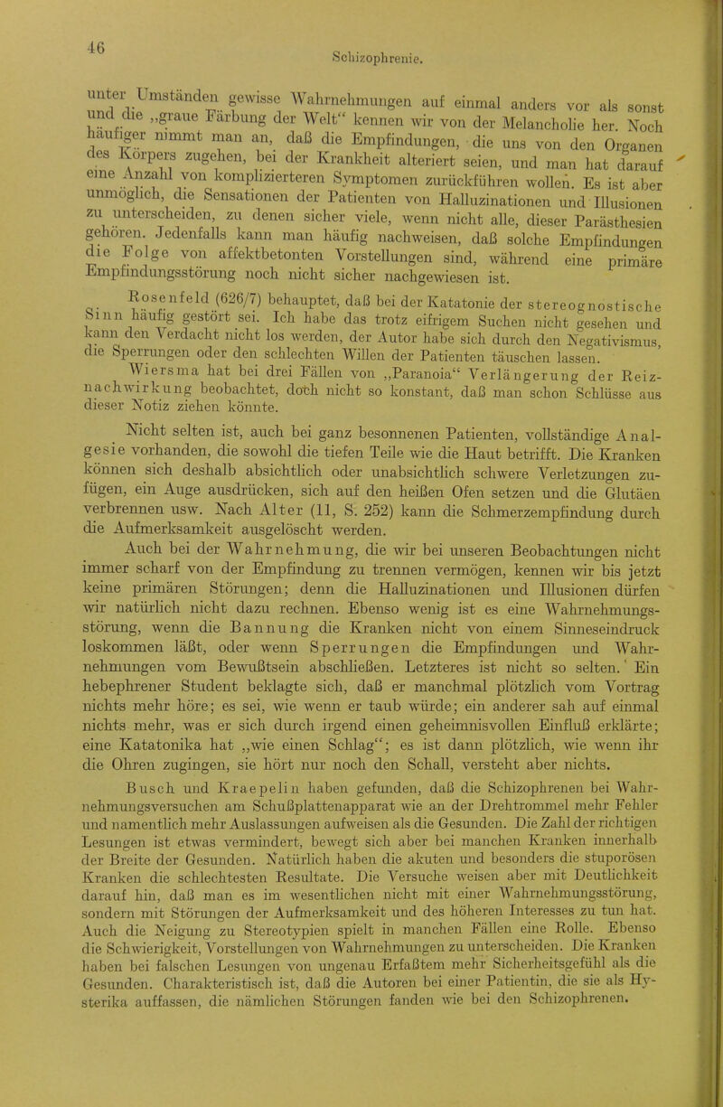 Schizophrenie. unter Linstanden gewisse Wahrnehmungen auf einmal anders vor als sonst und die „graue Färbung der Welt kennen wir von der Melancholie her. Noch häufiger mmmt man an, daß die Empfindungen, die uns von den Organen des Korpei;s zugehen, bei der Krankheit alteriert seien, und man hat darauf eme Anzahl von komphzierteren Symptomen zurückführen wollen. Es ist aber unmoghch, die Sensationen der Patienten von Halluzinationen und Illusionen zu unterscheiden, zu denen sicher viele, wenn nicht alle, dieser Parästhesien geboren. Jedenfalls kann man häufig nachweisen, daß solche Empfindungen die Folge von affektbetonten Vorstellungen sind, während eine primäre Empfmdungsstorung noch nicht sicher nachgewiesen ist. Rosenfeld (626/7) behauptet, daß bei der Katatonie der stereognostische hmn häufig gestört sei. Ich habe das trotz eifrigem Suchen nicht gesehen und kann den Verdacht nicht los werden, der Autor habe sich durch den Negativismus die Sperrungen oder den schlechten Willen der Patienten täuschen lassen. Wiersma hat bei drei Fällen von „Paranoia Verlängerung der Reiz- nachwirkung beobachtet, doth nicht so konstant, daß man schon Schlüsse aus dieser Notiz ziehen könnte. Nicht selten ist, auch bei ganz besonnenen Patienten, vollständige Anal- gesie vorhanden, die sowohl die tiefen Teile wie die Haut betrifft. Die Kranken können sich deshalb absichtlich oder unabsichthch schwere Verletzungen zu- fügen, ein Auge ausdrücken, sich auf den heißen Ofen setzen und die Glutäen verbrennen usw. Nach Alter (11, S. 252) kann die Schmerzempfindung durch die Aufmerksamkeit ausgelöscht werden. Auch bei der Wahrnehmung, die wir bei imseren Beobachtungen nicht immer scharf von der Empfindung zu trennen vermögen, kennen wir bis jetzt keine primären Störungen; denn die Halluzinationen und Illusionen dürfen wir natürhch nicht dazu rechnen. Ebenso wenig ist es eine Wahrnehmungs- störung, wenn die Bannung die Kranken nicht von einem Sinneseindruck loskommen läßt, oder wenn Sperrungen die Empfindungen und Wahr- nehmungen vom Bewußtsein abschheßen. Letzteres ist nicht so selten.' Ein hebephrener Student beklagte sich, daß er manchmal plötzlich vom Vortrag nichts mehr höre; es sei, wie wenn er taub würde; ein anderer sah auf einmal nichts mehr, was er sich durch irgend einen geheimnisvollen Einfluß erklärte; eine Katatonika hat ,,wie einen Schlag; es ist dann plötzlich, wie wenn ihr die Ohren zugingen, sie hört nur noch den Schall, versteht aber nichts. Busch und Kraepelin haben gefunden, daß die Schizophrenen bei Wahr- nehmungsversuchen am Schußplattenapparat wie an der Drehtrommel mehr Fehler und namenthch mehr Auslassungen aufweisen als die Gesunden. Die Zahl der richtigen Lesungen ist etwas vermindert, bewegt sich aber bei manchen Kranken innerhalb der Breite der Gesunden. Natürlich haben die akuten und besonders die stuporösen Kranken die schlechtesten Resultate. Die Versuche weisen aber mit Deutlichkeit darauf hin, daß man es im wesentUchen nicht mit einer Wahrnehmungsstörung, sondern mit Störungen der Aufmerksamkeit und des höheren Interesses zu tun hat. Auch die Neigung zu Stereotypien spielt in manchen Fällen eine Rolle. Ebenso die Schwierigkeit, Vorstellungen von Wahrnehmungen zu unterscheiden. Die Kranken haben bei falschen Lesungen von ungenau Erfaßtem mehr Sicherheitsgefühl als die Gesunden. Charakteristisch ist, daß die Autoren bei emer Patientin, die sie als Hy- sterika auffassen, die nämlichen Störungen fanden wie bei den Schizophrenen.