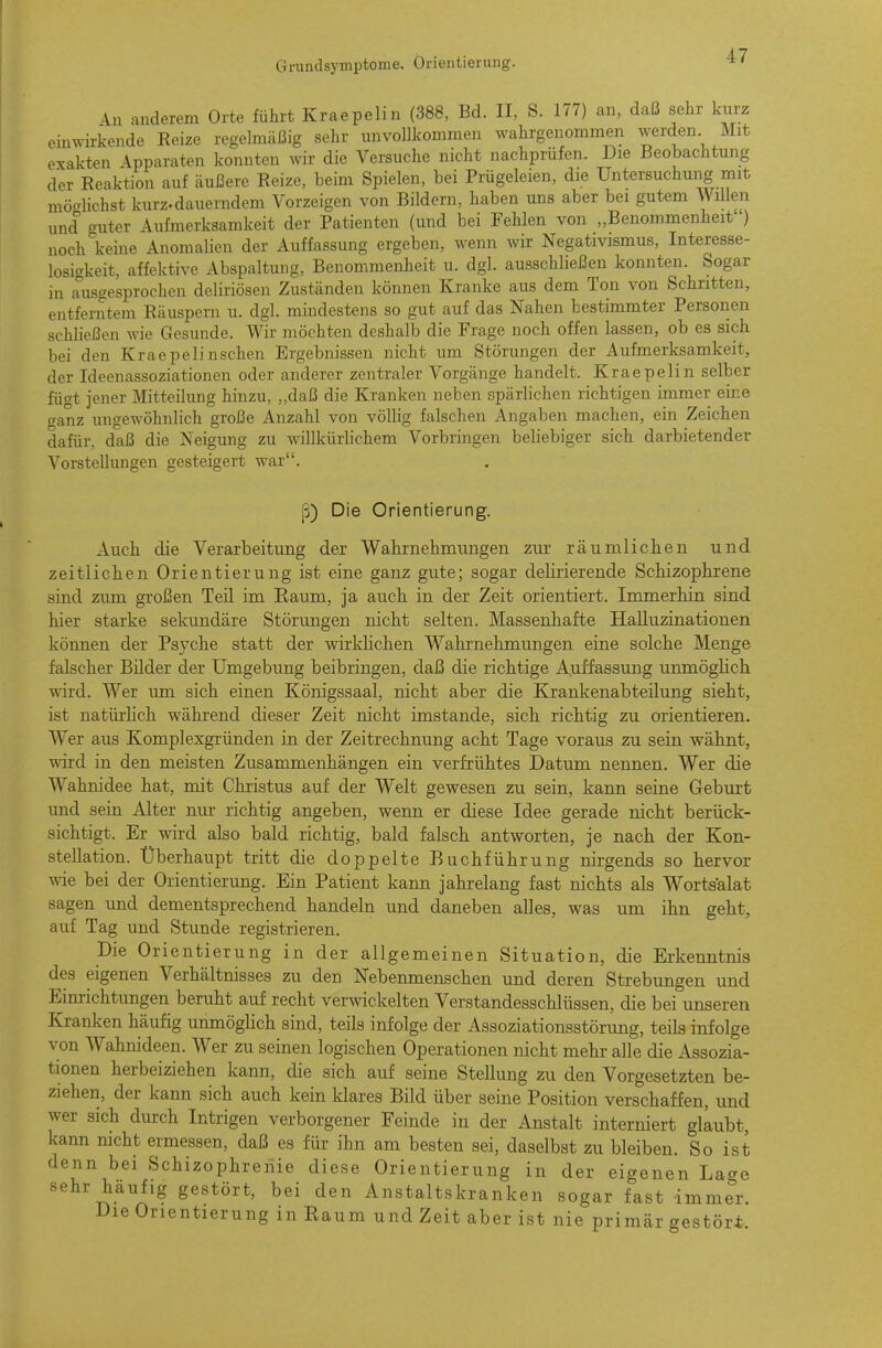 Gi-undsymptome. Orientierung. An anderem Orte führt Kraepelin (388, Bd. II, S. 177) an, daß sehr kurz einwirkende Reize regelmäßig sehr unvollkommen wahrgenommen werden Mit exakten Apparaten konnten wir die Versuche nicht nachprüfen. Die Beobachtung der Reaktion auf äußere Reize, beim Spielen, bei Prügeleien, die Untersuchung mit mö<-lichst kurz.dauerndem Vorzeigen von Bildern, haben uns aber bei gutem Willen und guter Aufmerksamkeit der Patienten (und bei Fehlen von „Benommenheit ) noch keine Anomalien der Auffassung ergeben, wenn wir Negativismus, Interesse- losigkeit, affektive Abspaltung, Benommenheit u. dgl. ausschließen konnten. Sogar in Ausgesprochen deliriösen Zuständen können Kranke aus dem Ton von Schritten, entferntem Räuspern u. dgl. mindestens so gut auf das Nahen bestimmter Personen schließen wie Gesunde. Wir möchten deshalb die Frage noch offen lassen, ob es sich bei den Kraepelinschen Ergebnissen nicht um Störungen der Aufmerksamkeit, der Ideenassoziationen oder anderer zentraler Vorgänge handelt. Kraepelin selber fügt jener Mitteilung hinzu, „daß die Kranken neben spärlichen richtigen immer eine ganz ungewöhnlich große Anzahl von völlig falschen Angaben machen, ein Zeichen dafür, daß die Neigung zu willkürlichem Vorbringen beliebiger sich darbietender Vorstellungen gesteigert war. fS) Die Orientierung. Auch die Verarbeitung der Wahrnehmungen zur räumlichen und zeitlichen Orientierung ist eine ganz gute; sogar delirierende Schizophrene sind zum großen Teil im Raum, ja auch in der Zeit orientiert. Immerhin sind hier starke sekundäre Störungen nicht selten. Massenhafte Halluzinationen können der Psyche statt der wirkhchen Wahrnehmungen eine solche Menge falscher Bilder der Umgebung beibringen, daß die richtige Auffassung unnaöghch wird. Wer um sich einen Königssaal, nicht aber die Krankenabteilung sieht, ist natürhch während cheser Zeit nicht imstande, sich richtig zu orientieren. Wer aus Komplexgründen in der Zeitrechnung acht Tage voraus zu sein wähnt, wird in den meisten Zusammenhängen ein verfrühtes Datum nennen. Wer die Wahnidee hat, mit Christus auf der Welt gewesen zu sein, kann seine Geburt und sein Alter um- richtig angeben, wenn er diese Idee gerade nicht berück- sichtigt. Er wird also bald richtig, bald falsch antworten, je nach der Kon- stellation. Überhaupt tritt die doppelte Buchführung nirgends so hervor wie bei der Orientierung. Ein Patient kann jahrelang fast nichts als Wortsalat sagen und dementsprechend handeln und daneben alles, was um ihn geht, auf Tag und Stunde registrieren. Die Orientierung in der allgemeinen Situation, die Erkenntnis des eigenen Verhältnisses zu den Nebenmenschen und deren Strebungen und Einrichtungen beruht auf recht verwickelten Verstandesschlüssen, die bei unseren Kranken häufig unmöghch sind, teils infolge der Assoziationsstörung, teils infolge von Wahnideen. Wer zu seinen logischen Operationen nicht mehr alle die Assozia- tionen herbeiziehen kann, die sich auf seine Stellung zu den Vorgesetzten be- ziehen, der kann sich auch kein klares Bild über seine Position verschaffen, und wer sich durch Intrigen verborgener Feinde in der Anstalt interniert glaubt, kann nicht ermessen, daß es für ihn am besten sei, daselbst zu bleiben. So ist denn bei Schizophrenie diese Orientierung in der eigenen Lage sehr häufig gestört, bei den Anstaltskranken sogar fast immer. Die Orientierung in Raum und Zeit aber ist nie primär gestört.