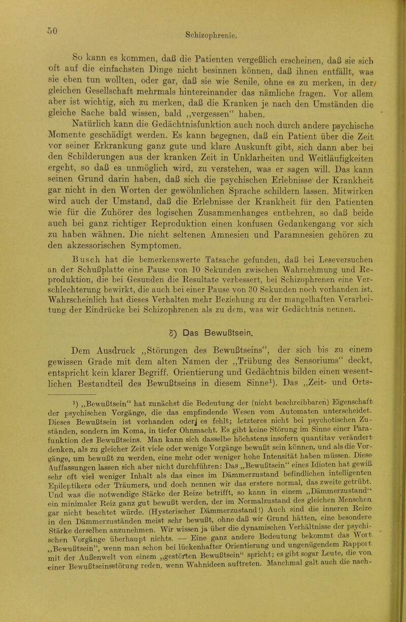 Schizophrenie. So kann es kommen, daß die Patienten vergeßlich erscheinen, daß sie sich oft auf die einfachsten Dinge nicht besinnen können, daß ihnen entfällt, was sie eben tnn wollten, oder gar, daß sie wie Senile, ohne es zu merken, in der/ gleichen Gesellschaft mehrmals hintereinander das nämliche fragen. Vor allem aber ist wichtig, sich zu merken, daß die Kranken je nach den Umständen die gleiche Sache bald wissen, bald ,,vergessen haben. Natürhch kann die Gedächtnisfunktion auch noch durch andere psychische Momente geschädigt werden. Es kann begegnen, daß ein Patient über die Zeit vor seiner Erkrankung ganz gute und klare Auskunft gibt, sich dann aber bei den Schilderungen aus der kranken Zeit in Unklarheiten und Weitläufigkeiten ergeht, so daß es unmöglich wird, zu verstehen, was er sagen will. Das kann seinen Grund darin haben, daß sich die psychischen Erlebnisse der Krankheit gar nicht in den Worten der gewöhnhchen Sprache schildern lassen. Mitwirken wird auch der Umstand, daß die Erlebnisse der Krankheit für den Patienten wie für die Zuhörer des logischen Zusammenhanges entbehren, so daß beide auch bei ganz richtiger Keproduktion einen konfusen Gedankengang vor sich zu haben wähnen. Die nicht seltenen Amnesien und Paramnesien gehören zu den akzessorischen Symptomen. Busch hat die bemerkenswerte Tatsache gefunden, daß bei Leseversuchen an der Schußplatte eine Pause von 10 Sekunden zwischen Wahrnehmung und Ee~ Produktion, die bei Gesunden die Resultate verbessert, bei Schizophrenen eine Ver- schlechterung bewirkt, die auch bei einer Pause von 30 Sekunden noch vorhanden ist. Wahrscheinlich hat dieses Verhalten mehr Beziehung zu der mangelhaften Verarbei- tung der Eindrücke bei Schizophrenen als zu dem, was wir Gedächtnis nennen. 5) Das Bewußtsein. Dem Ausdruck „Störungen des Bewußtseins, der sich bis zu einem gewissen Grade mit dem alten Namen der „Trübung des Sensoriums deckt, entspricht kein klarer Begriff. Orientierung und Gedächtnis bilden einen wesent- lichen Bestandteil des Bewußtseins in diesem Sinne^). Das „Zeit- und Orts- 1) „Bewußtsein hat zunächst die Bedeutung der (nicht beschreibbaren) Eigenschaft der psychischen Vorgänge, die das empfindende Wesen vom Automaten unterscheidet. Dieses Bewußtsein ist vorhanden oderj es fehlt; letzteres nicht bei psychotischen Zu- ständen, sondern im Koma, in tiefer Ohnmacht. Es gibt keine Störung im Sinne einer Para- funktion des Bewußtseins. Man kann sich dasselbe höchstens insofern quantitav verändert denken, als zu gleicher Zeit viele oder wenige Vorgänge bewußt sein können, und als die Vor- gänge, um bewußt zu werden, eine mehr oder weniger hohe Intensität haben müssen. Diese Auffassungen lassen sich aber nicht durchführen: Das „Bewußtsein eines Idioten hat gewiE sehr oft viel weniger Inhalt als das eines im Dämmerzustand befindlichen intelligenten Epileptikers oder Träumers, und doch nennen wk das erstere normal, das zweite getrübt. Und was die notwendige Stärke der Reize betrifft, so kann in einem „Dämmerzustand- ein minimaler Reiz ganz gut bewußt werden, der im Normalzustand des gleichen Menschea gar nicht beachtet würde. (Hysterischer Dämmerzustand!) Auch sind die inneren Reize in den Dämmerzuständen meist sehr bewußt, ohne daß wir Gmnd hätten, eine besondere Stärke derselben anzunehmen. Wir wissen ja über die dynamischen Verhä tmsse der psychi- schen Vorgänge überhaupt nichts. — Eine ganz andere Bedeutung bekommt das ^^olt Bewußtsein, wenn man schon bei lückenhafter Orientierung und ungenügendem Rappoit mit der Außenwelt von einem „gestörten Bewußtsein spricht; es gibt sogar Leute die voa einer Bewußtseinsstörung reden, wenn Wahnideen auftreten. Manchmal galt auch die nach-