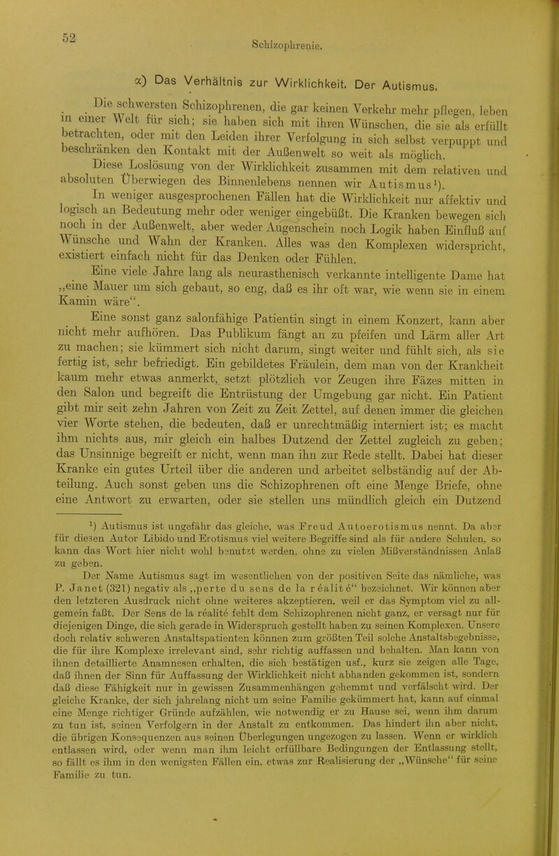 ScliizoiDbrenie. a) Das Verhältnis zur Wirklichkeit. Der Autismus. Die scliwersten Schizophrenen, die gar keinen Verkehr mehr pflegen, leben in einer A\elt für sich; sie liaben sich mit ihren Wünschen, die sie als erfüllt betrachten, oder mit den Leiden ihrer Verfolgung in sich selbst verpuppt und beschranken den Kontakt mit der Außenwelt so weit als möghch. Diese Loslösung von der Wirklichkeit zusammen mit dem relativen und absoluten Uberwiegen des Binnenlebens nennen wir Autismusi). In weniger ausgesprochenen Fällen hat die Wirklichkeit nur affektiv und logisch an Bedeutung mehr oder weniger eingebüßt. Die Kranken bewegen sich noch m der Außenwelt, aber weder Augenschein noch Logik haben Einfluß auf Wunsche und Wahn der Kranken. Alles was den Komplexen widerspricht, existiert einfach nicht für das Denken oder Fühlen. Eine viele Jahre lang als neurasthenisch verkannte intelligente Dame hat „eine Mauer um sich gebaut, so eng, daß es ihr oft war, wie wenn sie in einem Kamin wäre. Eine sonst ganz salonfähige Patientin singt in einem Konzert, kann aber nicht mehr aufhören. Das Pubhkum fängt an zu pfeifen und Lärm aller Art zu machen; sie kümmert sich nicht darum, singt weiter und fühlt sich, als sie fertig ist, sehr befriedigt. Ein gebildetes Fräulein, dem mau von der Krankheit kaum mehr etwas anmerkt, setzt plötzlich vor Zeugen ihre Fäzes mitten in den Salon und begreift die Entrüstung der Umgebung gar nicht. Ein Patient gibt mir seit zehn Jahren von Zeit zu Zeit Zettel, auf denen immer die gleichen vier Worte stehen, die bedeuten, daß er unrechtmäßig interniert ist; es macht ihm nichts aus, mir gleich ein halbes Dutzend der Zettel zugleich zu geben; das Unsinnige begreift er nicht, wenn man ihn zur Kede stellt. Dabei hat dieser Kranke ein gutes Urteil über die anderen und arbeitet selbständig auf der Ab- teilung. Auch sonst geben uns die Schizophrenen oft eine Menge Briefe, ohne eine Antwort zu erwarten, oder sie stellen uns mündlich gleich ein Dutzend ^) Autismus ist ungefähr das gleiche, was Freud Autoerotismus nennt. Da absr für diesen Autor Libido und Erotismus viel weitere Begriffe sind als für andere Schulen, so kann das Wort hier nicht wohl b3nutzt werden, ohne zu vielen Mißverständnissen Anlaß zu geben. Der Name Autismus sagt im wesentlichen von der positiven Seite das nämliche, was P. Janet (321) negativ als ,,perte du sens de la r ealit e bezeichnet. Wir können aber den letzteren Ausdruck nicht ohne weiteres akzeptieren, weil er das Symptom viel zu all- gemein faßt. Der Sens de la realite fehlt dem Schizophrenen nicht ganz, er versagt nur für diejenigen Dinge, die sich gerade in Widerspruch gestellt haben zu seinen Komplexen. Unsere doch relativ schweren Anstaltspatienten können zum größten Teil solche Anstaltsbegebnisse, die für ihre Komplexe irrelevant sind, sehr richtig auffassen und behalten. Man kann von ihnen detaillierte Anamnesen erhalten, die sich bestätigen usf., kurz sie zeigen alle Tage, daß ihnen der Sinn für Auffassung der Wirklichkeit nicht abhanden gekommen ist, sondern daß diese Fähigkeit nur in gewissen Zusammenliängen gcliemmt und verfälscht M'ird. Der gleiche Kranke, der sich jahrelang nicht um seine Familie gekümmert hat, kann auf einmal eine Menge richtiger Gründe aufzählen, wie notwendig er zu Hause sei, wenn ihm darum zu tun ist, seinen Verfolgern in der Anstalt zu entkommen. Das hindert ilin aber nicht, die übrigen Konsequenzen aus seinen Überlegungen ungezogen zu lassen. Wenn er wirklich entlassen wird, oder wenn man ihm leicht erfüllbare Bedingungen der Entlassung stellt, so fällt es ihm in den wenigsten Fällen ein, etwas zur Realisierung der „Wünsche für seine Familie zu tun.