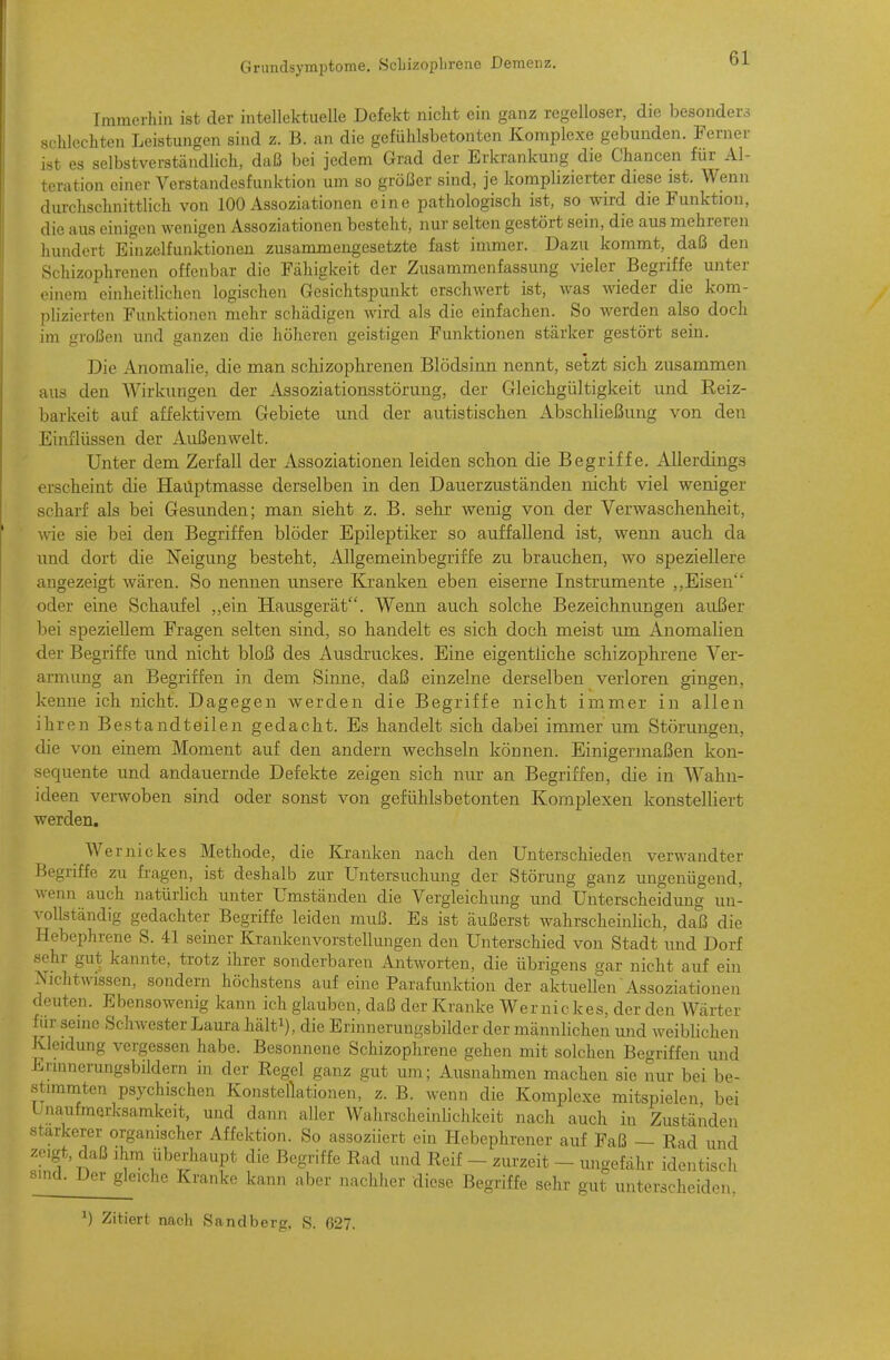 Immerhin ist der intellektuelle Defekt nicht ein ganz regelloser, die besonders schlechten Leistungen sind z. B. an die gefühlsbetonten Komplexe gebunden. Ferner ist es selbstverständlich, daß bei jedem Grad der Erkrankung die Chancen für Al- teration einer Verstandesfunktion um so größer sind, je komplizierter diese ist. Wenn durchschnittlich von 100 Assoziationen eine pathologisch ist, so wird die Funktion, die aus einigen wenigen Assoziationen besteht, nur selten gestört sein, die aus mehreren hundert Einzelfunktionen zusammengesetzte fast immer. Dazu kommt, daß den Schizophrenen offenbar die Fähigkeit der Zusammenfassung vieler^ Begriffe unter einem einheitlichen logischen Gesichtspunkt erschwert ist, was wieder die kom- plizierten Funktionen mehr schädigen wird als die einfachen. So werden also doch im großen und ganzen die höheren geistigen Funktionen stärker gestört sein. Die Anomalie, die man sciiizoplirenen Blödsinn nennt, setzt sieb zusammen aus den Wirkungen der Assoziationsstörung, der Gleichgültigkeit und Reiz- barkeit auf affektivem Gebiete und der autistischen Abschließung von den Einflüssen der Außenwelt. Unter dem Zerfall der Assoziationen leiden schon die Begriffe. Allerdings erscheint die Hauptmasse derselben in den Dauerzuständen nicbt viel weniger scharf als bei Gesunden; man siebt z. B. sehr wenig von der Verwaschenheit, wie sie bei den Begriffen blöder Epileptiker so auffallend ist, wenn auch da und dort die Neigung besteht, Allgemeinbegriffe zu brauchen, wo speziellere angezeigt wären. So nennen unsere Klranken eben eiserne Instrumente ,,Eisen oder eine Schaufel ,,ein Hausgerät. Wenn auch solche Bezeichnungen außer bei speziellem Fragen selten sind, so handelt es sich doch meist um Anomalien der Begriffe und nicht bloß des Ausdruckes. Eine eigentliche schizophrene Ver- armung an Begriffen in dem Sinne, daß einzelne derselben verloren gingen, kenne ich nicht. Dagegen werden die Begriffe nicht immer in allen ihren Bestandteilen gedacht. Es handelt sich dabei immer um Störungen, die von einem Moment auf den andern wechseln können. Einigermaßen kon- sequente und andauernde Defekte zeigen sich nur an Begriffen, die in AVahn- ideen verwoben sind oder sonst von gefühlsbetonten Komplexen konstelliert werden. Wernickes Methode, die Kranken nach den Unterschieden verwandter Begriffe zu fragen, ist deshalb zur Untersuchung der Störung ganz ungenügend, wenn auch natürlich unter Umständen die Vergleichung und Unterscheidung un- vollständig gedachter Begriffe leiden muß. Es ist äußerst wahrscheinhch, daß die Hebephrene S. 41 seiner Krankenvorstellungen den Unterschied von Stadt und Dorf sehr gut kannte, trotz ihrer sonderbaren Antworten, die übrigens gar nicht auf ein Nichtwissen, sondern höchstens auf eine Parafunktion der aktuellen'Assoziationen deuten. Ebensowenig kann ich glauben, daß der Kranke Wer nie kes, der den Wärter für seine Schwester Laura bält^), die Erinnerungsbilder der männlichen und weiblichen Kleidung vergessen habe. Besonnene Schizophrene gehen mit solchen Begriffen und Erinnerungsbildern in der Regel ganz gut um; Ausnahmen machen sie nur bei be- stammten psychischen Konstellationen, z. B. wenn die Komplexe mitspielen bei Unaufmerksamkeit, und dann aller Wahrscheinlichkeit nach auch in Zuständen stärkerer organischer Affektion. So assoziiert ein Hebephrener auf Faß ~ Rad und >;o,gt, daß ihm überhaupt die Begriffe Rad und Reif - zurzeit - ungefähr identisch «UKl. Der gleiche Kranke kann aber nachher diese Begriffe sehr gut unterscheiden, ^) Zitiert nach Sandberg, S. 627.