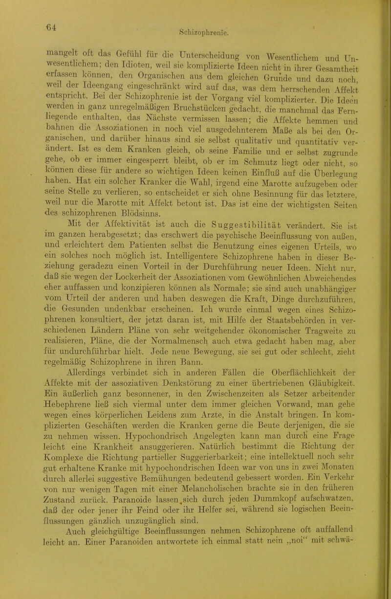 Schizophrenie. mange t oft das Gefühl für die Unterscheidung von Wesenthchem und Un- wesenthchem; den Idioten, weil sie komplizierte Ideen nicht in ihrer Gesamtheit erfassen können, den Organischen aus dem gleichen Grunde und dazu noch weil der Ideengang emgeschränkt wird auf das, was dem herrschenden Affekt entspricht. Bei der Schizophrenie ist der Vorgang viel komplizierter. Die Ideen werden in ganz unregelmäßigen Bruchstücken gedacht, die manchmal das Fern- liegende enthalten, das Nächste vermissen lassen; die Affekte hemmen und bahnen die Assoziationen in noch viel ausgedehnterem Maße als bei den Or- ganischen, und darüber hinaus sind sie selbst qualitativ und quantitativ ver- ändert. Ist es dem Kranken gleich, ob seine Famihe und er selbst zugrunde gehe, ob er immer eingesperrt bleibt, ob er im Schmutz liegt oder nicht, so können diese für andere so wichtigen Ideen keinen Einfluß auf die Überlegung haben. Hat ein solcher Kranker die Wahl, irgend eine Marotte aufzugeben oder seine Stelle zu verHeren, so entscheidet er sich ohne Besinnung für das letztere, weil nur die Marotte mit Affekt betont ist. Das ist eine der wichtigsten Seiten des schizophrenen Blödsinns. Mit der Affektivität ist auch die Suggestibilität verändert. Sie ist im ganzen herabgesetzt; das erschwert die psychische Beeinflussung von außen, und erleichtert dem Patienten selbst die Benutzung eines eigenen Urteils, wo ein solches noch möghch ist. IntelHgentere Schizophrene haben in dieser Be- ziehung geradezu einen Vorteil in der Durchführung neuer Ideen. Nicht nur daß sie wegen der Lockerheit der Assoziationen vom Gewöhnlichen Abweichendes eher auffassen und konzipieren können als Normale; sie sind auch unabhängiger vom Urteil der anderen und haben deswegen die Kraft, Dinge durchzuführen, die Gesunden undenkbar erscheinen. Ich wurde einmal wegen eines Schizo- phrenen konsultiert, der jetzt daran ist, mit Hilfe der Staatsbehörden in ver- schiedenen Ländern Pläne von sehr weitgehender ökonomischer Tragweite zu realisieren, Pläne, die der Normalmensch auch etwa gedacht haben mag, aber für undurchführbar hielt. Jede neue Bewegung, sie sei gut oder schlecht, zieht regelmäßig Schizophrene in ihren Bann. Allerdings verbindet sich in anderen Fällen die Oberflächlichkeit der Affekte mit der assoziativen Denkstörung zu einer übertriebenen Gläubigkeit. Ein äußerhch ganz besonnener, in den Zwischenzeiten als Setzer arbeitender Hebephrene ließ sich viermal unter dem immer gleichen Vorwand, man gehe wegen eines körperlichen Leidens zum Arzte, in die Anstalt bringen. In kom- plizierten Geschäften werden die Kranken gerne die Beute derjenigen, die sie zu nehmen wissen. Hypochondrisch Angelegten kann man durch eine Frage leicht eine Krankheit ansuggerieren. Natürhch bestimmt die Richtung der Komplexe die Richtung partieller Suggerierbarkeit; eine intellektuell noch sehr gut erhaltene Kranke mit hypochondrischen Ideen war von uns in zwei Monaten durch allerlei suggestive Bemühungen bedeutend gebessert worden. Ein Verkehr von nur wenigen Tagen mit einer Melanchohschen brachte sie in den früheren Zustand zvu'ück. Paranoide lassen,sich durch jeden Dummkopf aufschwatzen, daß der oder jener ihr Feind oder ihr Helfer sei, während sie logischen Beein- flussungen gänzlich unzugänglich sind. Auch gleichgültige Beeinflassungen nehmen Schizophrene oft auffallend leicht an. Einer Paranoiden antwortete ich einmal statt nein „noi mit schwä-