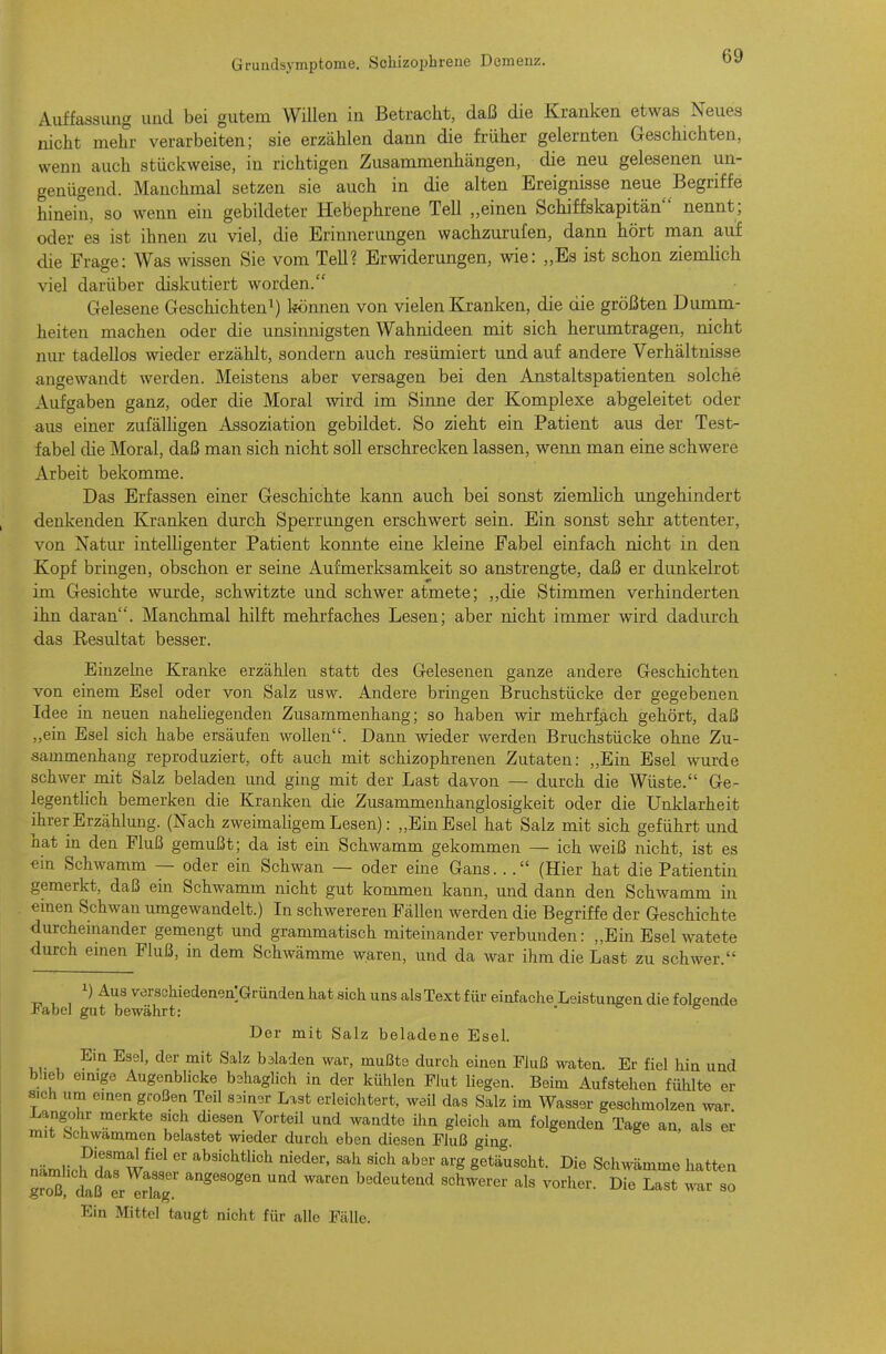 Auffassimg und bei gutem Willen in Betracht, daß die Kranken etwas Neues nicht mehr verarbeiten; sie erzählen dann die früher gelernten Geschichten, wenn auch stückweise, in richtigen Zusammenhängen, die neu gelesenen un- genügend. Manchmal setzen sie auch in die alten Ereignisse neue Begriffe hinein, so wenn ein gebildeter Hebephrene Teil „einen Schiffskapitän nennt; oder es ist ihnen zu viel, die Erinnerungen wachzurufen, dann hört man auf die Frage: Was wissen Sie vom Teil? Erwiderungen, wie: „Es ist schon ziemlich viel darüber diskutiert worden. Gelesene Geschichten^) l^önnen von vielen Kranken, die die größten Dumm- heiten machen oder die unsinnigsten Wahnideen mit sich herumtragen, nicht nur tadellos wieder erzählt, sondern auch resümiert und auf andere Verhältnisse angewandt werden. Meistens aber versagen bei den Anstaltspatienten solche x\ufgaben ganz, oder die Moral wird im Sinne der Komplexe abgeleitet oder aus einer zufälHgen Assoziation gebildet. So zieht ein Patient aus der Test- fabel die Moral, daß man sich nicht soll erschrecken lassen, wenn man eine schwere Arbeit bekomme. Das Erfassen einer Geschichte kann auch bei sonst ziemlich ungehindert denkenden Kranken durch Sperrungen erschwert sein. Ein sonst sehr attenter, von Natur intelligenter Patient konnte eine kleine Fabel einfach nicht in den Kopf bringen, obschon er seine Aufmerksamkeit so anstrengte, daß er dunkelrot im Gesichte wurde, schwitzte und schwer atmete; ,,die Stimmen verhinderten ihn daran. Manchmal hilft mehrfaches Lesen; aber nicht immer wird dadurch das Resultat besser. Einzelne Kranke erzählen statt des Gelesenen ganze andere Geschichten von einem Esel oder von Salz usw. Andere bringen Bruchstücke der gegebenen Idee in neuen naheliegenden Zusammenhang; so haben wir mehrfach gehört, daß „ein Esel sich habe ersäufen wollen. Dann wieder werden Bruchstücke ohne Zu- sammenhang reproduziert, oft auch mit schizophrenen Zutaten: „Ein Esel wurde schwer mit Salz beladen und ging mit der Last davon — durch die Wüste. Ge- legentlich bemerken die Kranken die Zusammenhanglosigkeit oder die Unklarheit ihrer Erzählung. (Nach zweimaligem Lesen): „Ein Esel hat Salz mit sich geführt und hat in den Fluß gemußt; da ist ein Schwamm gekommen — ich weiß nicht, ist es ein Schwamm — oder ein Schwan — oder eine Gans..(Hier hat die Patientin gemerkt, daß ein Schwamm nicht gut kommen kann, und dann den Schwamm in emen Schwan umgewandelt.) In schwereren Fällen werden die Begriffe der Geschichte durchemander gemengt und grammatisch miteinander verbunden: „Ein Esel watete durch emen Fluß, in dem Schwämme waren, imd da war ihm die Last zu schwer. ')^u3verschiedenen:GrüncleQ hat sich uns alsText für einfache Leistungen die foleende Fabel gut bewährt:  * Der mit Salz beladene Esel. Ein Esel, der mit Salz beladen war, mußte durch einen Fluß waten. Er fiel hin und blieb emige Augenblicke bshaglich in der kühlen Flut liegen. Beim Aufstehen fühlte er sich um emen großen Teil sMner Last erleichtert, weil das Salz im Wasser geschmolzen war Langohr merkte sich diesen Vorteil und Avandte ihn gleich am folgenden Tage an, als er mit Schwammen belastet wieder durch eben diesen Fluß ging. n=iml,VW??w^^ absichtlich nieder, sah sich aber arg getäuscht. Die Schwämme hatten g^ß daß^rTrr ''^ ''^'^''^^ ^^'^ «° Ein Mittel taugt nicht für alle Fälle.