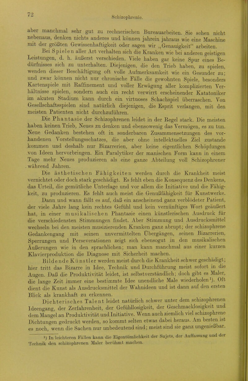 Schizophrenie. aber manchmal sehr gut zu rechnerischen Bureauarbeiten. Sie sehen nicht nebenaiis, denken nichts anderes und können jahrein jahraus wie eine Maschine mit der größten Gewissenhaftigkeit oder sagen wir „Genauigkeit arbeiten. Bei Spielen aller Art verhalten sich die Kranken wie bei anderen geistigen Leistungen, d. h. äußerst verschieden. Viele haben gar keine Spur eines Be- dürfnisses sich zu unterhalten. Diejenigen, die den Trieb haben, zu spielen, wenden dieser Beschäftigung oft volle Aufmerksamkeit wie ein Gesunder zu; und zwar können nicht nur chronische Fälle die gewohnten Spiele, besonders Kartenspiele mit Raffinement und voller Erwägung aller komphzierten Ver- hältnisse spielen, sondern auch ein recht verwirrt erscheinender Katatoniker im akuten Stadium kann durch ein virtuoses Schachspiel überraschen. Von Gesellschaftsspielen sind natürlich diejenigen, die Esprit verlangen, mit den meisten Patienten nicht durchzuführen. Die Phantasie der Schizophrenen leidet in der Regel stark. Die meisten haben keinen Trieb, Neues zu denken und ebensowenig das Vermögen, es zu tun. Neue Gedanken bestehen oft in sonderbaren Zusammensetzungen des vor- handenen Vorstellungsschatzes, die aber ohne intellektuelles Ziel zustande .kommen und deshalb nur Bizarrerien, aber keine eigentlichen Schöpfungen .von Ideen hervorbringen. Ein Paralytiker der manischen Form kann in einem Tage mehr Neues produzieren als eine ganze Abteilung voll Schizophrener . während Jahren. Die ästhetischen Fähigkeiten werden durch die Krankheit meist vernichtet oder doch stark geschädigt. Es fehlt eben die Konsequenz des Denkens, das Urteil, die gemüthche Unterlage und vor aUem die Initiative und die Fähig- keit, zu produzieren. Es fehlt auch meist die Genußfähigkeit für Kunstwerke. Dann und wann fällt es auf, daß ein anscheinend ganz verblödeter Patient, der viele Jahre lang kein rechtes Gefühl und kein vernünftiges Wort geäußert hat, in einer musikalischen Phantasie einen künstlerischen Ausdruck für die verschiedensten Stimmungen findet. Aber Stimmung und Ausdrucksmittel wechseln bei den meisten musizierenden Kranken ganz abrupt; der schizophrene Gedankengang mit seinen unvermittelten Ubergängen, seinen Bizarrerien, Sperrungen und Perseverationen zeigt sich ebensogut in den musikalischen Äußerungen wie in den sprachlichen; man kann manchmal aus einer kurzen Kla%aerproduktion die Diagnose mit Sicherheit machen. Bildende Kü nstler werden meist durch die Krankheit schwer geschädigt; hier tritt das Bizarre in Idee, Technik und Durchführung meist sofort in die Augen. Daß die Produktivität leidet, ist selbstverständhch; doch gibt es Maler, die lange Zeit immer eine bestimmte Idee unendhche Male wiederholeni). Oft dient dFe Kunst als Ausdrucksmittel der Wahnideen und ist dann auf den ersten Bhck als krankhaft zu erkennen. Dichterisches Talent leidet natürlich schwer unter dem schizophrenen Ideengang, der Zerfahrenheit, der GefühUosigkeit, der Geschmacklosigkeit und dem Mangel an Produktivität und Initiative. Wenn auch ziemHch viel schizophrene Dichtungen gedruckt werden, so kommt selten etwas dabei heraus. Am besten ist es noch, wenn die Sachen nur unbedeutend sind; meist sind sie ganz ungenießbar. 1) In leichteren FcäUen kann die Eigentümlichkeit der Sujets, der Auffassung und der Technik den schizophrenen Maler berülimt machen.
