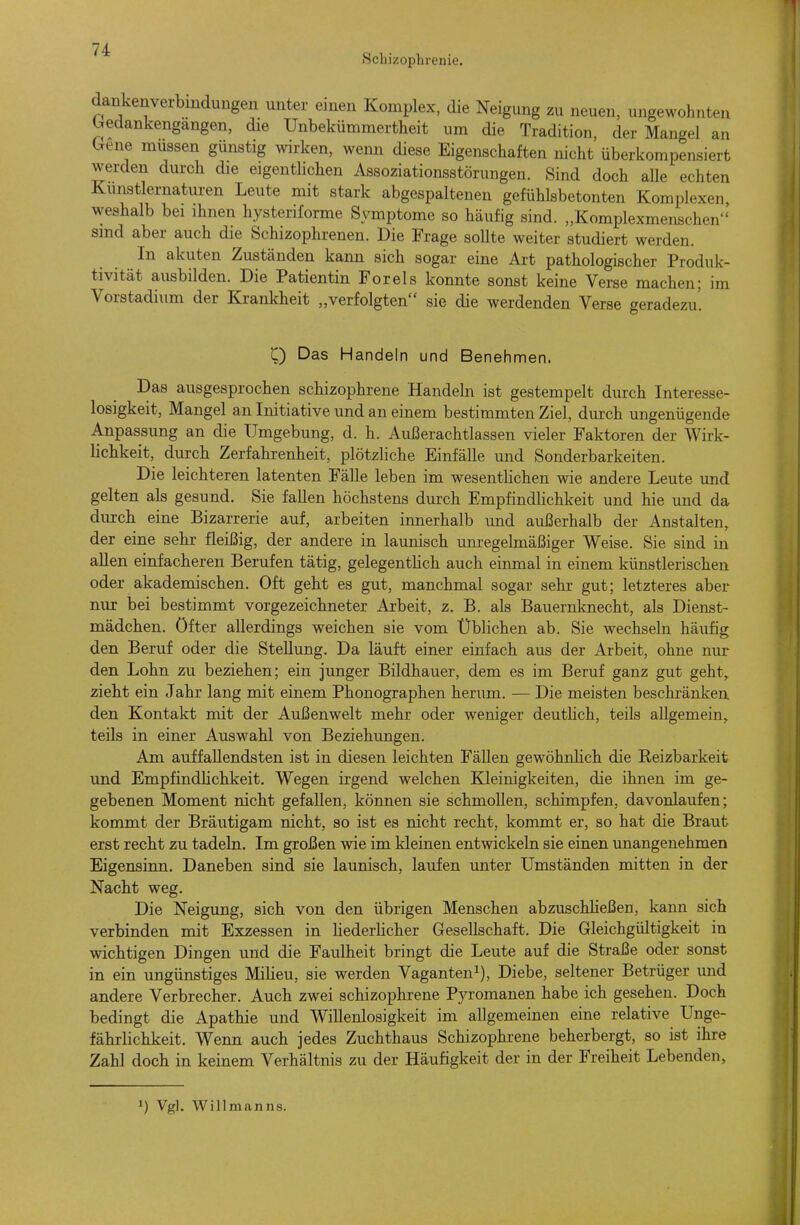 Schizophrenie. dankenverbmdungen unter einen Komplex, die Neigung zu neuen, ungewohnten Gedankengängen, die Unbekümmertheit um die Tradition, der Mangel an hene müssen günstig wirken, wenn diese Eigenschaften nicht überkompensiert werden durch die eigenthchen Assoziationsstörungen. Sind doch alle echten Kunstlernaturen Leute mit stark abgespaltenen gefühlsbetonten Komplexen weshalb bei ihnen hysteriforme Symptome so häufig sind. „Komplexmenschen sind aber auch die Schizophrenen. Die Frage sollte weiter studiert werden. In akuten Zuständen kann sich sogar eine Ai-t pathologischer Produk- tivität ausbilden. Die Patientin Foreis konnte sonst keine Verse machen; im Vorstadium der Krankheit „verfolgten sie die werdenden Verse geradezu'. Q Das Handeln und Benehmen. Das ausgesprochen schizophrene Handeln ist gestempelt durch Interesse- losigkeit, Mangel an Initiative und an einem bestimmten Ziel, durch ungenügende Anpassung an die Umgebung, d. h. Außerachtlassen vieler Faktoren der Wirk- lichkeit, durch Zerfahrenheit, plötzliche Einfälle und Sonderbarkeiten. Die leichteren latenten Fälle leben im wesentlichen wie andere Leute und gelten als gesund. Sie fallen höchstens durch EmpfindHchkeit und hie und da durch eine Bizarrerie auf, arbeiten innerhalb und außerhalb der Anstalten, der eine sehr fleißig, der andere in launisch um-egelmäßiger Weise. Sie sind in allen einfacheren Berufen tätig, gelegentlich auch einmal in einem künstlerischen oder akademischen. Oft geht es gut, manchmal sogar sehr gut; letzteres aber nur bei bestimmt vorgezeichneter Arbeit, z. B. als Bauernknecht, als Dienst- mädchen, öfter allerdings weichen sie vom Üblichen ab. Sie wechseln häufig den Beruf oder die Stellung. Da läuft einer einfach aus der Arbeit, ohne nur den Lohn zu beziehen; ein junger Bildhauer, dem es im Beruf ganz gut geht^ zieht ein Jahr lang mit einem Phonographen herum. — Die meisten beschränken, den Kontakt mit der Außenwelt mehr oder weniger deutlich, teils allgemein,, teils in einer Auswahl von Beziehungen. Am auffallendsten ist in diesen leichten Fällen gewöhnlich die Keizbarkeit und Empfindlichkeit. Wegen irgend welchen Kleinigkeiten, die ihnen im ge- gebenen Moment nicht gefallen, können sie schmollen, schimpfen, davonlaufen; kommt der Bräutigam nicht, so ist es nicht recht, kommt er, so hat die Braut erst recht zu tadeln. Im großen wie im kleinen entwickeln sie einen unangenehmen Eigensinn. Daneben sind sie launisch, laufen unter Umständen mitten in der Nacht weg. Die Neigung, sich von den übrigen Menschen abzuschließen, kann sich verbinden mit Exzessen in liederhcher Gesellschaft. Die Gleichgültigkeit in wichtigen Dingen und die Faulheit bringt die Leute auf die Straße oder sonst in ein ungünstiges Milieu, sie werden Vaganten^), Diebe, seltener Betrüger und andere Verbrecher. Auch zwei schizophrene Pyromanen habe ich gesehen. Doch bedingt die Apathie und Willenlosigkeit im allgemeinen eine relative Unge- fährlichkeit. Wenn auch jedes Zuchthaus Schizophrene beherbergt, so ist ihre Zahl doch in keinem Verhältnis zu der Häufigkeit der in der Freiheit Lebenden, ^) Vgl. Willmanns.