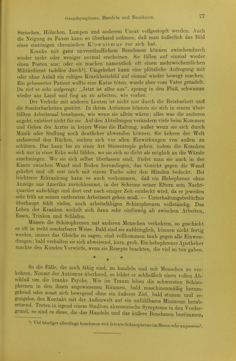 Steinchen, Hölzchen, Lumpen und anderem Unrat vollgestopft werden. Auch die Neigung zu Faxen kann so überhand nehmen, daß man äußerlich das Bild eines eintönigen chronischen Klownismus vor sich hat. Kranke mit ganz unverständlichem Benehmen können zwischendurch wieder mehr oder weniger normal erscheinen. Sie füllen auf einmal wieder einen Posten aus; oder sie machen namentlich oft einen mehrwöchentlichen IVIilitärdienst tadellos durch^). Umgekehrt kann eine plötzliche AufTegung mit oder ohne Anlaß ein ruhiges Krankheitsbild auf einmal wieder bewegt machen. Ein gebesserter Patient wollte eine Katze töten, wurde aber vom Vater getadelt. Da rief er sehr aufgeregt: „Jetzt ist alles aus, sprang in den Fluß, schwamm wieder ans Land und fing an zu arbeiten, wie vorher. Der Verkehr mit anderen Leuten ist nicht nur durch die Reizbarkeit und die Sonderbarkeiten gestört. In ihrem Autismus können sie sich in einem über- füllten Axbeitssaal benehmen, wie wenn sie allein wären; alles was die anderen angeht, existiert nicht für sie. Auf den Abteilungen verändern viele beim Kommen und Gehen des Arztes in keiner Weise die Haltung, außer wenn sie sich durch Mimik oder Stellung noch deutlicher abwenden können. Sie kehren der Welt andauernd den Rücken, suchen sich vor allen Einwirkungen von außen zu schützen. Das kann bis zu einer Art Stereotropie gehen, indem die Kranken sich nur in einer Ecke wohl fühlen, wo sie sich so dicht als möglich an die Wände anschmiegen. Wo sie sich selbst überlassen sind, findet man sie auch in der Kante zwischen Wand und Boden herumliegen, das Gesicht gegen die Wand gekehrt und oft erst noch mit einem Tuche oder den Händen bedeckt. Bei leichterer Erkrankung kann es auch vorkommen, daß ein Hebephrene ohne Anzeige aus Amerika zurückkommt, in der Scheune seiner Eltern sein Nacht- quartier aufschlägt und dort erst nach einiger Zeit entdeckt wird, da er jeweilen sehr früh an seinen entfernten Arbeitsort gehen muß. — Unterhaltungsbedürfnis überhaupt fehlt vielen, auch arbeitsfähigen Schizophrenen vollständig. Das Leben der Kranken wickelt sich dann sehr einförmig ab zwischen Arbeiten, Essen, Trinken und Schlafen. Müssen die Schizophrenen mit anderen Menschen verkehren, so geschieht es oft in recht sonderbarer Weise. Bald sind sie aufdringlich, können nicht fertig werden, immer das Gleiche zu sagen, sind vollkommen taub gegen alle Einwen- dungen; bald verhalten sie sich abweisend, kurz, grob. Ein hebephrener Apotheker machte den Kunden Vorwürfe, wenn sie Rezepte brachten, die viel zu tun gaben. * ... * So die Fälle, die noch fähig sind, zu handeln und mit Menschen zu ver- kehren. Nimmt der Autismus überhand, so bildet er schheßhch einen voUen Ab- schluß um die kranke Psyche. Wie im Traum leben die schwersten Schizo- phrenen m den ihnen angewiesenen Räumen, bald maschinenmäßig herum- gehend oder sonst sich bewegend ohne ein äußeres Ziel, bald stumm und re- gungslos, den Kontakt mit der Außenwelt auf ein unfühlbares Minimum herab- setzend. Treten in irgend einem Stadium akzessorische Svmptome in den Vorder- grund, so smd es diese, die das Handeln und das äußere Benehmen bestimmen. Viel häufiger allerdings benehmen sich latente Schizophrene im Heere selxr unpassend.