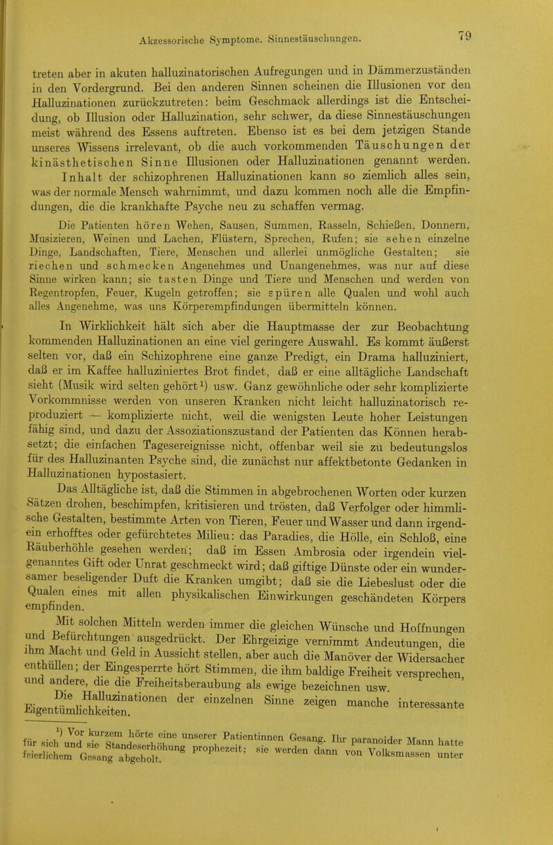 treten aber in akuten halluzinatorischen Aufregungen und in Dämmerzuständen in den Vordergrund. Bei den anderen Sinnen scheinen die Illusionen vor den Halluzinationen zurückzutreten: beim Geschmack allerdings ist die Entschei- dung, ob Illusion oder Halluzination, sehr schwer, da diese Sinnestäuschungen meist wähi-end des Essens auftreten. Ebenso ist es bei dem jetzigen Stande unseres Wissens irrelevant, ob die auch vorkommenden Täuschungen der kinästhetischen Sinne Illusionen oder Halluzinationen genannt werden. Inhalt der schizophrenen Halluzinationen kann so ziemlich alles sein, was der normale Mensch wahrnimmt, und dazu kommen noch alle die Empfin- dungen, die die krankhafte Psyche neu zu schaffen vermag. Die Patienten hören Wehen, Sausen, Summen, Rasseln, Schießen, Donnern, Musizieren, Weinen und Lachen, Flüstern, Sprechen, Rufen; sie sehen einzelne Dinge, Landschaften, Tiere, Menschen und allerlei unmögliche Gestalten; sie riechen und schmecken Angenehmes und Unangenehmes, was nur auf diese Sinne wirken kann; sie tasten Dinge und Tiere und Menschen und werden von Regentropfen, Feuer, Kugeln getroffen; sie spüren alle Qualen und wohl auch alles Angenehme, was uns Körperempfindungen übermitteln können. In WirkHchkeit hält sich aber die Hauptmasse der zur Beobachtung kommenden Halluzinationen an eine viel geringere Auswahl. Es kommt äußerst selten vor, daß ein Schizophrene eine ganze Predigt, ein Drama halluziniert, daß er im Kaffee halluziniertes Brot findet, daß er eine alltägliche Landschaft sieht (Musik wird selten gehört ^) usw. Ganz gewöhnhche oder sehr komplizierte Vorkommnisse werden von unseren Kranken nicht leicht halluzinatorisch re- produziert — kompHzierte nicht, weil die wenigsten Leute hoher Leistmigen fähig sind, und dazu der Assoziationszustand der Patienten das Können herab- setzt; die einfachen Tagesereignisse nicht, offenbar weil sie zu bedeutungslos für des Halluzinanten Psyche sind, die zunächst nur affektbetonte Gedanken in Halluzinationen hypostasiert. Das Alltäghche ist, daß die Stimmen in abgebrochenen Worten oder kurzen Sätzen drohen, beschimpfen, kritisieren und trösten, daß Verfolger oder himmh- sche Gestalten, bestimmte Arten von Tieren, Feuer und Wasser und dann irgend- ein erhofftes oder gefürchtetes Miheu: das Paradies, die HöUe, ein Schloß, eine Räuberhöhle gesehen werden; daß im Essen Ambrosia oder irgendein viel- genanntes Gift oder Unrat geschmeckt wird; daß giftige Dünste oder ein wunder- samer besehgender Duft die Kranken umgibt; daß sie die Liebeslust oder die empfinden^^ ^^^^^ physikaHschen Einwirkungen geschändeten Körpers Mit solchen Mitteln werden immer die gleichen Wünsche und Hoffnungen und Befürchtungen ausgedrückt. Der Ehrgeizige vernimmt Andeutungen, die Ihm Macht und Geld in Aussicht steUen, aber auch die Manöver der W^idersacher enthüllen; der Eingesperrte hört Stimmen, die ihm baldige Freiheit versprechen und andere, die die Freiheitsberaubung als ewige bezeichnen usw