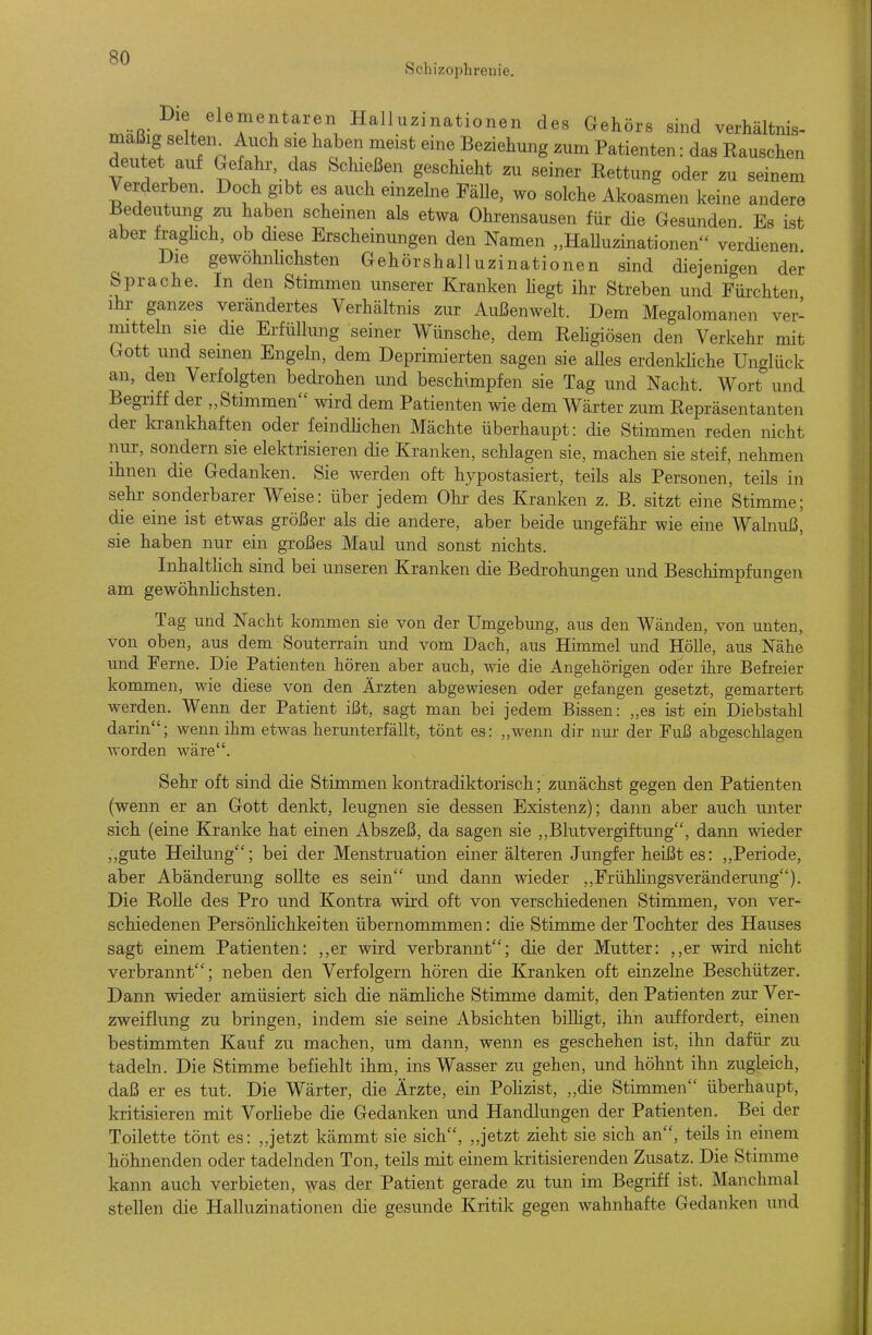 Schizophrenie. Die elementaren Halluzinationen des Gehörs sind verhältnis- mäßig selten^ Auch sie haben meist eine Beziehung zum Patienten: das Rauschen deutet auf Gefahr das Schießen geschieht zu seiner Rettung oder zu seinem Verderben. Doch gibt es auch einzelne FäUe, wo solche Akoasmen keine andere Bedeutung zu haben scheinen als etwa Ohrensausen für die Gesunden Es ist aber Iraghch, ob diese Erscheinungen den Namen „HaUuzinationen verdienen Die gewöhnlichsten Gehörshalluzinationen sind diejenigen der Sprache. In den Stimmen unserer Kranken hegt ihr Streben und Fürchten ihr ganzes verändertes Verhältnis zur Außenwelt. Dem Megalomanen ver- mitteln sie die Erfüllung seiner Wünsche, dem Rehgiösen den Verkehr mit Gott und semen Engeln, dem Deprimierten sagen sie alles erdenkhche Unglück an, den Verfolgten bedrohen und beschimpfen sie Tag und Nacht. Wort und Begriff der „Stimmen wird dem Patienten wie dem Wärter zum Repräsentanten der Icrankhaften oder feindhchen Mächte überhaupt: die Stimmen reden nicht nur, sondern sie elektrisieren die Kranken, schlagen sie, machen sie steif, nehmen ihnen die Gedanken. Sie werden oft hypostasiert, teils als Personen, teils in sehr sonderbarer Weise: über jedem Ohr des Kranken z. B. sitzt eine Stimme; die eine ist etwas größer als die andere, aber beide ungefähr wie eine Walnuß,' sie haben nur ein großes Maul und sonst nichts. InhaltKch sind bei unseren Kranken die Bedrohungen und Beschimpfungen am gewöhnhchsten. Tag und Nacht kommen sie von der Umgebung, aus den Wänden, von unten, von oben, aus dem Souterrain und vom Dach, aus Himmel mid Hölle, aus Nähe und Ferne. Die Patienten hören aber auch, wie die Angehörigen oder ihre Befreier kommen, wie diese von den Ärzten abgewiesen oder gefangen gesetzt, gemartert werden. Wenn der Patient ißt, sagt man bei jedem Bissen: „es ist ein Diebstahl darin; wenn ihm etwas herunterfällt, tönt es: „wenn dir nur der Fuß abgeschlagen worden wäre. Sehr oft sind die Stimmen kontradiktorisch; zunächst gegen den Patienten (wenn er an Gott denkt, leugnen sie dessen Existenz); dann aber auch unter sich (eine Kranke hat einen Abszeß, da sagen sie ,, Blut Vergiftung, dann wieder „gute Heilung; bei der Menstruation einer älteren Jungfer heißt es: „Periode, aber Abänderung sollte es sein und dann wieder „FrühlingsVeränderung). Die Rolle des Pro und Kontra wird oft von verschiedenen Stimmen, von ver- schiedenen PersönHchkeiten übernommmen: die Stimme der Tochter des Hauses sagt einem Patienten: ,,er wird verbrannt; die der Mutter: ,,er wird nicht verbrannt; neben den Verfolgern hören die Kranken oft einzelne Beschützer. Dann wieder amüsiert sich die nämHche Stimme damit, den Patienten zur Ver- zweiflung zu bringen, indem sie seine Absichten billigt, ihn auffordert, einen bestimmten Kauf zu machen, um dann, wenn es geschehen ist, ihn dafür zu tadeln. Die Stimme befiehlt ihm, ins Wasser zu gehen, und höhnt ihn zugleich, daß er es tut. Die Wärter, die Ärzte, ein PoHzist, „die Stimmen überhaupt, kritisieren mit VorUebe die Gedanken und Handlungen der Patienten. Bei der Toilette tönt es: „jetzt kämmt sie sich, „jetzt zieht sie sich an, teils in einem höhnenden oder tadelnden Ton, teils mit einem kritisierenden Zusatz. Die Stimme kann auch verbieten, was der Patient gerade zu tun im Begriff ist. Manchmal stellen die Halluzinationen die gesunde Kritik gegen wahnhafte Gedanken und