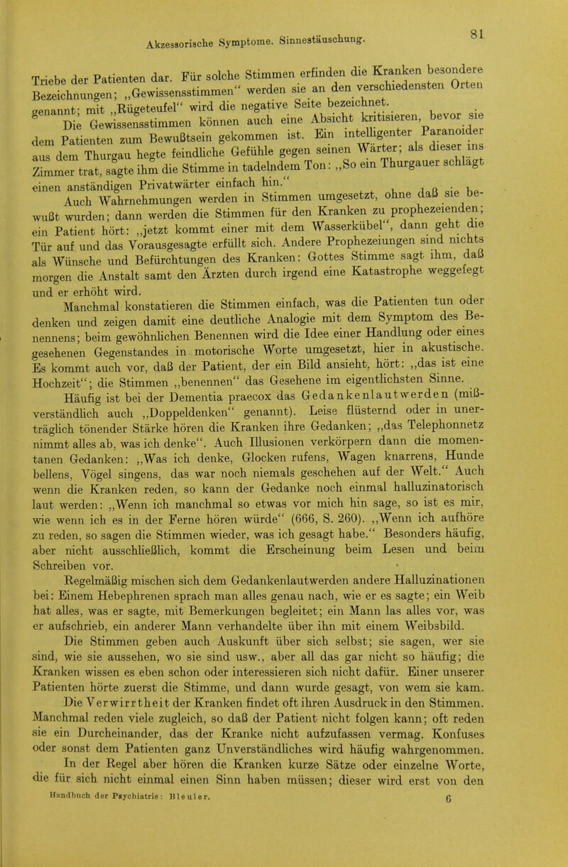 Triebe der Patienten dar. Für solche Stimmen erfinden die Kranken besondere Zeichnungen; „Gewissensstimmen werden sie an den verschiedensten Orten genannt- mit „Rügeteufel wird die negative Seite bezeichnet ' D ; Gew ssen'sstimmen können auch eine Absicht kritisieren bevor sie dem Patienten zum Bewußtsein gekommen ist. Ein intelhgenter Paranoider tirderThurgau hegte feindüche Gefühle gegen seinen Wärter; als d.eser ins Z^me'titrsfgte ihm die Stimme in tadelndem Ton: „So em Thurgauer schlagt einen anständigen Privatwärter einfach hm. , ^ v, j„r Auch Wahrnehmungen werden in Stimmen umgesetzt, ohne daü sie be- wußt wurden; dann werden die Stimmen für den Kranken zu prophezeienden; ein Patient hört: „jetzt kommt einer mit dem Wasserkübel , dann geht die Tür auf und das Vorausgesagte erfüllt sich. Andere Prophezeiungen smd mchts als Wünsche und Befürchtungen des Kranken: Gottes Stimme sagt ihm, daü morgen die Anstalt samt den Ärzten durch irgend eine Katastrophe weggefegt und er erhöht wird. -r« • , j Manchmal konstatieren die Stimmen einfach, was die Patienten tun oder denken und zeigen damit eine deutliche Analogie mit dem Symptom des Be- nennens; beim gewöhnhchen Benennen wird die Idee einer Handlung oder eines gesehenen Gegenstandes in motorische Worte umgesetzt, hier in akustische. Es kommt auch vor, daß der Patient, der ein Bild ansieht, hört: „das ist eine Hochzeit; die Stimmen „benennen das Gesehene im eigentUchsten Sinne. Häufig ist bei der Dementia praecox das Gedankenlautwerden (miß- verständhch auch „Doppeldenken genannt). Leise flüsternd oder in uner- trägHch tönender Stärke hören die Kranken ihre Gedanken; „das Telephonnetz nimmt alles ab, was ich denke. Auch Illusionen verkörpern dann die momen- tanen Gedanken: „Was ich denke, Glocken rufens, Wagen knarrens, Hunde beUens, Vögel singens, das war noch niemals geschehen auf der Welt. Auch wenn die Kranken reden, so kann der Gedanke noch einmal halluzinatorisch laut werden: „Wenn ich manchmal so etwas vor mich hin sage, so ist es mir, wie wenn ich es in der Ferne hören würde (666, S. 260). ,,Wenn ich aufhöre zu reden, so sagen die Stimmen wieder, was ich gesagt habe. Besonders häufig, aber nicht ausschUeßlich, kommt die Erscheinung beim Lesen und beim Schreiben vor. Eegelmäßig mischen sich dem Gedankenlautwerden andere Halluzinationen bei: Einem Hebephrenen sprach man alles genau nach, wie er es sagte; ein Weib hat alles, was er sagte, mit Bemerkungen begleitet; ein Mann las alles vor, was er aufschrieb, ein anderer Mann verhandelte über ihn mit einem Weibsbild. Die Stimmen geben auch Auskunft über sich selbst; sie sagen, wer sie sind, wie sie aussehen, wo sie sind usw.. aber all das gar nicht so häufig; die Kranken wissen es eben schon oder interessieren sich nicht dafür. Einer unserer Patienten hörte zuerst die Stimme, und dann wurde gesagt, von wem sie kam. Die Verwirrtheit der Kranken findet oft ihren Ausdruck in den Stimmen. Manchmal reden viele zugleich, so daß der Patient nicht folgen kann; oft reden sie ein Durcheinander, das der Kranke nicht aufzufassen vermag. Konfuses oder sonst dem Patienten ganz Unverständliches wird häufig wahrgenommen. In der Kegel aber hören die Kranken kurze Sätze oder einzelne Worte, die für sich nicht einmal einen Sinn haben müssen; dieser wird erst von den Handbuch der Psychiatrie: Bleuler. f!