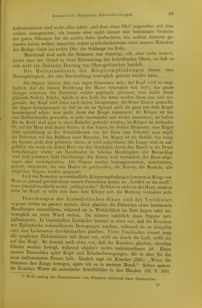 halluzinationen sind nicht allzu selten „auf dem einen Ohr angenehm, auf dem andern unangenehm; ich konnte aber nicht immer eine bestimmte Vorüebe der guten Stimmen für die rechte Seite beobachten, wie andere Autoren ge- funden haben wollen; immerhin redete symboHscherweise einer unserer Kranken der HeiHge Geist ins rechte Ohr, die Schlange ins Unke. Manchmal sind auch die Stimmen nur- einseitig; oft, aber nicht immer, findet man den Grund in einer Erki'ankung des betreffenden Ohres, so daß es sich wohl um illusionäre Deutung von Ohrengeräuschen handelt. Die Halluzinationen der Körperempfindungen bieten eine Mannigfaltigkeit, der eine Beschreibung unmögüch gerecht werden kann. Alle Organe können Sitz von argen Schmerzen sein; der Kopf wird so emp- findlich, daß die leiseste Berührung der Haare entsetzlich weh tut^); das ganze Gerippe schmerzt. Die Patienten werden geprügelt, gebrannt, man sticht ihnen glühende Nadeln, Dolche, Spieße in den Leib; die Arme werden ihnen aus- und ein- gerenkt; der Kopf wird ihnen nach hinten übergezogen; die Beine kleiner gemacht, die Augen herausgezogen, so daß sie sie im Spiegel auch als ganz aus dem Kopfe herausragend sehen; man preßt ihnen das Haupt zusammen; ihr Körper ist wie eine Ziehharmonika geworden, er geht auseinander und wieder zusammen; sie haben Eis im Kopf, smd ganz in einen Eiskeller gesteckt worden; im Körper ist siedendes öl; auf der Haut sind lauter Steine; in den Augen, im Gehirn flimmerts; eine Kugel läuft spiralförmig an den Schädeldecken von der Basis zum Scheitel; man zupft die Patienten wie das Roßhaar einer Matratze. Im Magen ist ein Gefühl, wie wenn die Speisen nicht drin gebheben wären, er wird aufgeblasen; die Lunge wird so auf- gebläht, wie wenn ein dicker Herr von den Genitahen durch den Bauch in die Brust heraufgezogen würde; am Bauchnabel ist falsches Herzklopfen; der Herzschlag wird bald gehemmt, bald beschleunigt, das Atmen wird verhindert, der Harn abge- zogen oder zurückgehalten. Alle Organe werden herausgenommen, zerschnitten, gezerrt, umgedreht; der eine Hoden ist geschwollen; die Nerven, die Muskeln, alle möghchen Organe werden gespannt. Auch den Normalen unverständliche Körperempfindimgen kommen in Menge vor. Wenn es jemand gut mit einem unserer Paranoiden meint, so „berührt es ihn sanft, wenn jemand es schlecht meint, „schlägt es ihn. Er fühle es nicht an der Haut, sondern mehr im Kopf; es teilte sich dann dem Körper mit, die Haltung verändere sich. Täuschungen der kinästhetischen Sinne und des Vestibular- organs treten im ganzen zurück; doch glauben die Patienten etwa bestimmte Handlungen auszuführen, während sie in WirkHchkeit im. Bett liegen oder un- beweghch an einer Wand stehen. Da müssen natürUch diese Organe mit- halluzinieren. In traumhaften Zuständen kommt es etwa vor, daß die Kranken wie Epileptische unkoordinierte Bewegungen machen, während sie zu kämpfen oder eine Liebesszene durchzumachen glauben. Unter Umständen nimmt man alle möghchen Dislokationen mit ihnen vor, wirft sie durch die Luft, stellt sie auf den Kopf. Es kommt auch etwa vor, daß die Kranken glauben, einzelne Gheder werden bewegt, wähi-end objektiv nichts wahrzimehmen ist. Einer unserer Paranoiden spürt Kopf- und Schulterbewegungen, die er aber für die emer halluzinierten Person hält. ÄhnHch sagt ein Kranker (526): „Wenn die Stimmen ihre Zunge bewegen, spüre ich es in meinem Mund. Selten spür-en die Kranken Worte als motorische Schriftbilder in den Händen (38, S. 153). 1) Wohl analog der Exazerbation von Stimmen während eines Geräusches. 6*