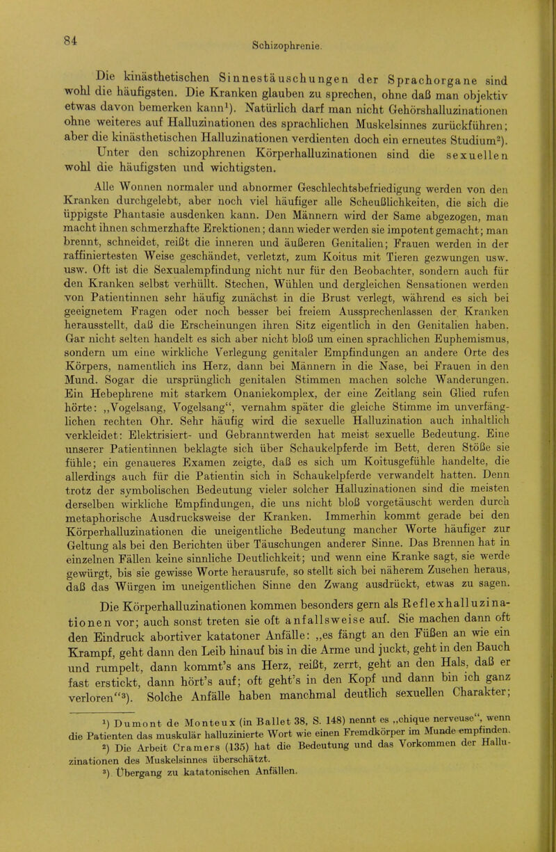 Schizophrenie. Die kinästhetischen Sinnestäuschungen der Sprachorgane sind wohl die häufigsten. Die Kranken glauben zu sprechen, ohne daß man objektiv etwas davon bemerken kann^). NatürUch darf man nicht Gehörshalluzinationen ohne weiteres auf Halluzinationen des sprachhchen Muskelsinnes zurückführen; aber die kinästhetischen Halluzinationen verdienten doch ein erneutes Studium^). Unter den schizophrenen Körperhalluzinationen sind die sexuellen wohl die häufigsten und wichtigsten. Alle Wonnen normaler und abnormer Greschlechtsbefriedigung werden von den Kranken durchgelebt, aber noch viel häufiger alle Scheußlichkeiten, die sich die üppigste Phantasie ausdenken kann. Den Männern wird der Same abgezogen, man macht ihnen schmerzhafte Erektionen; dann wieder werden sie impotent gemacht; man brennt, schneidet, reißt die inneren und äußeren Genitalien; Frauen werden in der raffiniertesten Weise geschändet, verletzt, zum Koitus mit Tieren gezwungen usw. usw. Oft ist die Sexualempfindmig nicht nur für den Beobachter, sondern auch für den Kranken selbst verhüllt. Stechen, Wühlen und dergleichen Sensationen werden von Patientinnen sehr häufig zunächst in die Brust verlegt, während es sich bei geeignetem Fragen oder noch besser bei freiem Aussprechenlassen der Kranken herausstellt, daß die Erscheinmigen ihren Sitz eigentlich in den Genitalien haben. Gar nicht selten handelt es sich aber nicht bloß um einen sprachlichen Euphemismus, sondern um eine wirkliche Verlegung genitaler Empfindungen an andere Orte des Körpers, namentlich ins Herz, dann bei Männern in die Nase, bei Frauen in den Mimd. Sogar die ursprünglich genitalen Stimmen machen solche Wanderungen. Ein Hebephrene mit starkem Onaniekomplex, der eine Zeitlang sein Glied rufen hörte: ,,Vogelsang, Vogelsang, vernahm später die gleiche Stimme im unverfäng- lichen rechten Ohr. Sehr häufig wird die sexuelle Halluzination auch inhaltlich verkleidet: Elektrisiert- und Gebranntwerden hat meist sexuelle Bedeutung. Eine unserer Patientinnen beklagte sich über Schaukelpferde im Bett, deren Stöße sie fühle; ein genaueres Examen zeigte, daß es sich um Koitusgefühle handelte, die allerdings auch für die Patientin sich in Schaukelpferde verwandelt hatten. Denn trotz der symbolischen Bedeutung vieler solcher Halluzinationen sind die meisten derselben wirkliche Empfindungen, die uns nicht bloß vorgetäuscht werden durch metaphorische Ausdrucksweise der Kranken. Immerhin kommt gerade bei den Körperhalluzinationen die uneigentüche Bedeutung mancher Worte häufiger zur Geltung als bei den Berichten über Täuschungen anderer Sinne. Das Brennen hat in einzelnen Fällen keine sinnliche Deutlichkeit; und wenn eine Kranke sagt, sie werde gewürgt, bis sie gewisse Worte herausrufe, so stellt sich bei näherem Zusehen heraus, daß das Würgen im uneigentlichen Sinne den Zwang ausdrückt, etwas zu sagen. Die Körperhalluzinationen kommen besonders gern als Keflexhalluzina- tionen vor; auch sonst treten sie oft anfallsweise auf. Sie machen dann oft den Eindruck abortiver katatoner Anfälle: „es fängt an den Füßen an wie ein Krampf, geht dann den Leib hinauf bis in die Arme und juckt, geht in den Bauch und rumpelt, dann kommt's ans Herz, reißt, zerrt, geht an den Hals, daß er fast erstickt, dann hört's auf; oft geht^s in den Kopf und dann bin ich ganz verloren^). Solche AnfäUe haben manchmal deutlich sexuellen Charakter; 1) Dumont de Monteux (in Ballet 38, S. 148) nennt es „chique nerveusc , wenn die Patienten das muskulär halluzinierte Wort wie einen Fremdkörper mi Munde «mpfmden. 2) Die Arbeit Cramers (135) hat die Bedeutung und das Vorkommen der Hallu- zinationen des Muskelsinnes überschätzt. ») Übergang zu katatonischen Anfällen.