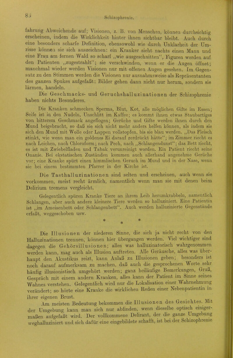 8J Scliizopbrenie. fahrung Abweichende auf; Visionen, z. B. von Menschen, können durchsichtig erscheinen, indem die Wirldichkeit hinter ihnen sichtbar bleibt. Auch durch eine besonders scharfe Definition, ebensowohl wie durch Unklarheit der Um- risse können sie sich auszeichnen: ein Kranker sieht nachts einen Mann und eine Frau am fernen Wald so scharf „wie ausgeschnitten, Figuren werden auf den Patienten zugestrahlt; sie verschwinden, wenn er die Augen öffnet; manchmal wieder werden Visionen nur mit offenen Augen gesehen. Im Gegen- satz zu den Stimmen werden die Visionen nur ausnahmsweise als Repräsentanten des ganzen Spukes aufgefaßt: Bilder gehen dann nicht nur herum, sondern sie lärmen, handeln. Die Geschmacks- und Geruchshalluzinationen der Schizophrenie haben nichts Besonderes. Die Kranken schmecken Sperma, Blut, Kot, alle möglichen Gifte im Essen; Seife ist in den Nudeln, Unschhtt im Kaffee; es kommt ihnen etwas Staubartiges von bitterem Geschmack angeflogen; Gerüche und Gifte werden ihnen durch den Mund beigebracht, so daß sie sich nicht mehr anders helfen können, als indem sie sich den Mund mit Wolle oder Lappen vollstopfen, bis sie blau werden. ,,Das Fleisch stinkt, wie wenn man ein goldenes Ei darauf zerdrückt hätte; im Zimmer, riecht es nach Leichen, nach Chloroform; nach Pech, nach „Schlangendimst; das Bett riecht, es ist mit Zwiebelfladen mid Tabak verunreinigt worden. Ein Patient riecht seine Onanie. Bei ekstatischen Zuständen kommen auch allerhand angenehme Gerüche vor; eine Kranke spürt einen himmlischen Geruch im Mund und in der Nase, wenn sie bei einem bestimmten Pfarrer in der Kirche ist. Die Tasthalluzinationen sind selten und erscheinen, auch wenn sie vorkommen, meist recht ärmlich, namentlich wenn man sie mit denen beim Dehrium tremens vergleicht. Gelegentlich spüren Kranke Tiere an ihrem Leib herumkrabbeln, namentlich Schlangen, aber auch andere kleinere Tiere werden so halluziniert. Eine Patientin ist „im Ameisenbett oder Schlangenbett. Auch werden halluzinierte Gegenstände erfaßt, weggeschoben usw. * Die Illusionen der niederen Sinne, die sich ja nicht recht von den Halluzinationen trennen, können hier übergangen werden. Viel wichtiger sind dagegen die Gehörsillusionen; alles was halluzinatorisch wahrgenommen werden kann, mag auch als Illusion auftreten. Alle Geräusche, alles was über- haupt den Akustikus reizt, kann Anlaß zu Illusionen geben; besonders ist noch darauf aufmerksam zu machen, daß auch die gesprochenen Worte sehr häufig illusionistisch umgehört werden; ganz beiläufige Bemerkungen, Gruß, Gespräch mit einem andern Kranken, alles kann der Patient im Sinne seines Wahnes verstehen. GelegentUch wird nur die LokaUsation einer Wahrnehmung verändert; so hörte eine Kranke die wirklichen Reden einer Nebenpatientni m ihrer eigenen Brust. Am meisten Bedeutung bekommen die Illusionen des Gesichtes. Mit der Umgebung kann man sich nur abfinden, wenn dieselbe optisch einiger- maßen aufgefaßt wird. Der vollkommene Dehrant, der die ganze Umgebung weghalluziniert und sich dafür eine eingebildete schafft, ist bei der Schizophreme