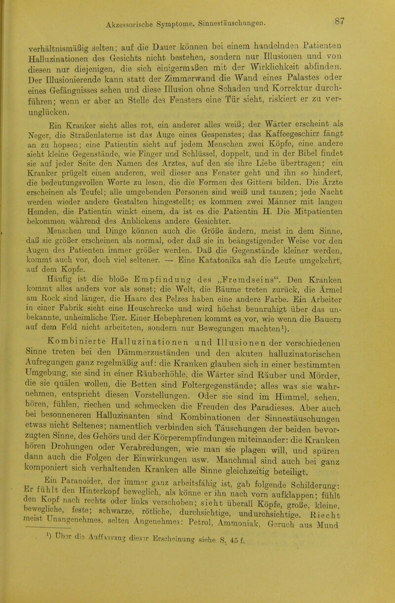 verhältnismäßig selten; auf die Dauer können bei einem handelnden Patienten Halluzinationen des G-esichts nicht bestehen, sondern nur Illusionen und von diesen nur diejenigen, die sich einigermaßen mit der Wirklichkeit abfinden. Der Illusionierende kann statt der Zimmerwand die Wand eines Palastes oder eines Gefängnisses sehen und diese Illusion ohne Schaden und Korrektur durch- führen; wenn er aber an Stelle des Fensters eine Tür sieht, riskiert er zu ver- unglücken. Ein Kranker sieht alles rot, ein anderer alles weiß; der Wärter erscheint als Neger, die Straßenlaterne ist das Auge eines Gespenstes; das Kaffeegeschirr fängt an zu hopsen; eine Patientin sieht auf jedem Menschen zwei Köpfe, eine andere sieht kleine Gegenstände, wie Finger und Schlüssel, doppelt, und in der Bibel findet sie auf jeder Seite den Namen des Arztes, auf den sie ihre Liebe übertragen; ein Kranker prügelt einen anderen, weil dieser ans Fenster geht und ihn so hindert, die bedeutungsvollen Worte zu lesen, die die Formen des Gitters bilden. Die Ärzte erscheinen als Teufel; alle lungebenden Personen sind weiß und tanzen; jede Nacht werden wieder andere Gestalten hingestellt; es kommen zwei Männer mit langen Hemden, die Patientin winkt einem, da ist es die Patientin H. Die Mitpatienten bekommen während des Anblickens andere Gesichter. Menschen und Dinge kömien auch die Größe ändern, meist in dem Sinne, daß sie größer erscheinen als normal, oder daß sie in beängstigender Weise vor den Augen des Patienten immer größer werden. Daß die Gegenstände kleiner werden, kommt auch vor, doch viel seltener. — Eine Katatonika sah die Leute umgekehrt', auf dem Kopfe. Häufig ist die bloße Empfindung des „Fremdseins. Den Kranken kommt alles anders vor als sonst; die Welt, die Bäiune treten zurück, die Ärmel am Rock smd länger, die Haare des Pelzes haben eine andere Farbe. Ein Arbeiter in einer Fabrik sieht eine Heuschrecke und wird höchst beunruhigt über das un- bekannte, unheimHche Tier. Einer Hebephrenen kommt es vor, wie wenn die Bauern auf dem Feld nicht arbeiteten, sondern nur Bewegungen machten i). Kombinierte Halluzinationen und Illusionen der verschiedenen Sinne treten bei den Dämmerzuständen und den akuten halluzinatorischen Aufregungen ganz regelmäßig auf: die Kranken glauben sich in einer bestimmten Umgebung, sie sind in einer Räuberhöhle, die Wärter sind Räuber und Mörder, die sie quälen wollen, die Betten sind Foltergegenstände; alles was sie wahr^ nehmen, entspricht diesen Vorstellungen. Oder sie sind im Himmel, sehen, hören, fühlen, riechen und schmecken die Freuden des Paradieses. Aber auch bei besonneneren Halluzinanten sind Kombinationen der Sinnestäuschungen etwas mcht Seltenes; namenthch verbinden sich Täuschungen der beiden bevor- zugten Smne, des Gehörs und der Körperempfindungen miteinander: die Kranken hören Drohungen oder Verabredungen, wie man sie plagen will, und spüren dann auch die Folgen der Einwirkungen usw. Manchmal sind auch bei ganz komponiert sich verhaltenden Kranken alle Sinne gleichzeitig beteüigt. Fr der immer ganz arbeitsfähig ist, gab folgende Schilderun- Er fühlt den Hinterkopf beweglich, als könne er ihn nach vorn aufklappen; fühlt den Kopf nach rechts oder hnks verschoben; sieht überall Köpfe, große kleine mÄ ' 'T\ d-^«-^^*ig«^ undurchLilg Rie 1; meist_Un^ selten Angenehmes: Petrol, Ammoniak, Geruch aus Mund ^) Üb3r cli3 Auffi33un3 dieser Erscheinung siehe S. 45 f.