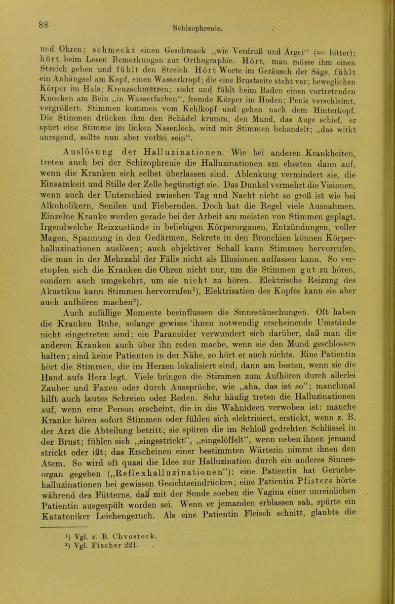 RR °° Schizophrenie. . und Ohren; schmeckt einen Geschmack „wie Verdruß und Ärgtr (= bitter); hört beim Lesen Bemerkungen zur Orthographie. Hört, man müsse ihm einen Streich geben und fühlt den Streich. Hört Worte im Geräusch der Säge, fühlt ein Anhängsel am Kopf, einen Wasserkropf; die eine Brustseite steht vor; beweglichen Körper im Hals; Kreuzschmerzen; sieht und fühlt beim Baden einen vortretenden Knochen am Bein „in Wasserfarben, fremde Körper im Hoden; Penis verschleimt, vergrößert. Stimmen kommen vom Kehlkopf und gehen nach dem Hinterkopf'. Die Stimmen drücken ihm den Schädel krumm, den Mund, das Auge schief, er spürt eine Stimme im linken Nasenloch, wird mit Stimmen behandelt; „das wirkt anregend, sollte nun aber vorbei sein. Auslösung der Halluzinationen. Wie bei anderen Krankheiten, treten auch bei der Schizophrenie die Halluzinationen am ehesten dann auf, wenn die Kranken sich selbst überlassen sind. Ablenkung vermindert sie, die Einsamkeit und Stille der Zelle begünstigt sie. Das Dunkel vermehrt die Visionen, wenn auch der Unterschied zwischen Tag und Nacht nicht so groß ist wie bei Alkoholikern, Senilen und Fiebernden. Doch hat die Regel viele Ausnahmen. Einzelne Kranke werden gerade bei der Arbeit am meisten von Stimmen geplagt. Irgendwelche Reizzustände in beUebigen Körperorganen, Entzündungen, voller Magen, Spannung in den Gedärmen, Sekrete in den Bronchien können Körper- halluzinationen auslösen; auch objektiver Schall kann Stimmen hervorrufen, die man in der Mehrzahl der Fälle nicht als Illusionen auffassen kann. So ver- stopfen sich die Kranken die Ohren nicht nur, um die Stimmen gut zu hören, sondern auch umgekehrt, um sie nicht zu hören. Elektrische Reizung des Akustikus kann Stimmen hervorrufen^), Elektrisation des Kopfes kann sie aber auch aufhören machen). Auch zufällige Momente beeinflussen die Sinnestäuschungen. Oft haben die Kranken Ruhe, solange gewisse 'ihnen notwendig erscheinende Umstände nicht eingetreten sind; ein Paranoider verwundert sich darüber, daß man die anderen Kranken auch über ihn reden mache, wenn sie den Mund geschlossen halten; sind keine Patienten in der Nähe, so hört er auch nichts. Eine Patientin hört die Stimmen, die im Herzen lokahsiert sind, dann am besten, wenn sie die Hand aufs Herz legt. Viele bringen die Stimmen zum Aufhören durch allerlei Zauber und Faxen oder durch Aussprüche, wie „aha, das ist so; manchmal hilft auch lautes Schreien oder Reden. Sehr häufig treten die Halluzinationen auf, wenn eine Person erscheint, die in die Wahnideen verwoben ist: manche Kranke hören sofort Stimmen oder fühlen sich elektrisiert, erstickt, wenn z. B. der Arzt die Abteilung betritt; sie spüren die im Schloß gedrehten Schlüssel in der Brust; fühlen sich „eingestrickt, „eingelöffelt, wenn neben ihnen jemand strickt oder ißt; das Erscheinen einer bestimmten Wärterin nimmt ihnen den Atem. So wird oft quasi die Idee zur Halluzination durch ein anderes Sinnes- organ gegeben („Reflexhalluzinationen); eine Patientin hat Geruchs- halluzinationen bei gewissen Gesichtseindrücken; eine Patientin Pf isters horte während des Füttems, daß mit der Sonde soeben die Vagina einer unreiiiHchen Patientin ausgespült worden sei. Wenn er jemanden erblassen sah, spurte ein Katatoniker Leichengeruch. Als eine Patientin Fleisch schnitt, glaubte die 1) Vgl. z. B. Chvosteck. 2) Vgl. Fischer 221.