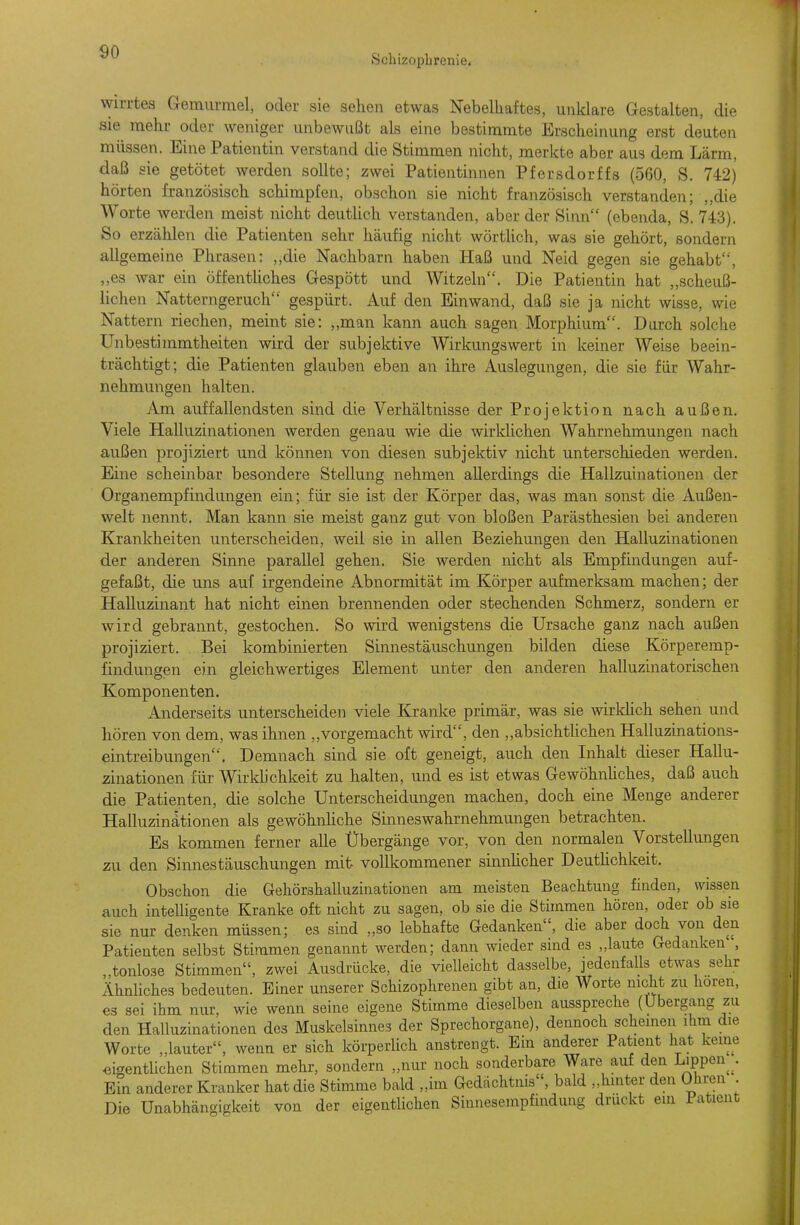 Schizophrenie, wirrtes Gemurmel, oder sie sehen etwas Nebelhaftes, unklare Gestalten, die sie mehr oder weniger unbewußt als eine bestimmte Erscheinung erst deuten müssen. Eine Patientin verstand die Stimmen nicht, merkte aber aus dem Lärm, daß sie getötet werden sollte; zwei Patientinnen Pfersdorffs (560, S. 742) hörten französisch schimpfen, obschon sie nicht französisch verstanden; „die Worte werden meist nicht deutlich verstanden, aber der Sinn (ebenda, S. 743). So erzählen die Patienten sehr häufig nicht wörthch, was sie gehört, sondern allgemeine Phrasen: ,,die Nachbarn haben Haß und Neid gegen sie gehabt, ,,es war ein öffentliches Gespött und Witzeln. Die Patientin hat ,,scheuß- lichen Natterngeruch gespürt. Auf den Einwand, daß sie ja nicht wisse, wie Nattern riechen, meint sie: „man kann auch sagen Morphium. Durch solche Unbestimmtheiten wird der subjektive Wirkungswert in keiner Weise beein- trächtigt; die Patienten glauben eben an ihre Auslegungen, die sie für Wahr- nehmungen halten. Am auffallendsten sind die Verhältnisse der Projektion nach außen. Viele Halluzinationen werden genau wie die wirkUchen Wahrnehmungen nach a,ußen projiziert und können von diesen subjektiv nicht unterschieden werden. Eine scheinbar besondere Stellung nehmen allerdings die Hallzuinationen der Organempfindungen ein; für sie ist der Körper das, was man sonst die Außen- welt nennt. Man kann sie meist ganz gut von bloßen Parästhesien bei anderen Krankheiten unterscheiden, weil sie in allen Beziehungen den Halluzinationen der anderen Sinne parallel gehen. Sie werden nicht als Empfindungen auf- gefaßt, die uns auf irgendeine Abnormität im Körper aufmerksam machen; der Halluzinant hat nicht einen brennenden oder stechenden Schmerz, sondern er wird gebrannt, gestochen. So wird wenigstens die Ursache ganz nach außen projiziert. Bei kombinierten Sinnestäuschungen bilden diese Körperemp- findungen ein gleichwertiges Element unter den anderen halluzinatorischen Komponenten. Anderseits unterscheiden viele Kranke primär, was sie wirküch sehen und hören von dem, was ihnen „vorgemacht wird, den ,,absichtUchen Halluzinations- eintreibungen', Demnach sind sie oft geneigt, auch den Inhalt dieser Hallu- zinationen für Wirklichkeit zu halten, und es ist etwas GewöhnUches, daß auch die Patienten, die solche Unterscheidungen machen, doch eine Menge anderer Halluzinätionen als gewöhnhche Sinneswahrnehmungen betrachten. Es kommen ferner alle Übergänge vor, von den normalen Vorstellungen zu den Sinnestäuschungen mit vollkommener sinnhcher Deuthchkeit. Obschon die Gehörshalluzinationen am meisten Beachtung finden, wissen auch intelligente Kranke oft nicht zu sagen, ob sie die Stimmen höreu, oder ob sie sie nur denken müssen; es sind „so lebhafte Gedanken, die aber doch von den Patienten selbst Stimmen genannt werden; dann wieder sind es „laute Gedanken, tonlose Stimmen, zwei Ausdrücke, die vielleicht dasselbe, jedenfalls etwas sehr Ähnliches bedeuten. Einer unserer Schizophrenen gibt an, die Worte nicht zu hören, es sei ihm nur, wie wenn seine eigene Stimme dieselben ausspreche (Übergang zu den Halluzinationen des Muskelsinnes der Sprechorgane), dennoch scheinen ihm die Worte „lauter, wenn er sich körperlich anstrengt. Ein anderer Patient hat kerne «igentUchen Stimmen mehr, sondern „nur noch sonderbare Ware auf den Lippen^^. Ein anderer Kranker hat die Stimme bald „im Gedächtnis, bald „hinter den Ohi-en Die Unabhängigkeit von der eigentlichen Sinnesempfinduug druckt ein Fatieut II