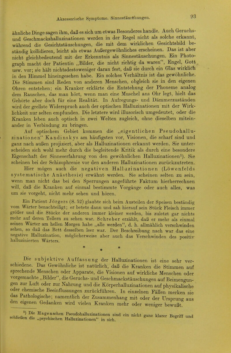 ähnliche Dinge sagen ihm, daß es sich um etwas Besonderes handle. Auch Geruchs- und Geschmackshalluzinationen werden in der Kegel nicht als solche erkannt, während die Gesichtstäuschungen, die mit dem wirklichen Gesichtsbild be- ständig kolüdieren, leicht als etwas Außergewöhnliches erscheinen. Das ist aber nicht gleichbedeutend mit der Erkenntnis als Sinnestäuschungen. Ein Photo- graph macht der Patientin „Bilder, die nicht richtig da waren, Engel, Gott usw. vor; sie hält nichtsdestoweniger daran fest, daß sie durch ein Glas wirklich in den Himmel hineingesehen habe. Ein solches Verhältnis ist das gewöhnliche. Die Stimmen sind Eeden von anderen Menschen, obgleich sie in den eigenen Ohren entstehen; ein Kranker erklärte die Entstehung der Phoneme analog dem Kauschen, das man hört, wenn man eine Muschel ans Ohr legt, hielt das Gehörte aber doch für eine Kealität. In Aufregungs- und Dämmerzuständen wird der grellste Widerspruch auch der optischen Halluzinationen mit der Wirk- hchkeit nur selten empfunden. Die letztere wird illusorisch umgedeutet, oder die Ejranken leben auch optisch in zwei Welten zugleich, ohne dieselben mitein- ander in Verbindung zu bringen. Auf optischem Gebiet kommen die „eigentlichen Pseudohallu- zinationen Kandinskys am häufigsten vor, Visionen, die scharf sind und ganz nach außen projiziert, aber als Halluzinationen erkannt werden. Sie unter- scheiden sich wohl mehr durch die begleitende Kritik als durch eine besondere Eigenschaft der Sinneserfahrung von den gewöhrJichen Halluzinationen^). Sie scheinen bei der Schizophrenie vor den anderen Halluzinationen zurückzutreten. Hier mögen auch die negativen Halluzinationen (Löwenfelds systematische Anästhesie) erwähnt werden. Sie scheinen selten zu sein, wenn man nicht das bei den Sperrungen angeführte Faktum hierherrechnen will, daß die Kranken auf einmal bestimmte Vorgänge oder auch alles, was um sie vorgeht, nicht mehr sehen und hören. Bin Patient Jörgers (S. 52) glaubte sich beim Austeilen der Speisen beständig vom Wärter benachteiligt; er betete dann imd sah hierauf sein Stück Fleisch immer größer und die Stücke der anderen immer kleiner werden, bis zuletzt gar nichts mehr auf deren Tellern zu sehen war. Schreber erzählt, daß er mehr als einmal seinen Wärter am hellen Morgen habe „alle werden, d. h. allmählich verschwinden sehen, so daß das Bett desselben leer war. Der Beschreibung nach war das eine negative Halluzination, möglicherweise aber auch das Verschwinden des positiv halluzinierten Wärters. Die subjektive Auffassung der Halluzinationen ist eine sehr ver- schiedene. Das Gewöhnliche ist natürUch, daß die Kranken die Stimmen auf sprechende Menschen oder Apparate, die Visionen auf wirkUche Menschen oder vorgemachte „Bilder, die Geruchs- und Geschmackstäuschungen auf Beimengun- gen zur Luft oder zur Nahrung und die Körperhalluzinationen auf physikaUsche oder chemische Beeinflussungen zurückführen. In einzelnen FäUen merken sie das Pathologische; namentlich der Zusammenhang mit oder der Ursprung aus den eigenen Gedanken wird vielen Kranken mehr oder weniger bewußt. .Mi.R^ ^-^ Hagenschen Pseudohalluzinationen sind ein nicht ganz klarer Begriff und schließen die „psychischen Halluzinationen in sich. ^