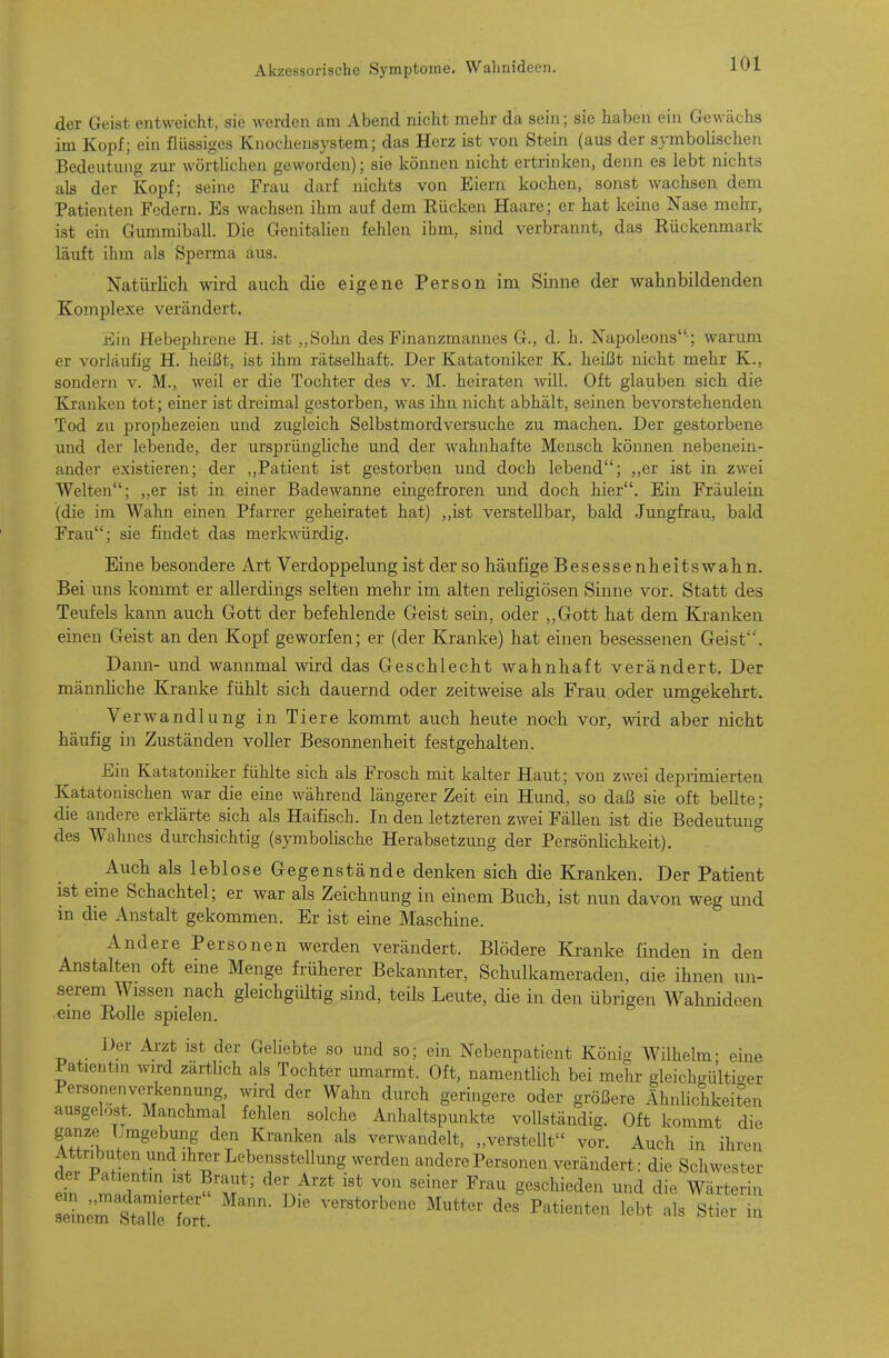 der Geist entweicht, sie werden am Abend nicht mehr da sein; sie haben ein Gewächs im Kopf; ein flüssiges Knochensystem; das Herz ist von Stein (aus der symbolischen Bedeutung zur wörtlichen geworden); sie können nicht ertrinken, denn es lebt nichts als der Kopf; seine Frau darf nichts von Eiern kochen, sonst wachsen dem Patienten Federn. Es wachsen ihm auf dem Rücken Haare; er hat keine Nase mehr, ist ein Gummiball. Die Genitalien fehlen ihm, sind verbrannt, das Rückenmark läuft ihm als Sperma aus. Natürlich wird auch die eigene Person im Sinne der wahnbildenden Komplexe verändert. Ein Hebephrene H. ist ,,Sohn des Finanzmannes G., d. h. Napoleons ; warum er vorläufig H. heißt, ist ihm rätselhaft. Der Katatoniker K. heißt nicht mehr K., sondern v. M., weil er die Tochter des v. M. heiraten will. Oft glauben sich die Kranken tot; einer ist dreimal gestorben, was ihn nicht abhält, seinen bevorstehenden Tod zu prophezeien und zugleich Selbstmordversuche zu machen. Der gestorbene und der lebende, der ursprünghche und der wahnhafte Mensch können nebenein- ander existieren; der „Patient ist gestorben und doch lebend; „er ist in zwei Welten; ,,er ist in einer Badewanne eingefroren und doch hier. Ein Fräulein (die im Wahn einen Pfarrer geheiratet hat) „ist verstellbar, bald Jungfrau, bald Frau; sie findet das merkwürdig. Eine besondere Art Verdoppelung ist der so häufige Besessenheitswah n. Bei uns kommt er allerdings selten mehr im alten religiösen Sinne vor. Statt des Teufels kann auch Gott der befehlende Geist sein, oder ,,Gott hat dem Kranken einen Geist an den Kopf geworfen; er (der Kranke) hat einen besessenen Geist'. Daim- und wannmal wird das Geschlecht wahnhaft verändert. Der männhche Kranke fühlt sich dauernd oder zeitweise als Frau oder umgekehrt. Verwandlung in Tiere kommt auch heute noch vor, wird aber nicht häufig in Zuständen voller Besonnenheit festgehalten. Ein Katatoniker fühlte sich als Frosch mit kalter Haut; von zwei deprimierten Katatonischen war die eine während längerer Zeit ein Hund, so daß sie oft bellte; die andere erklärte sich als Haifisch. In den letzteren zwei Fällen ist die Bedeutung des Wahnes durchsichtig (symbolische Herabsetzung der Persönhchkeit). Auch als leblose Gegenstände denken sich die Kranken. Der Patient ist eine Schachtel; er war als Zeichnung in einem Buch, ist nun davon weg und in die Anstalt gekommen. Er ist eine Maschine. Andere Personen werden verändert. Blödere Kranke finden in den Anstalten oft eme Menge früherer Bekannter, Schulkameraden, die ihnen un- serem Wissen nach gleichgültig sind, teils Leute, die in den übrigen Wahnideen eme Rolle spielen. Der Arzt ist der Geliebte so und so; ein Nebenpatient König Wilhelm- eine Patientm wird zärtlich als Tochter umarmt. Oft, namentlich bei mehr gleichgültiger Personenverkennung wird der Wahn durch geringere oder größere Ähnlichkeiten ausgelost. Manchmal fehlen solche Anhaltspunkte vollständig. Oft kommt die ganze Umgebung den Kranken als verwandelt, „verstellt vor. Auch in ihren ;w P Lebensstellung werden andere Personen verändert: die Schwester dei Patientin ist Braut; der Arzt ist von seiner Frau geschieden und die Wärterin llCtlTrt.  lebt alTtieTln