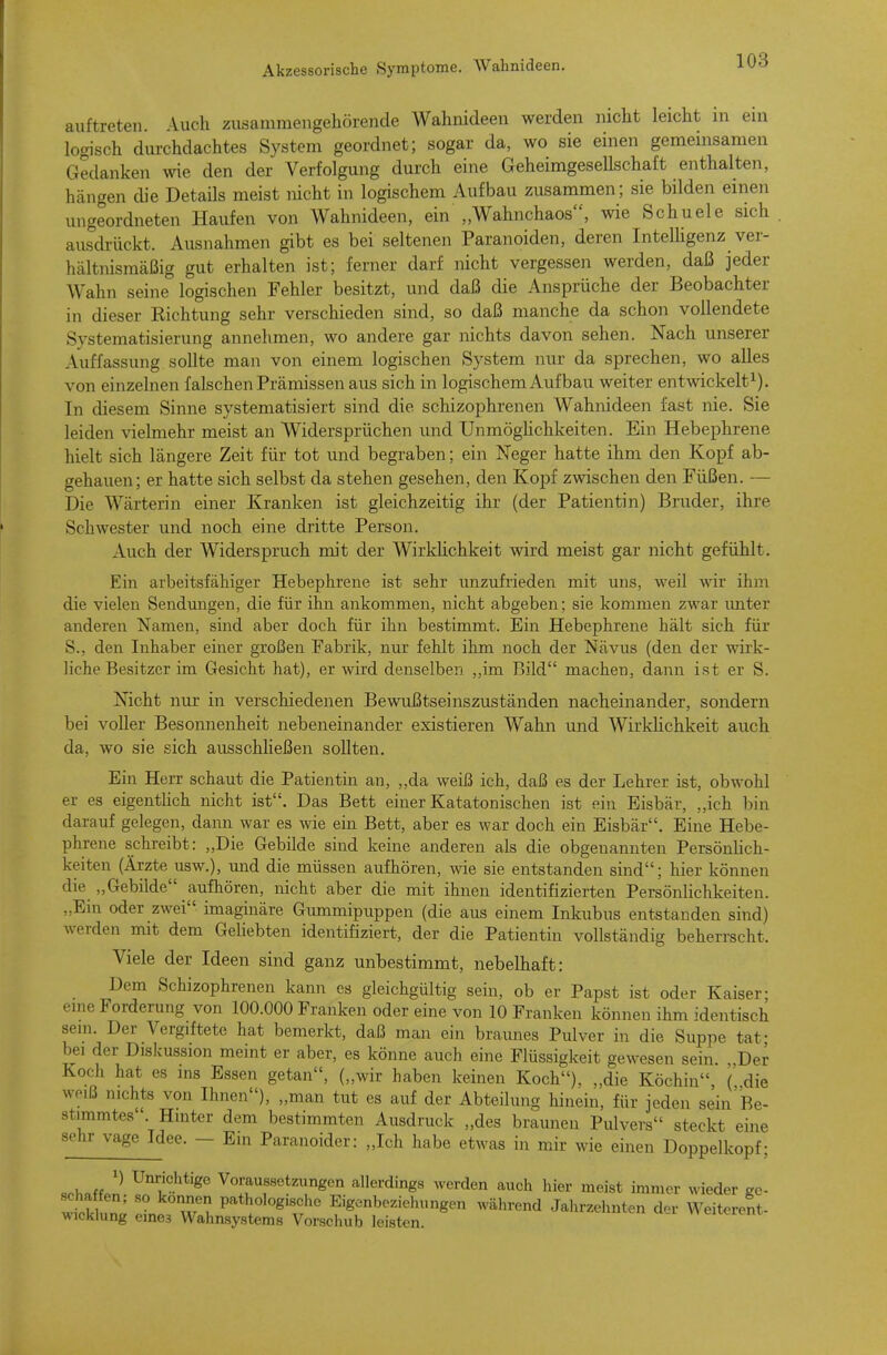 auftreten. Auch zusammengehörende Wahnideen werden nicht leicht in ein locrisch durchdachtes System geordnet; sogar da, wo sie einen gemeinsamen C4edanken wie den der Verfolgung durch eine Geheimgesellschaft enthalten, hängen die Details meist nicht in logischem Aufbau zusammen; sie bilden einen ungeordneten Haufen von Wahnideen, ein „Wahnchaos, wie Schuele sich ausdrückt. Ausnahmen gibt es bei seltenen Paranoiden, deren Intelhgenz ver- hältnismcäßig gut erhalten ist; ferner darf nicht vergessen werden, daß jeder Wahn seine logischen Fehler besitzt, und daß die Ansprüche der Beobachter in dieser Eichtung sehr verschieden sind, so daß manche da schon vollendete Systematisierung annehmen, wo andere gar nichts davon sehen. Nach unserer Auffassung sollte man von einem logischen System nur da sprechen, wo alles von einzelnen falschen Prämissen aus sich in logischem Auf bau weiter entwickelt^). In diesem Sinne systematisiert sind die schizophrenen Wahnideen fast nie. Sie leiden vielmehr meist an Widersprüchen vmd UnmögHchkeiten. Ein Hebephrene hielt sich längere Zeit für tot und begraben; ein Neger hatte ihm den Kopf ab- gehauen; er hatte sich selbst da stehen gesehen, den Kopf zwischen den Füßen. — Die Wärterin einer Kranken ist gleichzeitig ihr (der Patientin) Bruder, ihre Schwester und noch eine dritte Person. Auch der Widerspruch mit der Wirkhchkeit wird meist gar nicht gefühlt. Ein arbeitsfähiger Hebephrene ist sehr unzufrieden mit uns, weil wir ihm die vielen Sendungen, die für ihn ankommen, nicht abgeben; sie kommen zwar imter anderen Namen, sind aber doch für ihn bestimmt. Ein Hebephrene hält sich für S., den Inhaber einer großen Fabrik, nur fehlt ihm noch der Nävus (den der wirk- liche Besitzer im Gesicht hat), er wird denselben ,,im Bild machen, dann ist er S. Nicht nur in verschiedenen Bewußtseinszuständen nacheinander, sondern bei voller Besonnenheit nebeneinander existieren Wahn und Wirklichkeit auch da, wo sie sich ausschheßen sollten. Ein Herr schaut die Patientin an, ,,da weiß ich, daß es der Lehrer ist, obwohl er es eigenthch nicht ist. Das Bett einer Katatonischen ist ein Eisbär, „ich bin darauf gelegen, dann war es wie ein Bett, aber es war doch ein Eisbär. Eine Hebe- phrene schreibt: „Die Gebilde sind keine anderen als die obgenannten Persönhch- keiten (Ärzte usw.), und die müssen aufhören, wie sie entstanden sind; hier können die ,,Gebilde aufhören, nicht aber die mit ihnen identifizierten Persönlichkeiten. „Ein oder zwei imaginäre Gummipuppen (die aus einem Inkubus entstanden sind) werden mit dem Geliebten identifiziert, der die Patientin vollständig beherrscht. Viele der Ideen sind ganz unbestimmt, nebelhaft: Dem Schizophrenen kann es gleichgültig sein, ob er Papst ist oder Kaiser; eine Forderung von 100.000 Franken oder eine von 10 Franken können ihm identisch sem. Der Vergiftete hat bemerkt, daß man ein braunes Pulver in die Suppe tat- bei der Diskussion meint er aber, es könne auch eine Flüssigkeit gewesen sein. „Der Koch hat es ins Essen getan, („wir haben keinen Koch), „die Köchin (' die weiß nichts von Ihnen), „man tut es auf der Abteilung hinein, für jeden sein Re- stimmtes Hinter dem bestimmten Ausdruck „des braunen Pulvers steckt eine sehr vage Idee. - Ein Paranoider: „Ich habe etwas in mir wie einen Doppelkopf; Unrichtige Voraussetzungen allerdings werden auch hier meist immer wieder ge- wtklun^ l«rw P*^:«'°«'«f« Eigenbeziehungen während Jahrzehnten der Weiterent- wicklung eines Wahnsystems Vorschub leisten.