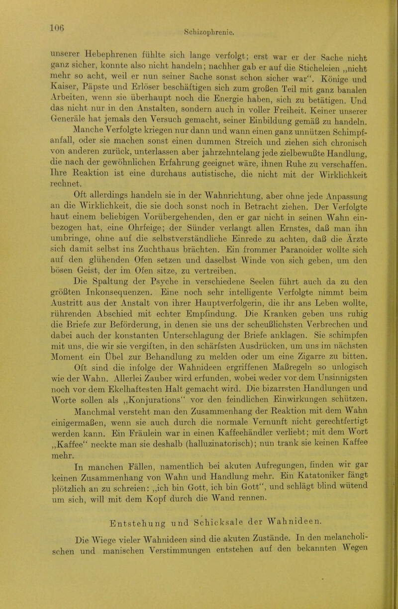 Schizophrenie. unserer Hebephrenen fühlte sich lange verfolgt; erst war er der Sache nicht ganz sicher, konnte also nicht handeln; nachher gab er auf die Sticheleien „nicht rnehr so acht, weil er nun seiner Sache sonst schon sicher war. Könige und Kaiser, Päpste und Erlöser beschäftigen sich zum großen Teil mit ganz banalen Arbeiten, wenn sie überhaupt noch die Energie haben, sich zu betätigen. Und das nicht nur in den Anstalten, sondern auch in voller Freiheit. Keiner unserer Generäle hat jemals den Versuch gemacht, seiner Einbildung gemäß zu handeln. Manche Verfolgte kriegen nur dann und wann einen ganz unnützen Schimpf- anfall, oder sie machen sonst einen dummen Streich und ziehen sich chronisch von anderen zurück, unterlassen aber jahrzehntelang jede zielbewußte Handlung, die nach der gewöhnHchen Erfahrung geeignet wäre, ihnen Euhe zu verschaffen. Ihre Reaktion ist eine durchaus autistische, die nicht mit der WirkHchkeit rechnet. Oft allerdings handeln sie in der Wahnrichtung, aber ohne jede Anpassung an die WirkHchkeit, die sie doch sonst noch in Betracht ziehen. Der Verfolgte haut einem behebigen Vorübergehenden, den er gar nicht in seinen Wahn ein- bezogen hat, eine Ohrfeige; der Sünder verlangt allen Ernstes, daß man ihn umbringe, ohne auf die selbstverständhche Einrede zu achten, daß die Ärzte sich damit selbst ins Zuchthaus brächten. Ein frommer Paranoider wollte sich auf den glühenden Ofen setzen und daselbst Winde von sich geben, um den bösen Geist, der im Ofen sitze, zu vertreiben. Die Spaltung der Psyche in verschiedene Seelen führt auch da zu den größten Inkonsequenzen. Eine noch sehr intelligente Verfolgte nimmt beim Austritt aus der Anstalt von ihrer Haupt Verfolgerin, die ihr ans Leben wollte, rührenden Abschied mit echter Empfindung. Die Kranken geben uns ruhig die Briefe zur Beförderung, in denen sie uns der scheußhchsten Verbrechen und dabei auch der konstanten Unterschlagung der Briefe anklagen. Sie schimpfen mit uns, die wir sie vergiften, in den schärfsten Ausdrücken, um uns im nächsten Moment ein Übel zur Behandlung zu melden oder um eine Zigarre zu bitten. Oft sind die infolge der Wahnideen ergriffenen Maßregeln so unlogisch wie der Wahn. Allerlei Zauber wird erfunden, wobei weder vor dem Unsinnigsten noch vor dem Ekelhaftesten Halt gemacht wird. Die bizarrsten Handlungen und Worte soUen als „Konjurations vor den feindhchen Einwirkungen schützen. Manchmal versteht man den Zusammenhang der Reaktion mit dem Wahn einigermaßen, wenn sie auch durch die normale Vernunft nicht gerechtfertigt werden kann. Ein Fräulein war in einen Kaffeehändler verhebt; mit dem Wort „Kaffee neckte man sie deshalb (halluzinatorisch); nun trank sie keinen Kaffee mehr. In manchen Fällen, namenthch bei alcuten Aufregungen, finden wir gar keinen Zusammenhang von Wahn und Handlung mehr. Ein Katatoniker fängt plötzhch an zu schreien: „ich bin Gott, ich bin Gott, und schlägt blind wütend um sich, will mit dem Kopf durch die Wand rennen. Entstehung und Schicksale der Wahnideen. Die Wiege vieler Wahnideen sind die akuten Zustände. In den melancholi- schen und nianischen Verstimmungen entstehen auf den bekannten Wegen