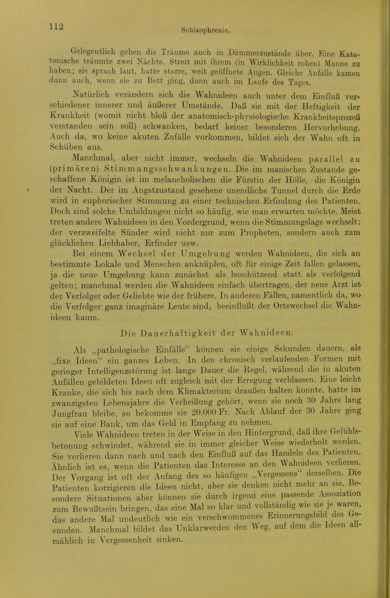 Schizophrenie. Gclegentlicli gehen die Träume auch in Dämmerzustände über. Eine Kata- tonische träumte zwei Nächte, Streit mit ihrem (in Wirklichkeit rohen) Manne zu haben; sie sprach Laut, hatte starre, weit geöffnete Augen. Gleiche Anfälle kamen dann auch, wenn sie zu Bett ging, dann auch im Laufe des Tages. Natürlich verändern sich die Wahnideen auch unter dem Einfluß ver- schiedener innerer und äußerer Umstände. Daß sie mit der Heftigkeit der Krankheit (womit nicht bloß der anatomisch-physiologische Krankheitsprozeß verstanden sein soll) schwanken, bedarf keiner besonderen Hervorhebung. Auch da, wo keine akuten Zufälle vorkommen, bildet sich der Wahn oft in Schüben aus. Manchmal, aber nicht immer, wechsehi die Wahnideen parallel zu (primären) Stimmungsschwankungen. Die im manischen Zustande ge- schaffene Königin ist im melanchoHschen die Fürstin der Hölle, die Königin der Nacht. Der im Angstzustand gesehene unendliche Tunnel durch die Erde wird in euphorischer Stimmung zu einer technischen Erfindung des Patienten. Doch sind solche Umbildungen nicht so häufig, wie man erwarten möchte. Meist treten andere Wahnideen in den Vordergrund, wenn die Stimmungslage wechselt: der verzweifelte Sünder vnvd nicht nur zum Propheten, sondern auch zum glücklichen Liebhaber, Erfinder usw. Bei einem Wechsel der Umgebung werden Wahnideen, die sich an bestimmte Lokale und Menschen anknüpfen, oft für einige Zeit fallen gelassen, ja die neue Umgebung kann zunächst als beschützend statt als verfolgend gelten; manchmal werclen die Wahnideen einfach übertragen, der neue Arzt ist der Verfolger oder Geliebte wie der frühere. In anderen Fällen, namenthch da, wo die Verfolger ganz imaginäre Leute sind, beeinflußt der Ortswechsel die W^ahn- ideen kaum. Die Dauerhaftigkeit der Wahnideen. Als ,,pathologische Einfälle können sie einige Sekunden dauern, als „fixe Ideen ein ganzes Leben. In den chronisch verlaufenden Formen mit geringer Intelligenzstörung ist lange Dauer die Regel, während die in akuten Anfällen gebildeten Ideen oft zugleich mit der Erregung verblassen. Eine leicht Kranke, die sich bis nach dem KHmakterium draußen halten konnte, hatte im zwanzigsten Lebensjahre die Verheißung gehört, wenn sie noch 30 Jahre lang Jungfrau bleibe, so bekomme sie 20.000 Fr. Nach Ablauf der 30 Jahre ging sie auf eine Bank, um das Geld in Empfang zu nehmen. Viele Wahnideen treten in der Weise in den Hintergrund, daß ihre Gefühls- betonung schwindet, während sie in immer gleicher Weise wiederholt werden. Sie verHeren dann nach und nach den Einfluß auf das Handeln des Patienten. ÄhnHch ist es, wenn die Patienten das Interesse an den Wahmdeen veiiiei-en. Der Vorgang ist oft der Anfang des so häufigen „Vergessens derselben. Die Patienten korrigieren die Ideen nicht, aber sie denken mcht mehr an sie. Be- sondere Situationen aber können sie durch irgend eine passende Assoziation zum Bewßtsein bringen, das eine Mal so klar und vollständig wie sie je waren, das andere Mal undeutlich wie ein verschwommenes Erinnerungsbild des Ge- sunden. Manchmal bildet das Unklarwerden den Weg, auf dem die Ideen aü- mählich in Vergessenheit sinken.