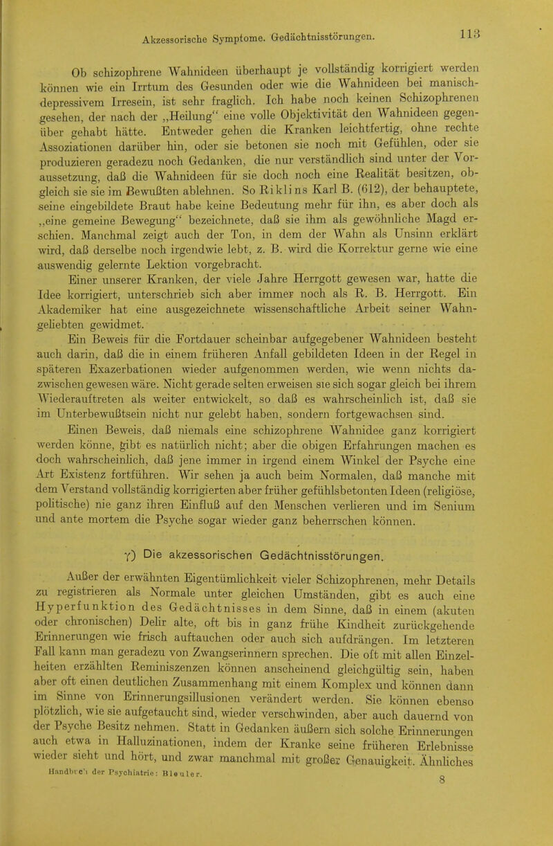 Ob schizophrene Wahnideen überhaupt je vollständig korrigiert werden können wie ein Irrtum des Gesunden oder wie die Wahnideen bei manisch- depressivem Irresein, ist sehr fragUch. Ich habe noch keinen Schizophrenen gesehen, der nach der „Heilung eine volle Objektivität den Wahnideen gegen- über gehabt hätte. Entweder gehen die Kranken leichtfertig, ohne rechte Assoziationen darüber hin, oder sie betonen sie noch mit Gefühlen, oder sie produzieren geradezu noch Gedanken, die nur verständlich sind unter der Vor- aussetzung, daß die Wahnideen für sie doch noch eine ReaUtät besitzen, ob- gleich sie sie im Bewußten ablehnen. So Rikli ns Karl B. (612), der behauptete, seine eingebildete Braut habe keine Bedeutung mehr für ihn, es aber doch als „eine gemeine Bewegung bezeichnete, daß sie ihm als gewöhnliche Magd er- schien. Manchmal zeigt auch der Ton, in dem der Wahn als Unsinn erklärt wird, daß derselbe noch irgendwie lebt, z. B. wird die Korrektur gerne wie eine auswendig gelernte Lektion vorgebracht. Einer unserer Kranken, der viele Jahre Herrgott gewesen war, hatte die Idee korrigiert, unterschrieb sich aber immer noch als R. B. Herrgott. Ein Akademiker hat eine ausgezeichnete wissenschaftliche Arbeit seiner Wahn- gehebten gewidmet. Ein Beweis für die Fortdauer scheinbar aufgegebener Wahnideen besteht auch darin, daß die in einem früheren Anfall gebildeten Ideen in der Regel in späteren Exazerbationen wieder aufgenommen werden, wie wenn nichts da- zwischen gewesen wäre. Nicht gerade selten erweisen sie sich sogar gleich bei ihrem Wiederauftreten als weiter entwickelt, so daß es wahrscheinhch ist, daß sie im Unterbewußtsein nicht nur gelebt haben, sondern fortgewachsen sind. Einen Beweis, daß niemals eine schizophrene Wahnidee ganz korrigiert werden könne, gibt es natürlich nicht; aber die obigen Erfahrungen machen es doch wahrscheinhch, daß jene immer in irgend einem Winkel der Psyche eine Art Existenz fortführen. Wir sehen ja auch beim Normalen, daß manche mit dem Verstand vollständig korrigierten aber früher gefühlsbetonten Ideen (reUgiöse, poUtische) nie ganz ihren Einfluß auf den Menschen verlieren und im Senium und ante mortem die Psyche sogar wieder ganz beherrschen können. Y) Die akzessorischen Gedächtnisstörungen. Außer der erwähnten Eigentümhchkeit vieler Schizophrenen, mehr Details zu registrieren als Normale unter gleichen Umständen, gibt es auch eine Hyperfunktion des Gedächtnisses in dem Sinne, daß in einem (akuten oder chronischen) Dehr alte, oft bis in ganz frühe Kindheit zurückgehende Erinnerungen wie frisch auftauchen oder auch sich aufdrängen. Im letzteren Fall kann man geradezu von Zwangserinnern sprechen. Die oft mit allen Einzel- heiten erzählten Reminiszenzen können anscheinend gleichgültig sein, haben aber oft einen deuthchen Zusammenhang mit einem Komplex und können dann im Sinne von Erinnerungsillusionen verändert werden. Sie können ebenso plötzüch, wie sie aufgetaucht sind, wieder verschwinden, aber auch dauernd von der Psyche Besitz nehmen. Statt in Gedanken äußern sich solche Erinnerungen auch etwa in Halluzinationen, indem der Kranke seine früheren Erlebnisse wieder sieht und hört, und zwar manchmal mit großer Genamgkeit. ÄhnUches Handbrc'i der Psychiatrie: Bleuler. 8