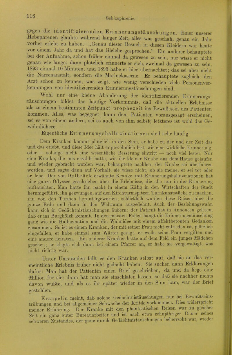 Schizophi-enie. unserer gegen die identifizierenden Erinnerungstäuschungen. Einer Hebephrenen glaubte während langer Zeit, alles was geschah, genau ein Jahr vorher erlebt zu haben. „Genau dieser Besuch in diesen Kleidern war heute vor einem Jahr da und hat das Gleiche gesprochen.'' Ein anderer behauptete bei der Aufnahme, schon früher einmal da gewesen zu sein, nur wisse er nicht genau wie lange; dann plötzhch erinnerteer sich, zweimal da gewesen zu sein, 1893 einmal 10 Minuten, und 1895 habe er hier übernachtet; das sei aber nicht die Narrenanstalt, sondern die Marinekaserne. Er behauptete zugleich, den Arzt schon zu kennen, was zeigt, wie wenig verschieden viele Personenver- kennungen von identifizierenden Erinnerungstäuschungen sind. Wohl nur eine kleine Abänderung der identifizierenden Erinnerungs- täuschungen bildet das häufige Vorkommnis, daß die aktuellen Erlebnisse ■als zu einem bestimmten Zeitpunkt prophezeit ins Bewußtsein des Patienten kommen. Alles, was begegnet, kann dem Patienten vorausgesagt erscheinen, sei es von einem andern, sei es auch von ihm selbst; letzteres ist wohl das Ge- wöhnhchere. Eigentliche Erinnerungshalluzinationen sind sehr häufig. Dem Kranken kommt plötzlich in den Sinn, er habe /u der und der Zeit das und das erlebt, und diese Idee hält er gewöhnlich fest, wie eine wirkliche Erinnerung, oder — solange nicht eine wesentliche Besserung eintritt — noch viel fester. Nur ■eine Kranke, die uns erzählt hatte, wie ihr kleiner Knabe aus dem Hause gelaufen und wieder gebracht worden war, behauptete nachher, der Knabe sei überfahren worden, und sagte dann auf Vorhalt, sie wisse nicht, ob sie meine, er sei tot oder er lebe. Der von Delbrück erwähnte Kranke mit ErinnerungshaUuzinationen hat eine ganze Odyssee geschrieben über die Erlebnisse, die alle nur in der Erinnerung auftauchten. Man hatte ihn nackt in einem Käfig in den Wirtschaften der Stadt herumgeführt, ihn gezwungen, auf den Kirchturmspitzen Turnkmiststücke zu machen, ihn von den Türmen hermitergeworfen; schließlich wurden diese Reisen über die ganze Erde und dann in den Weltraum ausgedehnt. Auch der Beziehungswahn kann sich in Gedächtnistäuschungen äußern: der Patient hat in Annoncen gelesen, daß er ins Burghölzli kommt. In den meisten Fällen hängt die Erinnerungstäuschung ganz wie die Halluzination und die Wahnidee mit einem affektbetonten Gedanken zusammen. So ist es einem Kranken, der mit seiner Frau nicht zufrieden ist, plötzhch eingefallen, er habe einmal zmn Wärter gesagt, er wolle seine Frau vergiften und eine andere heiraten. Ein anderer Kranker hatte auf dem Feld ein junges Mädchen gesehen; er klagte sich dann bei einem Pfarrer an, er habe sie vergewaltigt, was nicht richtig war. Unter Umständen fäUt es den Kranken selbst auf, daß sie an das ver- meinthche Erlebnis früher nicht gedacht haben. Sie suchen dann Erklärungen dafür: Man hat der Patientin einen Brief geschrieben, da und da hege eine Million für sie; dann hat man sie einschlafen lassen, so daß sie nachher nichts davon wußte, und als es ihr später wieder in den Sinn kam, war der Brief gestohlen. Kraepelin meint, daß solche Gedächtnistäuschungen nur bei Bewußtseins- trübungen und bei allgemeiner Schwäche der Kritik vorkommen. Dies widerspricht meiner Erfahrung. Der Kranke mit den phantastischen Reisen war zu gleicher Zeit ein ganz guter Bureauarbeiter und ist nach etwa zehnjähriger Dauer senies schweren Zustandes, der ganz durch Gedächtnistäuschungen beherrscht war, wieder