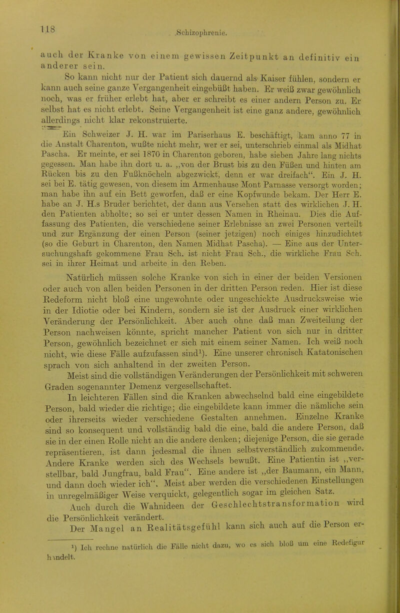 .Schizophrenie. auch der Kranke von einem gewissen Zeitpunkt an definitiv ein anderer sein. So kann nicht nur der Patient sich dauernd als Kaiser fühlen, sondern er kann auch seine ganze Vergangenheit eingebüßt haben. Er weiß zwar gewöhnhch noch, was er früher erlebt hat, aber er schreibt es einer andern Person zu. Er selbst hat es nicht erlebt. Seine Vergangenheit ist eine ganz andere, gewöhnhch allerdings nicht klar rekonstruierte. Ein Schweizer J. H. war im Pariserhaus E. beschäftigt, kam anno 77 in die Anstalt Charenton, wußte nicht mehr, Aver er sei, unterschrieb einmal als Midhat Pascha. Er meinte, er sei 1870 in Charenton geboren, habe sieben Jahre lang nichts gegessen. Man habe ihn dort u. a. „von der Brust bis zu den Füßen und hinten am Rücken bis zu den Fußknöcheln abgezwickt, denn er war dreifach. Ein J. H. sei bei E. tätig gewesen, von diesem im Armenbause Mont Parnasse versorgt worden; man habe ihn auf ein Bett geworfen, daß er eine Kopfwimde bekam. Der Herr E. habe an J. H.s Bruder berichtet, der dann aus Versehen statt des wirklichen J. H. den Patienten abholte; so sei er unter dessen Namen in Rheinau. Dies die Auf- fassung des Patienten, die verschiedene seiner Erlebnisse an zwei Personen verteilt und zur Ergänzung der einen Person (seiner jetzigen) noch einiges hinzudichtet (so die Geburt in Charenton, den Namen Midhat Pascha). — Eine aus der Unter- suchungshaft gekommene Frau Sch. ist nicht Frau Sch., die wirkliche Frau Seh. sei in ihrer Heimat und arbeite in den Reben. Natürhch müssen solche Kranke von sich in einer der beiden Versionen oder auch von allen beiden Personen in der dritten Person reden. Hier ist diese Kedeform nicht bloß eine ungewohnte oder ungeschickte Ausdrucksweise wie in der Idiotie oder bei Kindern, sondern sie ist der Ausdruck einer wirkhchen Veränderung der Persönhchkeit. Aber auch ohne daß man Zweiteilung der Person nachweisen könnte, spricht mancher Patient von sich nur in dritter Person, gewöhnhch bezeichnet er sich mit einem seiner Namen. Ich weiß noch nicht, wie diese Fälle aufzufassen sind^). Eine miserer chronisch Katatonischen sprach von sich anhaltend in der zweiten Person. Meist sind die vollständigen Veränderungen der Persönhchkeit mit schweren Graden sogenannter Demenz vergesellschaftet. In leichteren Fällen sind die Kranken abwechselnd bald eine eingebildete Person, bald wiedev die richtige; die eingebildete kann immer die nämhche sein oder ihrerseits wieder verschiedene Gestalten annehmen. Einzelne Kranke sind so konsequent und vollständig bald die eine, bald die andere Person, daß sie in der einen KoUe nicht an die andere denken; diejenige Person, die sie gerade repräsentieren, ist dann jedesmal die ihnen selbstverständhch zukommende. Andere Kranke werden sich des Wechsels bewußt. Eine Patientm ist „ver- steUbar, bald Jungfi-au, bald Frau. Eine andere ist „der Baumann, em Mann, und dann doch wieder ich. Meist aber werden die verschiedenen EmsteUungen in unregelmäßiger Weise verquickt, gelegenthch sogar im gleichen Satz. Auch durch die Wahnideen der Geschlechtstransformation wd die Persönhchkeit verändert. Der Mangel an Eealitätsgefühl kann sich auch auf die Person er- 1) Ich rechne natürlich die Fälle nicht dazu, wo es sich bloß um eine Redefigur h indelt.