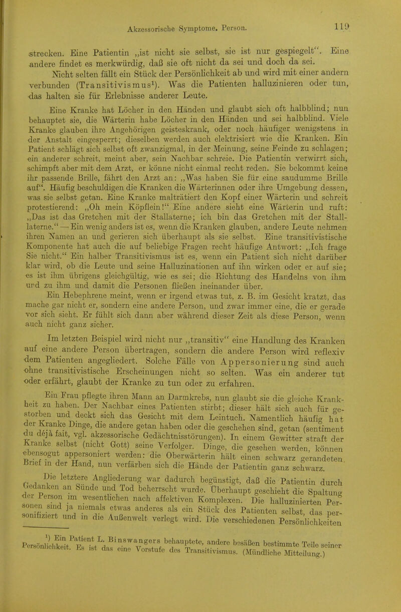 strecken. Eine Patientin „ist niclit sie selbst, sie ist nur gespiegelt. Eine andere findet es merkwürdig, daß sie oft niclit da sei und doch da sei. Niclit selten fällt ein Stück der Persönliclikeit ab und wird mit einer andern verbunden (Transitivismus^). Was die Patienten halluzinieren oder tun, •das halten sie für Erlebnisse anderer Leute. Eine Kranke hat Löcher in den Händen und glaubt sich oft halbblind; nun behauptet sie, die Wärterin habe Löcher in den Händen und sei halbblind. Viele Kranke glauben ihre Angehörigen geisteskrank, oder noch häufiger wenigstens in der Anstalt eingesperrt; dieselben werden auch elektrisiert wie die Kranken. Ein Patient schlägt sich selbst oft zwanzigmal, in der Meinung, seine Feinde zu schlagen; ein anderer schreit, meint aber, sein Nachbar schreie. Die Patientin verwirrt sich, schimpft aber mit dem Arzt, er könne nicht einmal recht reden. Sie bekommt keine ihr passende Brille, fährt den Arzt an: ,,Was haben Sie für eine saudumme Brille auf. Häufig beschuldigen die Kranken die Wärterinnen oder ihre Umgebung dessen, was sie selbst getan. Eine Kranke malträtiert den Kopf einer Wärterin und schreit protestierend: ,,0h mein Köpflein! Eine andere sieht eine Wärterin und ruft: „Das ist das Gretchen mit der Stallaterne; ich bin das Gretchen mit der Stall- laterne.— Ein wenig anders ist es, wenn die Kranken glauben, andere Leute nehmen ihren Namen an und gerieren sich überhaupt als sie selbst. Eine transitivistische Komponente hat auch die auf beliebige Fragen recht häufige Antwort: „Ich frage Sie nicht. Ein halber Transitivismus ist es, wenn ein Patient sich nicht darüber klar wird, ob die Leute und seine Halluzinationen auf ihn wirken oder er auf sie; es ist ihm übrigens gleichgültig, wie es sei; die Richtung des Handelns von ihm und zu ihm und damit die Personen fließen ineinander über. Ein Hebephrene meint, wenn er irgend etwas tut, z. B. im Gesicht kratzt, das mache gar nicht er, sondern eine andere Person, und zwar immer eine, die er gerade vor sich sieht. Er fühlt sich dami aber während dieser Zeit als diese Person,wenn auch nicht ganz sicher. Im letzten Beispiel wird nicht nur „transitiv eine Handlimg des Kranken auf eine andere Person übertragen, sondern die andere Person wird reflexiv dem Patienten angegliedert. Solche Fälle von Appersonierung sind auch ohne transitivistische Erscheinungen nicht so selten. Was ein anderer tut oder erfährt, glaubt der Kranke zu tun oder zu erfahren. _ Ein Frau pflegte ihren Mann an Darmkrebs, nun glaubt sie die ghnche Krank- heit zu haben. Der Nachbar eines Patienten stirbt; dieser hält sich auch für ge- storben und deckt sich das Gesicht mit dem Leintuch. Namentlich häufig hat der Kranke Dmge, die andere getan haben oder die geschehen sind, getan (sentiment du dejafait vgl akzessorische Gedächtnisstörungen). In einem Gewitter straft der Kranke selbst (mcht Gott) seine Verfolger. Dinge, die gesehen werden, können ebensogut appersomert werden: die Oberwärterin hält einen schwarz gerandeten Brief m der Hand, nun verfärben sich die Hände der Patientin ganz schwarz. Die letztere AngUederung war dadurch begünstigt, daß die Patientin durch Gedanken an Sunde und Tod beherrscht wurde. Überhaupt geschieht die Spaltung der Person m wesenthchen nach affektiven Komplexen. Die halluzinierten Per