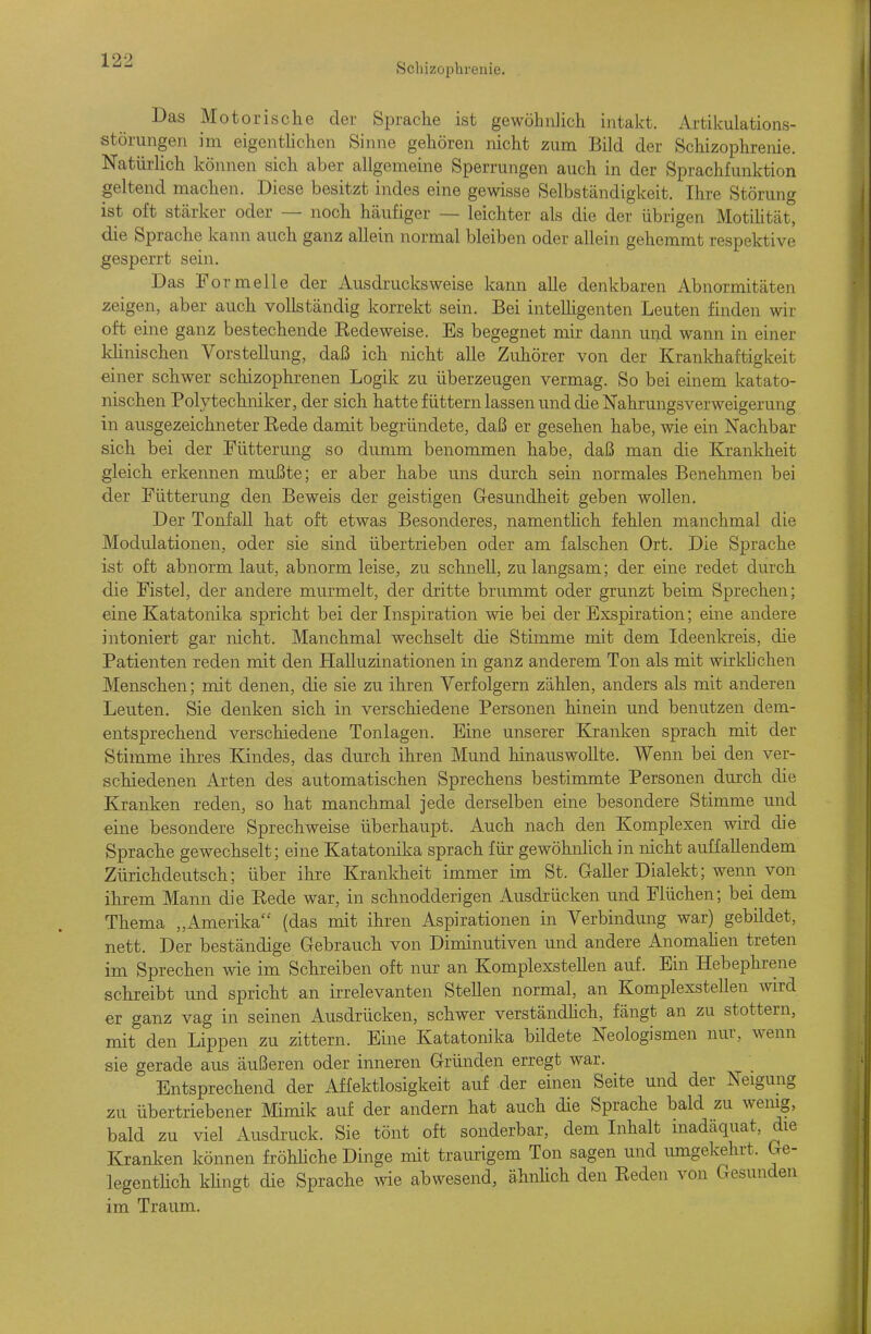 Schizophrenie. Das Motorische der Sprache ist gewöhnlich intakt. Artikulations- störungen im eigenthchen Sinne gehören nicht zum Bild der Schizophrenie. NatürHch können sich aber allgemeine Sperrungen auch in der Sprachfunktion geltend machen. Diese besitzt indes eine gewisse Selbständigkeit. Ihre Störung ist oft stärker oder — noch häufiger — leichter als die der übrigen MotiUtät, die Sprache kann auch ganz allein normal bleiben oder allein gehemmt respektive gesperrt sein. Das Formelle der Ausdrucks weise kann alle denkbaren Abnormitäten zeigen, aber auch vollständig korrekt sein. Bei intelhgenten Leuten finden wir oft eine ganz bestechende Eedeweise. Es begegnet mir dann und wann in einer khnischen Vorstellung, daß ich nicht alle Zuhörer von der Krankhaftigkeit einer schwer schizophrenen Logik zu überzeugen vermag. So bei einem katato- nischen Polytechniker, der sich hatte füttern lassen und die Nahrungsverweigerung in ausgezeichneter Rede damit begründete, daß er gesehen habe, wie ein Nachbar sich bei der Fütterung so dumm benommen habe, daß man die Krankheit gleich erkennen mußte; er aber habe uns durch sein normales Benehmen bei der Fütterung den Beweis der geistigen Gesundheit geben wollen. Der Tonfall hat oft etwas Besonderes, namenthch fehlen manchmal die Modulationen, oder sie sind übertrieben oder am falschen Ort. Die Sprache ist oft abnorm laut, abnorm leise, zu schnell, zu langsam; der eine redet durch die Fistel, der andere murmelt, der dritte brummt oder grunzt beim Sprechen; eine Katatonika spricht bei der Inspiration wie bei der Exspiration; eine andere intoniert gar nicht. Manchmal wechselt die Stimme mit dem Ideenkreis, die Patienten reden mit den Halluzinationen in ganz anderem Ton als mit wirklichen Menschen; mit denen, die sie zu ihren Verfolgern zählen, anders als mit anderen Leuten. Sie denken sich in verschiedene Personen hinein und benutzen dem- entsprechend verschiedene Tonlagen. Eine unserer Kranken sprach mit der Stimme ihres Kindes, das durch ihren Mund hinauswollte. Wenn bei den ver- schiedenen Arten des automatischen Sprechens bestimmte Personen durch die Kranken reden, so hat manchmal jede derselben eine besondere Stimme und eine besondere Sprechweise überhaupt. Auch nach den Komplexen wird die Sprache gewechselt; eine Katatonika sprach für gewöhnhch in nicht auffallendem Zürichdeutsch; über ihre Kranldieit immer im St. Galler Dialekt; wenn von ihrem Mann die Rede war, in schnodderigen Ausdrücken und Flüchen; bei dem Thema „Amerika (das mit ihren Aspirationen in Verbindung war) gebildet, nett. Der beständige Gebrauch von Diminutiven und andere Anomahen treten im Sprechen wie im Schreiben oft nur an Komplexstellen auf. Ein Hebephrene schreibt und spricht an irrelevanten Stellen normal, an Komplexstellen wird er ganz vag in seinen Ausdrücken, schwer verständhch, fängt an zu stottern, mit den Lippen zu zittern. Eine Katatonika bildete Neologismen nur, wenn sie gerade aus äußeren oder inneren Gründen erregt war. Entsprechend der Affektlosigkeit auf der einen Seite und der Neigung zu übertriebener Mimik auf der andern hat auch die Sprache bald zu wenig, bald zu viel Ausdruck. Sie tönt oft sonderbar, dem Inhalt inadäquat, die Kranken können fröhUche Dinge mit traurigem Ton sagen und umgekehrt. Ge- legenthch khngt die Sprache wie abwesend, ähnhch den Reden von Gesunden im Traum.