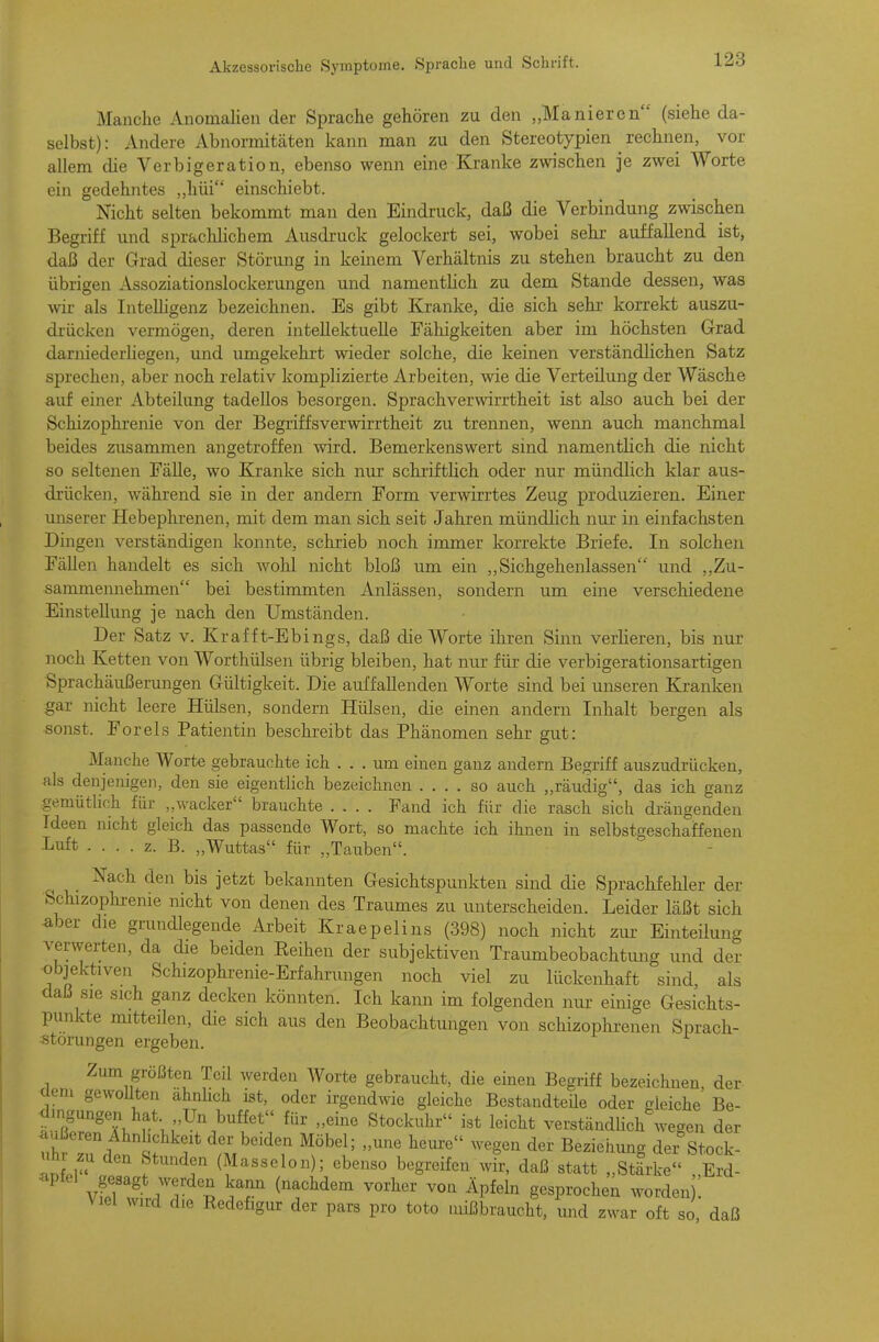 Manche Anomalien der Sprache gehören zu den „Manieren (siehe da- selbst) : Andere Abnormitäten kann man zu den Stereotypien ^ rechnen, vor allem die Verbigeration, ebenso wenn eine Kranke zwischen je zwei Worte ein gedehntes „hüi einschiebt. Nicht selten bekommt man den Eindruck, daß die Verbindung zwischen Begriff und sprachlichem Ausdruck gelockert sei, wobei sehr- auffallend ist, daß der Grad dieser Störung in keinem Verhältnis zu stehen braucht zu den übrigen i\^soziationslockerungen und namentlich zu dem Stande dessen, was wir als Intelligenz bezeichnen. Es gibt Kranke, die sich sehr korrekt auszu- drücken vermögen, deren intellektuelle Fähigkeiten aber im höchsten Grad darniederliegen, und umgekehrt wieder solche, die keinen verständlichen Satz sprechen, aber noch relativ komplizierte Arbeiten, wie die Verteilung der Wäsche auf einer Abteilung tadellos besorgen. Sprachverwirrtheit ist also auch bei der Schizophrenie von der Begriffsverwirrtheit zu trennen, wenn auch manchmal beides zusammen angetroffen wird. Bemerkenswert sind namentlich die nicht so seltenen Fälle, wo Kranke sich nur schriftlich oder nur mündlich klar aus- drücken, während sie in der andern Form verwirrtes Zeug produzieren. Einer miserer Hebephrenen, mit dem man sich seit Jahren mündlich nur in einfachsten Dingen verständigen konnte, schrieb noch immer korrekte Briefe. In solchen Fällen handelt es sich Avohl nicht bloß um ein ,,Sichgehenlassen und „Zu- sammennehmen bei bestimmten Anlässen, sondern um eine verschiedene Einstellung je nach den Umständen. Der Satz v. Kraf f t-Ebings, daß die AVorte ihren Sinn verlieren, bis nur noch Ketten von Worthülsen übrig bleiben, hat nur für die verbigerationsartigen Sprachäußerungen Gültigkeit. Die auffallenden Worte sind bei unseren Kranken gar nicht leere Hülsen, sondern Hülsen, die einen andern Inhalt bergen als sonst. Foreis Patientin beschreibt das Phänomen sehr gut: Manche Worte gebrauchte ich . . . um einen ganz andern Begriff auszudrücken, als denjenigen, den sie eigentlich bezeichnen .... so auch „räudig, das ich ganz gemütlich für „wacker brauchte .... Fand ich für die rasch sich drängenden Ideen nicht gleich das passende Wort, so machte ich ihnen in selbstgeschaffenen Luft . . . . z. B. „Wuttas für „Tauben. Nach den bis jetzt bekannten Gesichtspunkten sind die Sprachfehler der Schizopluenie nicht von denen des Traumes zu unterscheiden. Leider läßt sich aber die grundlegende Arbeit Kraepelins (398) noch nicht ziu- Einteilung verwerten, da die beiden Eeihen der subjektiven Traumbeobachtung und der objektiven Schizophrenie-Erfahrungen noch viel zu lückenhaft sind, als daß sie sich ganz decken könnten. Ich kann im folgenden nur- einige Gesichts- punkte mitteilen, die sich aus den Beobachtungen von schizophrenen Sprach- störungen ergeben. e- der Zum größten Teil werden Worte gebraucht, die einen Begriff bezeichnen der üem gewollten ähnlich ist, oder irgendwie gleiche Bestandteile oder gleiche B dingungen hat Un buffet für „eine Stockuhr ist leicht verständlich wegen de <iußeren Ahn ichkeit der beiden Möbel; „une hem:e wegen der Bezieimng der Stock Uhr zu den Stunden (Masseion); ebenso begreifen wir, daß statt „Stärke „Erd- apfel gesagt werden kamx (nachdem vorher von Äpfeln gesprochen worden ! Viel wird die Redefigur der pars pro toto mißbraucht, und zwar oft so, daß