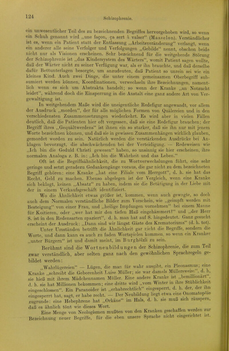 Schizophrenie. ein unwesentlicher Teil des zu bezeichnenden Begriffes hervorgehoben wird, so wenn ein Schuh genannt wird „une fagon, 9a sert a valser (Masseion). Verständlicher ist es, wenn ein Patient statt der Entlassung „Arbeitsveränderung verlangt, wenn ein anderer alle seine Verfolger und Verfolgungen „Gebilde nennt, obschon beide nicht nur als Visionen erscheinen. Sehr bezeichnend für die weitgehende Störung der Schizophrenie ist „das Kindersystem des Wärters, womit Patient sagen wollte, daß der Wärter nicht zu seiner Verfügung war, als er ihn brauchte, und daß derselbe dafür Bettunterlagen besorgte, um anzudeuten, daß Patient so unrein sei wie ein kleines Kind. Auch zwei Dinge, die unter einem gemeinsamen Oberbegriff sub- sumiert werden können, Koordinationen, verwechseln ihre Bezeichnungen, nament- lich wenn es sich um Abstrakta handelt; so wenn der Kranke ,,an Notzucht leidet, während doch die Einsperrung in die Anstalt eine ganz andere Art von Ver- gewaltigvmg ist. In weitgehendem Maße wird die uneigentliche Eedefigur angewandt, vor allem der Ausdruck ,,morden, der für alle, möglichen Formen von Quälereien und in den verschiedensten Zusammensetzungen wiederkehrt. Es wird aber in vielen Fällen deutlich, daß die Patienten hier oft vergessen, daß sie eine Redefigur brauchen: der Begriff ihres „Gequältwerdens ist ihnen ein so starker, daß sie ihn nur mit jenem Worte bezeichnen können, und daß sie in gewissen Zusammenhängen wirklich glauben, gemordet worden zu sein. Natürlich werden die verstärkenden Ausdrücke bei An- klagen bevorzugt, die abschwächenden bei der Verteidigung. — Redeweisen wie ,,Ich bin die Geduld Christi gewesen haben, so unsinnig sie hier erscheinen, ihre normalen Analoga z. B. in: ,,Ich bin die Wahrheit und das Leben. Oft ist die Begriffsähnlichkeit, die zu Wortverwechslungen führt, eine sehr geringe und setzt geradezu Gedankengänge voraus, die gar nicht zu dem bezeichneten Begriff gehören: eine Kranke ,,hat eine Filiale vom Herrgott, d. h. sie hat das Recht, Geld zu machen. Ebenso abgelegen ist der Vergleich, wenn eine Kranke sich beklagt, keinen „Absatz zu haben, indem sie die Betätigung in der Liebe mit der in einem Verkaufsgeschäft identifiziert. Wo die Ähnlichkeit etwas größer ist, kommen, wenn auch gewagte, so doch auch dem Normalen verständliche Bilder zum Vorschein, wie „geimpft werden mit Besteigung von einer Frau, und „heilige Impfungen vornehmen bei einem Manne für Koitieren, oder „wer hat mir den tiefen Haß eingehämmert? und „der Herr S. ist in den Redensarten spaziert, d. h. man hat auf S. hingedeutet. Ganz gesucht erscheint der Ausdruck: „Dann sind wir längst Gäste des Krematoriums (d. h. tot). Unter Umständen betrifft die Ähnlichkeit gar nicht die Begriffe, sondern die Worte, imd dann kann es auch zu faden Wortspielen kommen^ so wenn ein Kranker ,,unter Bürgern ist und damit meint, im Burghölzli zu sein. Berühmt sind die Wortneubildungen der Schizophrenie, die zum Teil zwar verständlich, aber selten ganz nach den gewöhnlichen Sprachregeln ge- bildet werden: „Wahrlügereien — Lügen, die man für wahr ausgibt, ein Pleonasmus; eine Kranke „schreibt die Geborenheit Luise Müller; sie war damals Müllersweiso, d. h, sie hieß mit ihrem Mädchennamen Müller. Eine andere Kranke ist „bcmillionart , d. h. sie hat Millionen bekommen; eine dritte wird „vom Winter m ihre Stublichkeit eingeschlossen. Ein Paranoider ist „erhabrechtlich eingesperrt, d. h. der, der ihn eingesperrt hat, sagt, er habe recht. - Der Neubildung liegt etwa eine Onomatopoie zugrunde: eine Hebephrene hat „Orkäne im Hals, d. h. sie muß sich räuspern, daß es ähnlich tönt wie dieses Wort. Eine Menge von Neologismen mußten von den Kranken geschaffen werden zur Bezeichnung neuer Begriffe, für die eben unsere Sprache nicht emgerichtet ist.