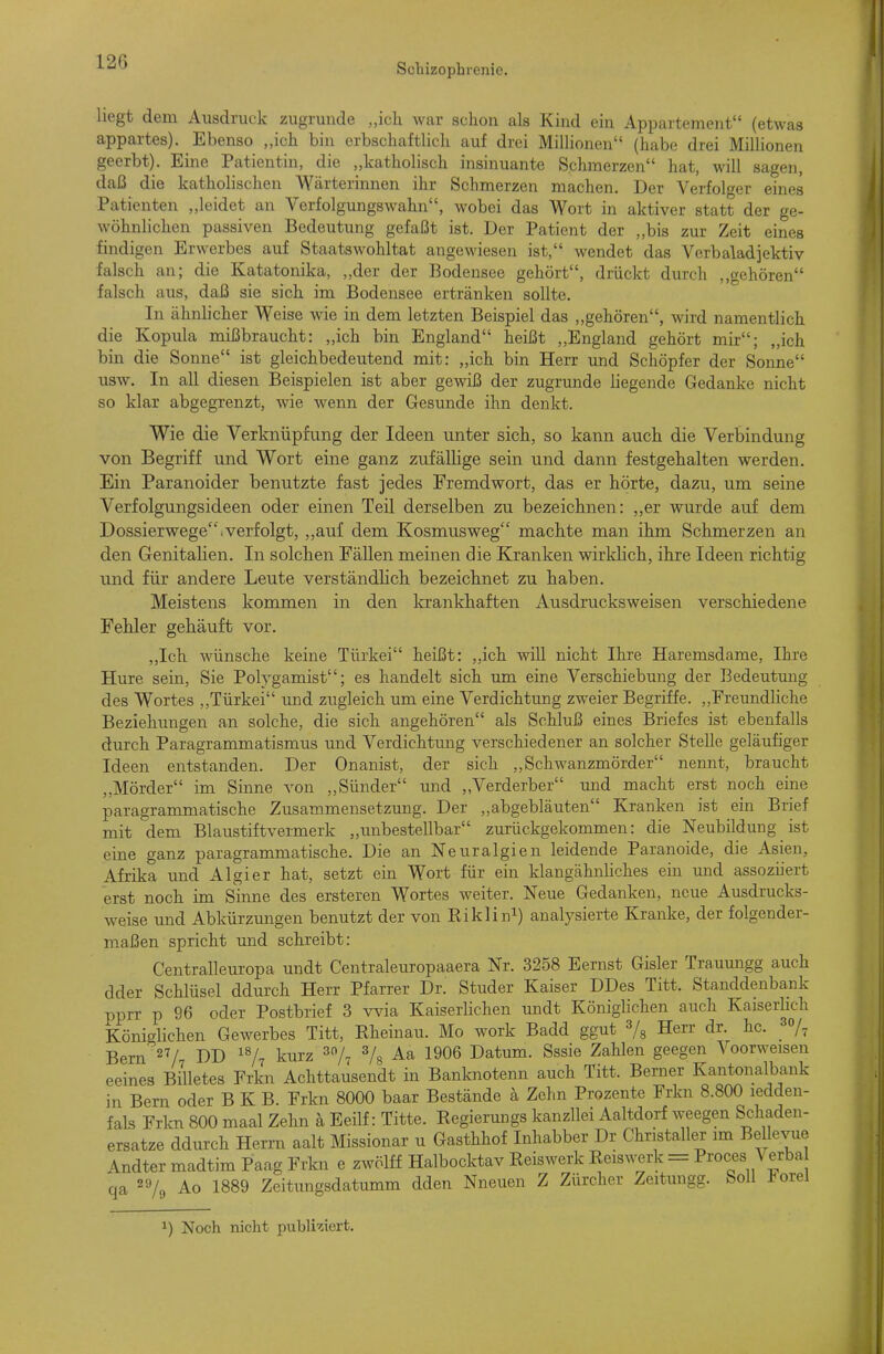 Schizophrenie. hegt dem Ausdruck zugrunde „ich war schon als Kind ein Appartement (etwas appartes). Ebenso „ich bin erbschaftlich auf drei Millionen (habe drei Millionen geerbt). Eine Patientin, die „katholisch insinuante Schmerzen hat, will sagen, daß die katholischen Wärterinnen ihr Schmerzen machen. Der Verfolger eines Patienten „leidet an Verfolgungswahn, wobei das Wort in aktiver statt der ge- wöhnlichen passiven Bedeutung gefaßt ist. Der Patient der ,,bis zur Zeit eines findigen Erwerbes auf Staatswohltat angewiesen ist, wendet das Verbaladiektiv falsch an; die Katatonika, „der der Bodensee gehört, drückt durch ,»gehören falsch aus, daß sie sich im Bodensee ertränken sollte. In ähnlicher Weise wie in dem letzten Beispiel das „gehören, wird namentlich die Kopula mißbraucht: „ich bin England heißt „England gehört mir; „ich bin die Sonne ist gleichbedeutend mit: „ich bin Herr und Schöpfer der Sonne usw. In all diesen Beispielen ist aber gewiß der zugrunde liegende Gedanke nicht so klar abgegrenzt, wie wenn der Gesunde ihn denkt. Wie die Verknüpfung der Ideen unter sich, so kann auch die Verbindung von Begriff und Wort eine ganz zufällige sein und dann festgehalten werden. Ein Paranoider benutzte fast jedes Fremdwort, das er hörte, dazu, um seine Verfolgungsideen oder einen Teil derselben zu bezeichnen: ,,er wurde auf dem Dossierwege, verfolgt, „auf dem Kosmus weg machte man ihm Schmerzen an den Genitalien. In solchen FäUen meinen die Kranken wirldich, ihre Ideen richtig und für andere Leute verständlich bezeichnet zu haben. Meistens kommen in den laankhaften Ausdrucksweisen verschiedene Fehler gehäuft vor. „Ich wünsche keine Türkei heißt: ,,ich will nicht Ihre Haremsdame, Ihre Hure sein, Sie Polygamist; es handelt sich um eine Verschiebung der Bedeutung des Wortes Türkei und zugleich um eine Verdichtimg zweier Begriffe. ,,FreundUche Beziehungen an solche, die sich angehören als Schluß eines Briefes ist ebenfalls durch Paragrammatismus und Verdichtung verschiedener an solcher Stelle geläufiger Ideen entstanden. Der Onanist, der sich „Schwanzmörder nennt, braucht ,,Mörder im Sinne von „Sünder und „Verderber und macht erst noch eine paragrammatische Zusammensetzung. Der „abgebläuten Kranken ist ein Brief mit dem Blaustiftvermerk „unbestellbar zurückgekommen: die Neubildung ist eine ganz paragrammatische. Die an Neuralgien leidende Paranoide, die Asien, Afrika und Algier hat, setzt ein Wort für ein klangähnliches ein mid assoziiert erst noch im Sinne des ersteren Wortes weiter. Neue Gedanken, neue Ausdrucks- weise und Abkürzungen benutzt der von Riklini) analysierte Kranke, der folgender- maßen spricht und schreibt: Centralleuropa undt Centraleuropaaera Nr. 3258 Eernst Gisler Trauungg auch dder Schlüsel ddurch Herr Pfarrer Dr. Studer Kaiser DDes Titt. Standdenbank pprr p 96 oder Postbrief 3 wäa Kaiserlichen undt Königlichen auch Kaiserlich Könielichen Gewerbes Titt, Rheinau. Mo work Badd ggut Herr dr. hc. _ Bern' 27/7 DD kurz ^o/^ 3/^ Aa 1906 Datum. Sssie Zahlen geegen Voorweisen eeines Billetes Frkn Achttausendt in Banknotenn auch Titt. Berner Kantonalbank in Bern oder B K B. Frkn 8000 baar Bestände ä Zehn Prozente Frkn 8.800 ledden- fals Frkn 800 maal Zehn ä Eeilf: Titte. Regierungs kanzllei Aaltdorf weegen Schaden- ersatze ddurch Herrn aalt Missionar u Gasthhof Inhabber Dr Christaller im Bellevue Andter madtim Paag Frkn e zwölff Halbocktav Reiswerk Reiswerk = Proces ^ erba qa 29/3 Ao 1889 Zeitungsdatumm dden Nneuen Z Zürcher Zeitungg. Soll J^orel 1) Noch nicht publiziert.