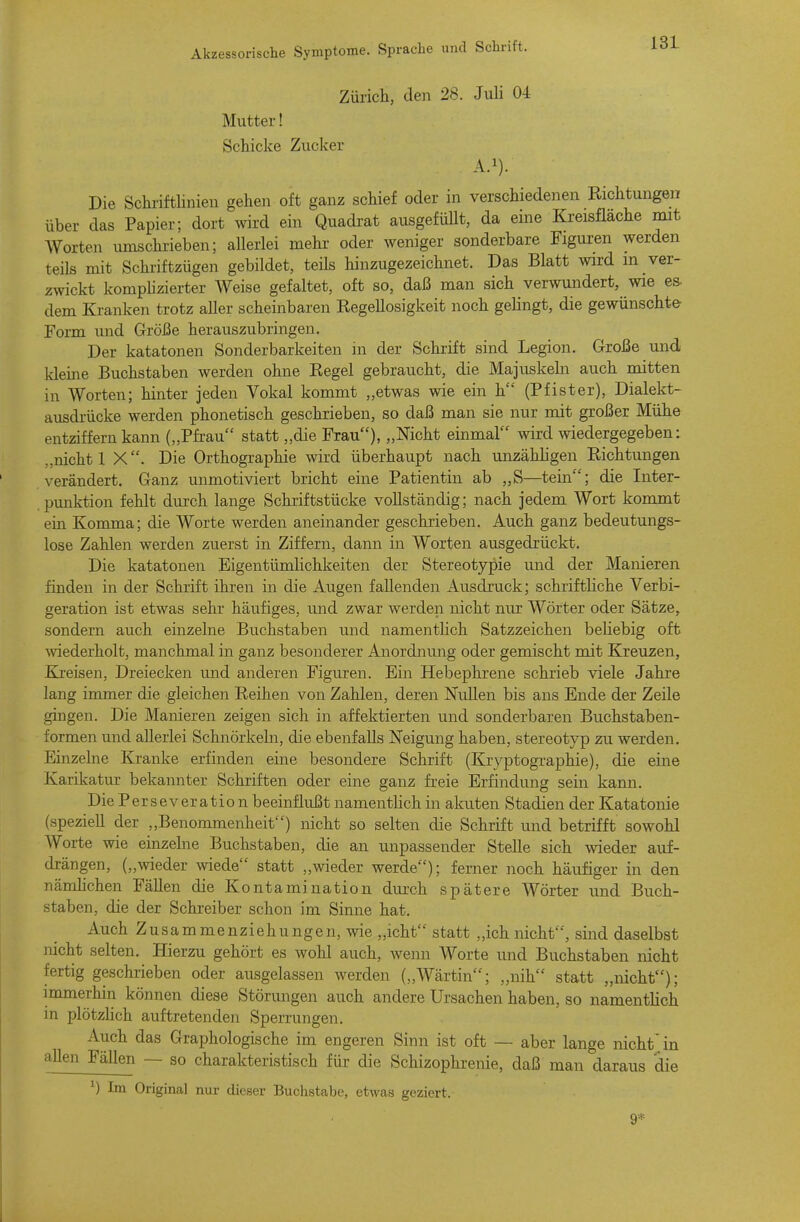 Zürich, den 28. Juli 04 Mutter! Schicke Zucker A.i). Die Schrifthnieu gehen oft ganz schief oder in verschiedenen Richtungen über das Papier; dort wird ein Quadrat ausgefüUt, da eine Kreisfläche mit Worten umschrieben; allerlei mehr oder weniger sonderbare Figuren werden teils mit Schriftzügen gebildet, teils hinzugezeichnet. Das Blatt wird m ver- zwickt komphzierter Weise gefaltet, oft so, daß man sich verwundert, wie es. dem Kranken trotz aller scheinbaren Regellosigkeit noch gehngt, die gewünschte- Form imd Größe herauszubringen. Der katatonen Sonderbarkeiten in der Schrift sind Legion. Große und; kleine Buchstaben werden ohne Regel gebraucht, die Majuskeln auch mitten in Worten; hinter jeden Vokal kommt „etwas wie ein h (Pfister), Dialekt- ausdrücke werden phonetisch geschrieben, so daß man sie nur mit großer Mühe entziffern kann („Pfrau statt „die Frau), „Nicht einmal wird wiedergegeben; „nicht 1 X. Die Orthographie wird überhaupt nach unzähligen Richtungen verändert. Ganz unmotiviert bricht eine Patientin ab „S—tein; die Inter- punktion fehlt durch lange Schriftstücke vollständig; nach jedem Wort kommt ein Komma; die Worte werden aneinander geschrieben. Auch ganz bedeutungs- lose Zahlen werden zuerst in Ziffern, dann in Worten ausgedrückt. Die katatonen Eigentümlichkeiten der Stereotypie und der Manieren finden in der Schrift ihren in die Augen fallenden Ausdruck; schriftliche Verbi- geration ist etwas sehr häufiges, und zwar werden nicht nur Wörter oder Sätze, sondern auch einzelne Buchstaben und namentlich Satzzeichen beliebig oft wiederholt, manchmal in ganz besonderer Anordnung oder gemischt mit Kreuzen, Kreisen, Dreiecken und anderen Figuren. Ein Hebephrene schrieb viele Jahre lang immer die gleichen Reihen von Zahlen, deren Nullen bis ans Ende der Zeile gingen. Die Manieren zeigen sich in affektierten und sonderbaren Buchstaben- formen und allerlei Schnörkeln, die ebenfalls Neigung haben, stereotyp zu werden. Einzelne Kranke erfinden eine besondere Schrift (Kryptographie), die eine Karikatur bekannter Schriften oder eine ganz freie Erfindung sein kann. Die Perseveratio n beeinflußt namenthch in akuten Stadien der Katatonie (speziell der „Benommenheit) nicht so selten die Schrift mid betrifft sowohl Worte wie einzelne Buchstaben, die an unpassender Stelle sich wieder auf- drängen, („wieder wiede statt „wieder werde); ferner noch häufiger in den nämlichen FäUen die Kontamination diu-ch spätere Wörter und Buch- staben, die der Schreiber schon im Sinne hat. Auch Zusammenziehungen, wie „icht statt „ich nicht, sind daselbst nicht selten. Hierzu gehört es wohl auch, wenn Worte und Buchstaben nicht fertig geschrieben oder ausgelassen werden („Wärtin; „nih statt „nicht); immerhin können diese Störungen auch andere Ursachen haben, so namentlich in plötzlich auftretenden Sperrungen. Auch das Graphologische im engeren Sinn ist oft — aber lange nicht'jn allen Fällen — so charakteristisch für die Schizophrenie, daß man daraus die 1) Im Original nur dieser Buchstabe, etwas geziert. 9*