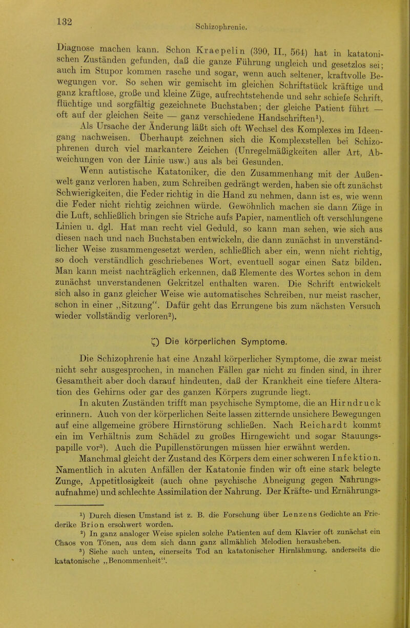 Schizophrenie. Diagnose machen kann. Schon Kraepelin (390, II., 564) hat in katatoni- schen Zustanden gefunden, daß die ganze Führung ungleich und gesetzlos ser auch im Stupor kommen rasche und sogar, wenn auch seltener, kraftvolle Be- wegungen vor. So sehen wir gemischt im gleichen Schriftstück Icräftige und ganz kraftlose, große und kleine Züge, aufrechtstehende und sehr schiefe Schrift fluchtige und sorgfältig gezeichnete Buchstaben; der gleiche Patient führt — oft auf der gleichen Seite — ganz verschiedene Handschrifteni). Als Ursache der Änderung läßt sich oft Wechsel des Komplexes im Ideen- gang nachweisen. Überhaupt zeichnen sich die Komplexstellen bei Schizo- phrenen durch viel markantere Zeichen (Unregelmäßigkeiten aller Art, Ab- weichungen von der Linie usw.) aus als bei Gesunden. Wenn autistische Katatoniker, die den Zusammenhang mit der Außen- welt ganz verloren haben, zum Schreiben gedrängt werden, haben sie oft zunächst Schwierigkeiten, die Feder richtig in die Hand zu nehmen, dann ist es, wie wenn die Feder nicht richtig zeichnen würde. Gewöhnlich machen sie dann Züge in die Luft, schließlich bringen sie Striche aufs Papier, namentlich oft verschlungene Linien u. dgl. Hat man recht viel Geduld, so kann man sehen, wie sich aus diesen nach und nach Buchstaben entwickeln, die dann zunächst in unverständ- licher Weise zusammengesetzt werden, schließhch aber ein, wenn nicht richtig, so doch verständlich geschriebenes Wort, eventuell sogar einen Satz bilden. Man kann meist nachträglich erkennen, daß Elemente des Wortes schon in dem zunächst unverstandenen Gekritzel enthalten waren. Die Schrift entwickelt sich also in ganz gleicher Weise wie automatisches Schreiben, nur meist rascher, schon in einer „Sitzung. Dafür geht das Errungene bis zum nächsten Versuch wieder vollständig verloren^). Q Die körperlichen Symptome. Die Schizophrenie hat eine Anzahl körperlicher Symptome, die zwar meist nicht sehr ausgesprochen, in manchen Fällen gar nicht zu finden sind, in ihrer Gesamtheit aber doch darauf hindeuten, daß der Krankheit eine tiefere Altera- tion des Gehirns oder gar des ganzen Körpers zugrunde liegt. In akuten Zuständen trifft man psychische Symptome, die an Hirndruck erinnern. Auch von der körperhchen Seite lassen zitternde unsichere Bewegungen auf eine allgemeine gröbere Hirnstörung schheßen. Nach Reichardt kommt ein im Verhältnis zum Schädel zu großes Hirngewicht und sogar Stauungs- papille vor^). Auch die Pupillenstörungen müssen hier erwähnt werden. Manchmal gleicht der Zustand des Körpers dem einer schweren Infektion. NamentHch in akuten Anfällen der Katatonie finden wir oft eine stark belegte Zunge, Appetitlosigkeit (auch ohne psychische Abneigung gegen Nahrungs- aufnahme) und schlechte Assimilation der Nahrung. Der Kräfte- und Ernährungs- 1) Durch diesen Umstand ist z. B. die Forschung über Lenzens Gedichte an Frie- derike Brion erschwert worden. *) In ganz analoger Weise spielen solche Patienten auf dem Klavier oft zunächst ein Chaos von Tönen, aus dem sich dann ganz allmählich Melodien herausheben. *) Siehe auch unten, einerseits Tod an katatonischer Hirnlähmung, anderseits die katatonische „Benommenheit.