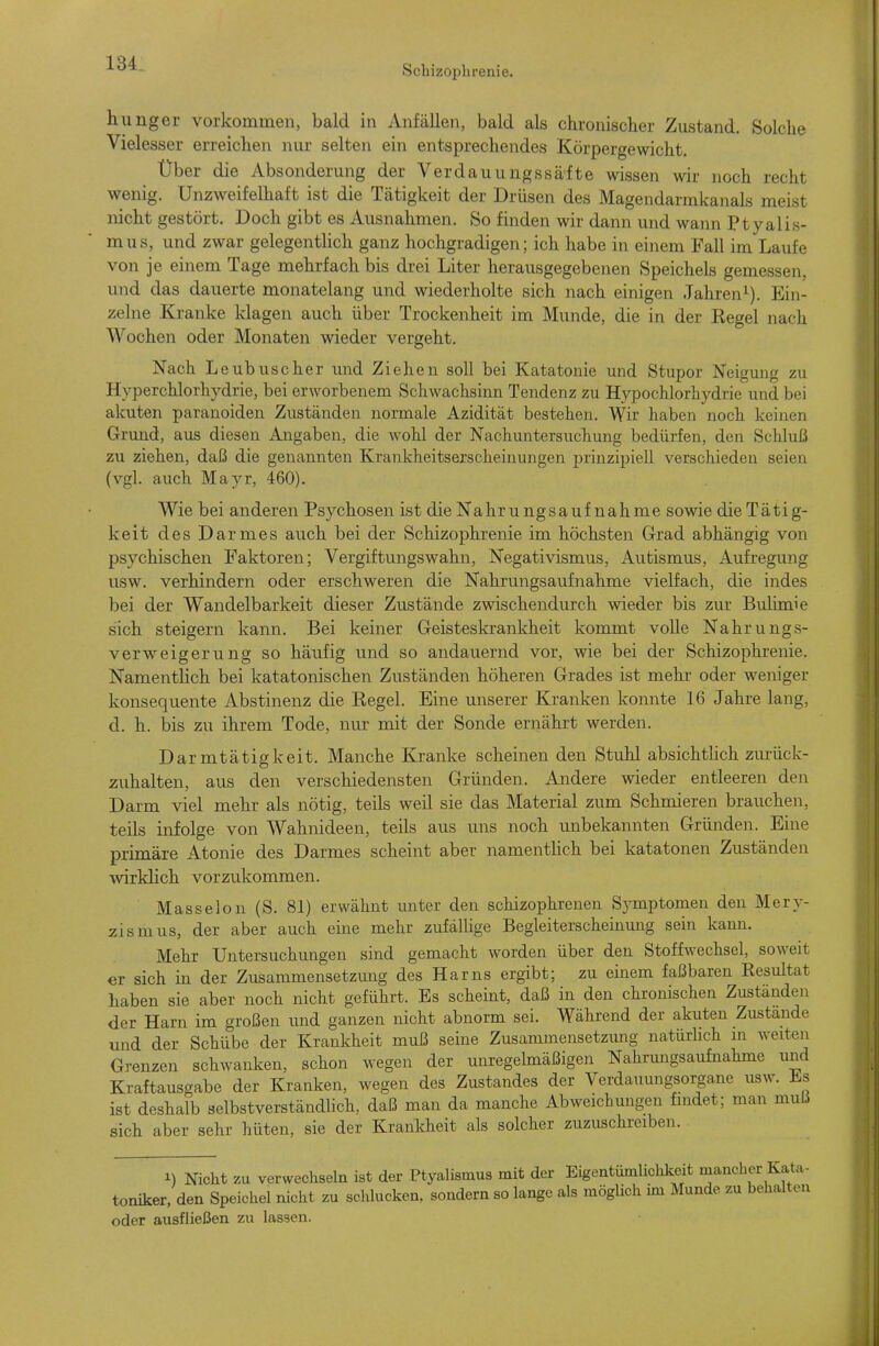 Schizophrenie. hunger vorkommen, bald in Anfällen, bald als chronischer Zustand. Solche Vielesser erreichen nur selten ein entsprechendes Körpergewicht. Über die Absonderung der Verdauungssäfte wissen wir noch recht wenig. Unzweifelhaft ist die Tätigkeit der Drüsen des Magendarmkanals meist nicht gestört. Doch gibt es Ausnahmen. So finden wir dann und wann Ptyalis- mus, und zwar gelegenthch ganz hochgradigen; ich habe in einem Fall im Laufe von je einem Tage mehrfach bis drei Liter herausgegebenen Speichels gemessen, und das dauerte monatelang und wiederholte sich nach einigen Jahren^). Ein- zelne Kranke klagen auch über Trockenheit im Munde, die in der Regel nach Wochen oder Monaten wieder vergeht. Nach Leubuscher und Ziehen soll bei Katatonie und Stupor Neigung zu Hyperchlorhydrie, bei erworbenem Schwachsinn Tendenz zu Hypochlorhydrie und bei akuten paranoiden Zuständen normale Azidität bestehen. Wir haben noch keinen Grund, aus diesen Angaben, die wohl der Nachuntersuchung bedürfen, den Schluß zu ziehen, daß die genannten Krankheitserscheinungen prinzipiell verschieden seien (vgl. auch Mayr, 460). Wie bei anderen Psychosen ist dieNahrungsauf nähme sowie dieTätig- keit des Darmes auch bei der Schizophrenie im höchsten Grad abhängig von psychischen Faktoren; Vergiftungswahn, Negativismus, Autismus, Aufregung usw. verhindern oder erschweren die Nahrungsaufnahme vielfach, die indes bei der Wandelbarkeit dieser Zustände zwischendurch wieder bis zur Bulimie sich steigern kann. Bei keiner Geisteskrankheit kommt volle Nahrungs- verweigerung so häufig und so andauernd vor, wie bei der Schizophrenie. Namentlich bei katatonischen Zuständen höheren Grades ist mehr oder weniger konsequente Abstinenz die Regel. Eine unserer Kranken konnte 16 Jahre lang, d. h. bis zu ihrem Tode, nur mit der Sonde ernährt werden. Darmtätigkeit. Manche Kranke scheinen den Stuhl absichtlich zm-ück- zuhalten, aus den verschiedensten Gründen. Andere wieder entleeren den Darm viel mehr als nötig, teils weil sie das Material zum Schmieren brauchen, teils infolge von Wahnideen, teils aus uns noch unbekannten Gründen. Eine primäre Atonie des Darmes scheint aber namentlich bei katatonen Zuständen wirklich vorzukommen. Masseion (S. 81) erwähnt unter den schizophrenen Symptomen den Mery- zismus, der aber auch eine mehr zufälUge Begleiterscheinung sein kann. Mehr Untersuchungen sind gemacht worden über den Stoffwechsel, soweit er sich in der Zusammensetzmig des Harns ergibt; zu einem faßbaren Resultat haben sie aber noch nicht geführt. Es scheint, daß in den chronischen Zuständen der Harn im großen und ganzen nicht abnorm sei. Während der akuten Zustande und der Schübe der Krankheit muß seine Zusammensetzimg natürUch m weiten Grenzen schwanken, schon wegen der unregelmäßigen Nahrungsaufnahme und Kraftausgabe der Kranken, wegen des Zustandes der Verdauungsorgane usw. i.s ist deshalb selbstverständlich, daß man da manche Abweichungen findet; man muß sich aber sehr hüten, sie der Krankheit als solcher zuzuschreiben. 1) Nicht zu verwechseln ist der Ptyalismus mit der Eigentümlichkeit mancher Kata- toniker, den Speichel nicht zu schlucken, sondern so lange als möglich im Munde zu behalten oder ausfließen zu lassen.