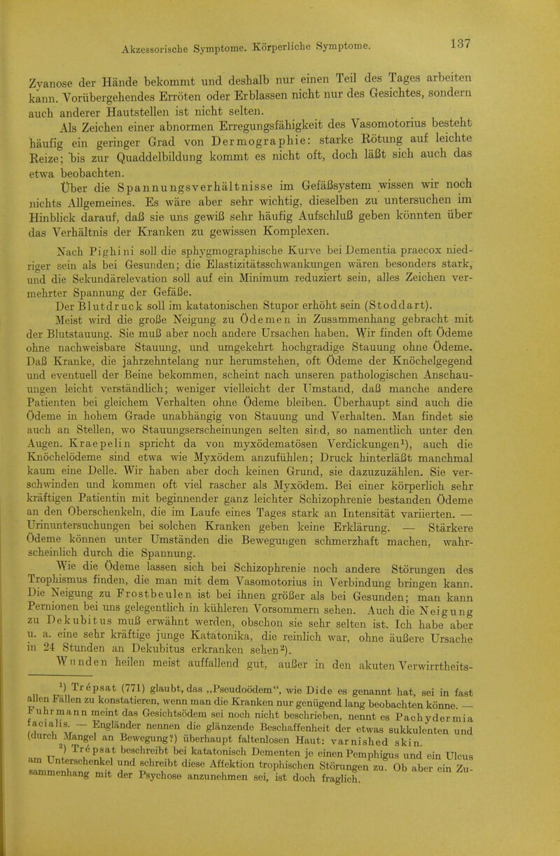 Zyanose der Hände bekommt und deshalb nur einen Teil des Tages arbeiten kann. Vorübergehendes EiTÖten oder Erblassen nicht nur des Gesichtes, sondern auch anderer Hautstellen ist nicht selten. Als Zeichen einer abnormen Erregungsfähigkeit des Vasomotorius besteht häufig ein geringer Grad von Dermographie: starke Kötung auf leichte Keize; bis zur Quaddelbildung kommt es nicht oft, doch läßt sich auch das etwa beobachten. Über die Spannungsverhältnisse im Gefäßsystem wissen wir noch nichts Allgemeines. Es wäre aber sehr wichtig, dieselben zu untersuchen im Hinblick darauf, daß sie uns gewiß sehr häufig Aufschluß geben könnten über das Verhältnis der Kranken zu gewissen Komplexen. Nach Pighini soll die sphygmographische Kui've bei Dementia praecox nied- riger sein als bei Gesunden; die Elastizitätsschwankungen wären besonders stark, und die Sekundärelevation soll auf ein Minimum reduziert sein, alles Zeichen ver- mehrter Spannung der Gefäße. Der Blutdruck soll im katatonischen Stupor erhöht sein (Stoddart). Meist wird die große Neigmig zu Ödemen in Zusammenhang gebracht mit der Blutstauung. Sie muß aber noch andere Ursachen haben. Wir finden oft Ödeme ohne nachweisbare Stauung, und umgekehrt hochgradige Stauung ohne Ödeme. Daß Kranke, die jahrzehntelang nur herumstehen, oft Ödeme der Knöchelgegend und eventuell der Beine bekommen, scheint nach imseren pathologischen Anschau- ungen leicht verständüch; weniger vielleicht der Umstand, daß manche andere Patienten bei gleichem Verhalten ohne Ödeme bleiben. Überhaupt sind auch die Ödeme in hohem Grade unabhängig von Stauung und Verhalten. Man findet sie auch an Stellen, wo Stauimgserscheinungen selten sind, so namentlich unter den Augen. Kraepelin spricht da von myxödematösen Verdickungen^), auch die Knöchelödeme sind etwa wie Myxödem anzufühlen; Druck hinterläßt manchmal kaum eine Delle. Wir haben aber doch keinen Grund, sie dazuzuzählen. Sie ver- schwinden mid kommen oft viel rascher als Myxödem. Bei einer körperlich sehr kräftigen Patientin mit beginnender ganz leichter Schizophrenie bestanden Ödeme an den Oberschenkeln, die im Laufe eines Tages stark an Intensität variierten. — Urinuntersuchungen bei solchen Kranken geben keine Erklärung. — Stärkere Ödeme können unter Umständen die Bewegungen schmerzhaft machen, wahr- scheinlich durch die Spannung. Wie die Ödeme lassen sich bei Schizophrenie noch andere Störungen des Trophismus finden, die man mit dem Vasomotorius in Verbindung bringen kann. Die Neigung zu Frostbeulen ist bei ihnen größer als bei Gesunden; man kann Pernionen bei uns gelegentlich in kühleren Vorsommern sehen. Auch die Neigung zu Decubitus muß erwähnt werden, obschon sie sehr selten ist. Ich habe aber u. a. eine sehr kräftige junge Katatonika, die reinUch war, ohne äußere Ursache in 24 Stunden an Dekubitus erkranken sehen ■•^). Wunden heilen meist auffallend gut, außer in den akuten Verwirrtheits- 1) Trepsat (771) glaubt, das „Pseudoödem, wie Dide es genamit hat, sei in fast allen Fallen zu konstatieren, wenn man die Kranken nur genügend lang beobachten könne — uhrmann memt das Gesichtsödem sei noch nicht beschrieben, nennt es Pachydermia acialis - Engländer nennen die glänzende Beschaffenheit der etwas sukkulenten und (durch^Mangel an Bewegiing?) überhaupt faltenlosen Haut: varnished skin. ) Trepsat beschreibt bei katatonisch Dementen je einen Pemphigus und ein Ulcu<* am Unterschenkel und schreibt diese Affektion trophischen Störungen zu Ob aber ein Zu- sammenhang mit der Psychose anzunehmen sei, ist doch fraglich. Ii