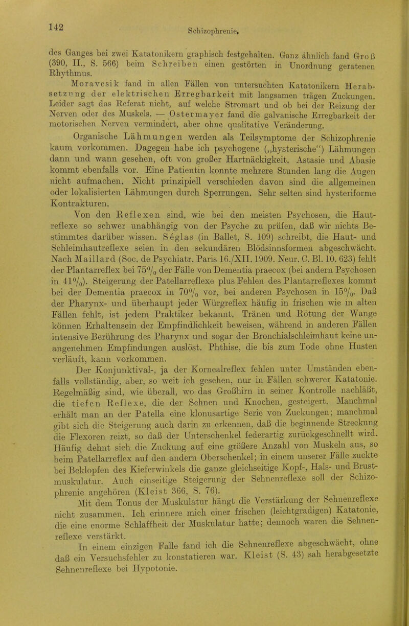 Schizophrenie, des Ganges bei zwei Katatonikern graphisch festgehalten. Clanz ähnlich fand Groß (390, II., S. 566) beim Schreiben einen gestörten in Unordnung geratenen Rhythmus. Moravcsik fand in allen Fällen von untersuchten Katatonikern Herab- setzung der elektrischen Erregbarkeit mit langsamen trägen Zuckungen. Leider sagt das Referat nicht, auf welche Stromart und ob bei der Reizung der Nerven oder des Muskels. — Osterniayer fand die galvanische Erregbarkeit der motorischen Nerven vermindert, aber ohne qualitative Veränderung. Organische Lähmungen werden als Teilsymptorae der Schizophrenie kaum vorkommen. Dagegen habe ich psychogene („hysterische) Lähmungen dann und wann gesehen, oft von großer Hartnäckigkeit. Astasie und Abasie kommt ebenfalls vor. Eine Patientin konnte mehrere Stunden lang die Augen nicht aufmachen. Nicht prinzipiell verschieden davon sind die allgemeinen oder lokahsierten Lähmungen durch Sperrungen. Sehr selten sind hysteriforme Kontrakturen. Von den Reflexen sind, wie bei den meisten Psychosen, die Haut- reflexe so schwer unabhängig von der Psyche zu prüfen, daß wir nichts Be- stimmtes darüber wissen. Seglas (in Ballet, S. 109) schreibt, die Haut- und Schleimhautreflexe seien in den sekundären Blödsinnsformen abgeschwächt. Nach Maillard (Soc. de Psychiatr. Paris 16./XII. 1909. Nein-. C. Bl. 10. 623) fehlt der Plantarreflex bei 757o der Fälle von Dementia praecox (bei andern Psychosen in 417o)- Steigerung der Patellarreflexe plus Fehlen des Plantarreflexes kommt bei der Dementia praecox in 70°/o vor, bei anderen Psychosen in lö^o- Daß der Pharynx- und überhaupt jeder Würgreflex häufig in frischen wie m alten Fällen fehlt, ist jedem Praktiker bekannt. Tränen und Rötung der Wange können Erhaltensein der Empfindhchkeit beweisen, während in anderen FäUen intensive Berührung des Pharynx und sogar der Bronchialschlehnhaut keine un- angenehmen Empfindungen auslöst. Phthise, die bis zum Tode ohne Husten verläuft, kann vorkommen. Der Konjunktival-, ja der Kornealreflex fehlen unter Umständen eben- falls vollständig, aber, so weit ich gesehen, nui in Fällen schwerer Katatonie. Regelmäßig sind, wie überall, wo das Großhirn in seiner Kontrolle nachläßt, die° tiefen Reflexe, die der Sehnen und Knochen, gesteigert. Manchmal erhält man an der Patella eine klonusartige Serie von Zuckungen; manchmal gibt sich die Steigerung auch darin zu erkennen, daß die beginnende Streclomg die Flexoren reizt, so daß der Unterschenkel federartig zurückgeschnellt wird. Häufig dehnt sich die Zuckung auf eine größere Anzahl von Muskeln aus, so beim Patellarreflex auf den andern Oberschenkel; in einem unserer Fälle zuckte bei Beklopfen des Kieferwinkels die ganze gleichseitige Kopf-, Hals- und Brust- muskulatur. Auch einseitige Steigerung der Sehnenreflexe soU der Schizo- phrenie angehören (Kleist 366, S. 76). Mit dem Tonus der Muskulatur hängt die Verstärkung der Sehnenreflexe nicht zusammen. Ich erinnere mich einer frischen (leichtgradigen) Katatonie, die eine enorme Schlaffheit der Muskulatur hatte; dennoch waren die Sehnen- reflexe verstärkt. , . r ^ In einem einzigen FaUe fand ich die Sehnenreflexe abgeschwächt, ohne daß ein Versuchsfehler zu konstatieren war. Kleist (S. 43) sah herabgesetzte Sehnenreflexe bei Hypotonie.