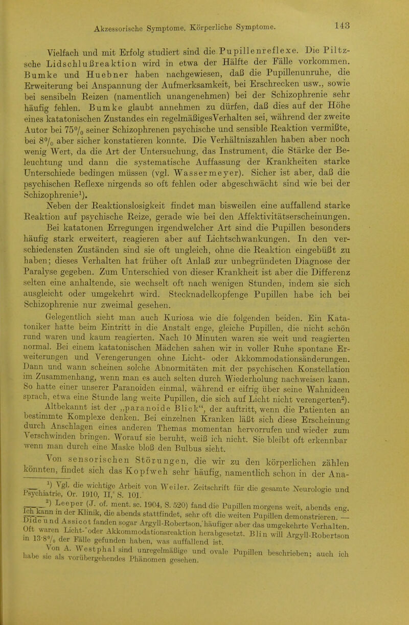 Vielfach und mit Erfolg studiert sind die.Pupillenreflexe. Die Piltz- sche Lidschlußreaktion wird in etwa der Hälfte der Fälle vorkommen. Bumke und Hu ebner haben nachgewiesen, daß die Pupillenunruhe, die Erweiterung bei Anspannung der Aufmerksamkeit, bei Erschrecken usw., sowie bei sensibeln Eeizen (namentlich unangenehmen) bei der Schizophrenie sehr häufig fehlen. Bumke glaubt annehmen zu dürfen, daß dies auf der Höhe eines katatonischen Zustandes ein regehnäßigesVerhalten sei, während der zweite Autor bei 757o seiner Schizophrenen psychische und sensible Reaktion vermißte, bei 8% aber sicher konstatieren konnte. Die Verhältniszahlen haben aber noch wenig Wert, da die Art der Untersuchung, das Instrument, die Stärke der Be- leuchtung und dann die systematische Auffassung der Krankheiten starke Unterschiede bedingen müssen (vgl. Wassermeyer). Sicher ist aber, daß die psychischen Reflexe nirgends so oft fehlen oder abgeschwächt sind wie bei der Schizophrenie^). Neben der Reaktionslosigkeit findet man bisweilen eine auffallend starke Reaktion auf psychische Reize, gerade wie bei den Affektivitätserscheinungen, Bei katatonen Erregungen irgendwelcher Art sind die Pupillen besonders häufig stark erweitert, reagieren aber auf Lichtschwankungen. In den ver- schiedensten Zuständen sind sie oft ungleich, ohne die Reaktion eingebüßt zu haben; dieses Verhalten hat früher oft Anlaß zur unbegründeten Diagnose der Paralyse gegeben. Zum Unterschied von dieser Krankheit ist aber die Differenz selten eine anhaltende, sie wechselt oft nach wenigen Stunden, indem sie sich ausgleicht oder umgekehrt wird. Stecknadelkopfenge Pupillen habe ich bei Schizophrenie nur zweimal gesehen. Gelegentlich sieht man auch Kuriosa wie die folgenden beiden. Ein Kata- toniker hatte beim Eintritt in die Anstalt enge, gleiche Pupillen, die nicht schön rimd waren und kaum reagierten. Nach 10 Minuten waren sie weit und reagierten normal. Bei einem katatonischen Mädchen sahen wir in voller Ruhe spontane Er- weiterungen und Verengerungen ohne Licht- oder Akkommodationsänderungen. Dann und wann scheinen solche Abnormitäten mit der psychischen Konstellation im Zusammenhang, wenn man es auch selten durch Wiederholung nachweisen kann. So hatte einer miserer Paranoiden einmal, während er eifrig über seine Wahnideen sprach, etwa eine Stunde lang weite Pupillen, die sich auf Licht nicht verengerten2). Altbekannt ist der „paranoide Blick, der auftritt, wenn die Patienten an bestimmte Komplexe denken. Bei einzelnen Kranken läßt sich diese Erscheinung durch Anschlagen eines anderen Themas momentan hervorrufen und wieder zum A erschwmden bringen. Worauf sie beruht, weiß ich nicht. Sie bleibt oft erkennbar wenn man durch eine Maske bloß den Bulbus sieht. Von sensorischen Störungen, die wir zu den körperlichen zählen konnten, fmdet sich das Kopfweh sehr häufig, namentHch schon in der Ana- ') Vgl- die wichtige Arbeit von Weiler. Zeitschrift für die gesamte Neurologie und Psychiatrie, Or. 1910, II,' S. 101. 6 Leeper (J. of. ment. sc. 1904, S. 520) fand die Pupillen morgens weit, abends eng. Ich kann in der Klmik, die abends stattfindet, sehr oft die weiten PupUlen demonstrieren oJwn ;«''^^lfn «ogar Ai-gyll-Robertson/häufiger aber das umgekehrte Verhalten. herabgesetzt. Blin will Argyll-Robertson m U 8 /o der Falle gefunden haben, was auffallend ist. habe slTkt Jr*^^\''''l,.'''^'^'^'^'^' '^ ^^^^ ^'P'^»^ beschrieben; auch ich Habe sie als vorübergehendes Phänomen gesehen.