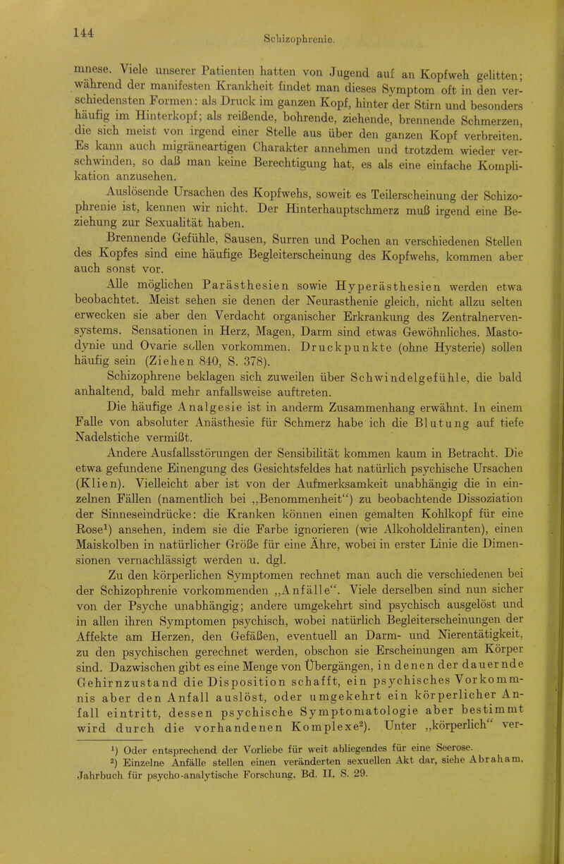 Schizophrenie. ninese. Viele unserer Patienten hatten von Jugend auf an Kopfweh geUtten; während der manifesten Krankheit fnidet man dieses Symptom oft in den ver- schiedensten Formen: als Druck im ganzen Kopf, hinter der Stirn und besonders häufig im Hinterkopf; als reißende, bohrende, ziehende, brennende Schmerzen, die sich meist von irgend einer Stelle aus über den ganzen Kopf verbreiten' Es kann auch migräneartigen Charakter annehmen und trotzdem wieder ver- schwinden, so daß man keine Berechtigung hat, es als eine einfache Kompli- kation anzusehen. Auslösende Ursachen des Kopfwehs, soweit es Teilerscheinung der Schizo- phrenie ist, kennen wir nicht. Der Hinterhauptschmerz muß irgend eine Be- ziehung zur Sexuahtät haben. Brennende Gefühle, Sausen, Surren und Pochen an verschiedenen Stellen des Kopfes sind eine häufige Begleiterscheinung des Kopfwehs, kommen aber auch sonst vor. Alle möglichen Parästhesien sowie Hyperästhesien werden etwa beobachtet. Meist sehen sie denen der Neurasthenie gleich, nicht allzu selten erwecken sie aber den Verdacht organischer Erkrankung des Zentralnerven- systems. Sensationen in Herz, Magen, Darm sind etwas GrewöhnUches. Masto- dynie und Ovarie soUen vorkommen. Druckpunkte (ohne Hysterie) sollen häufig sein (Ziehen 840, S. 378). Schizophrene beklagen sich zuweilen über Schwindelgefühle, die bald anhaltend, bald mehr anfallsweise auftreten. Die häufige Analgesie ist in anderm Zusammenhang erwähnt. In einem Falle von absoluter Anästhesie für Schmerz habe ich die Blutung auf tiefe Nadelstiche vermißt. Andere Ausfallsstörungen der Sensibilität kommen kaum in Betracht. Die etwa gefundene Einengung des Gesichtsfeldes hat natürhch psychische Ursachen (Klien). Vielleicht aber ist von der Aufmerksamkeit unabhängig die in ein- zelnen Fällen (namentlich bei ,,Benommenheit) zu beobachtende Dissoziation der Sinneseindrücke: die Kranken können einen gemalten Kohlkopf für eine Rose^) ansehen, indem sie die Farbe ignorieren (wie Alkoholdeliranten), einen Maiskolben in natürlicher Größe für eine Ähre, wobei in erster Linie die Dimen- sionen vernachlässigt werden u. dgl. Zu den körperlichen Symptomen rechnet man auch die verschiedenen bei der Schizophrenie vorkommenden „Anfälle. Viele derselben sind nun sicher von der Psyche unabhängig; andere umgekehrt sind psychisch ausgelöst und in allen ihren Symptomen psychisch, wobei natürlich Begleiterscheinimgen der Affekte am Herzen, den Gefäßen, eventuell an Darm- und Nierentätigkeit, zu den psychischen gerechnet werden, obschon sie Erscheinungen am Körper sind. Dazwischen gibt es eine Menge von Übergängen, in denen der dauernde Gehirnzustand die Disposition schafft, ein psychisches Vorkomm- nis aber den Anfall auslöst, oder umgekehrt ein körperlicher An- fall eintritt, dessen psychische Symptomatologie aber bestimmt wird durch die vorhandenen Komplexe^). Unter „körperlich ver- 1) Oder entsprechend der Vorliebe für weit abliegendes für eine Seerose. 2) Einzelne Anfälle stellen einen veränderten sexuellen Akt dar, siehe Abraham. Jahrbuch für psycho-analytische Forschung, Bd. II. S. 29.