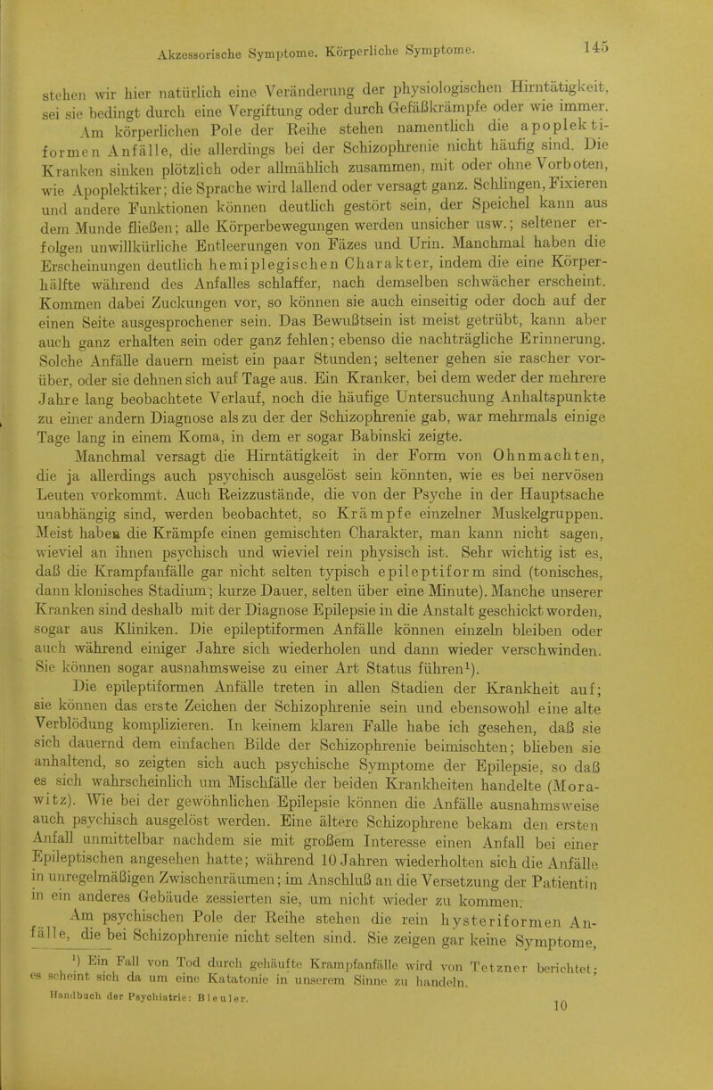 stoben wir hier natürlich eine Veränderung der physiologischen Hirntätigkeit, sei sie bedingt durch eine Vergiftung oder durch Gefäßkrämpfe oder wie immer. Am körperbchen Pole der Reihe stehen namenthch die apoplekti- formen Anfälle, die allerdings bei der Schizophrenie nicht häufig sind. Die Kranken sinken plötzlich oder aUmählich zusammen, mit oder ohne Vorboten, wie Apoplektiker; die Sprache wird lallend oder versagt ganz. Schhngen, Fixieren und andere Funktionen können deutlich gestört sein, der Speichel kann aus dem Munde fließen; alle Körperbewegungen werden unsicher usw.; seltener er- folgen unwillkürHche Entleerungen von Fäzes und Urin. Manchmal haben die Erscheinungen deutlich hemiplegischen Charakter, indem die eine Körper- hälfte während des Anfalles schlaffer, nach demselben schwächer erscheint. Kommen dabei Zuckungen vor, so können sie auch einseitig oder doch auf der einen Seite ausgesprochener sein. Das Bewußtsein ist meist getrübt, kann aber auch ganz erhalten sein oder ganz fehlen; ebenso die nachträgliche Erinnerung. Solche Anfälle dauern meist ein paar Stunden; seltener gehen sie rascher vor- über, oder sie dehnen sich auf Tage aus. Ein Kranker, bei dem weder der mehrere Jahre lang beobachtete Verlauf, noch die häufige Untersuchung Anhaltspunkte zu einer andern Diagnose als zu der der Schizophrenie gab, war mehrmals einige Tage lang in einem Koma, in dem er sogar Babinski zeigte. Manchmal versagt die Hirntätigkeit in der Form von Ohnmächten, die ja allerdings auch psychisch ausgelöst sein könnten, wie es bei nervösen Leuten vorkommt. Auch Reizzustände, die von der Psyche in der Hauptsache unabhängig sind, werden beobachtet, so Krämpfe einzelner Muskelgruppen. Meist habe» die Krämpfe einen gemischten Charakter, man kann nicht sagen, wieviel an ihnen psychisch und wieviel rein physisch ist. Sehr wichtig ist es, daß die Krampfanfälle gar nicht selten typisch epileptiform sind (tonisches, dann klonisches Stadium; kurze Dauer, selten über eine Minute). Manche unserer Kranken sind deshalb mit der Diagnose Epilepsie in die Anstalt geschickt worden, sogar aus KHniken. Die epileptiformen Anfälle können einzeln bleiben oder auch während einiger Jahre sich wiederholen und dann wieder verschwinden. Sie können sogar ausnahmsweise zu einer Art Status führen^). Die epileptiformen Anfälle treten in allen Stadien der Krankheit auf; sie können das erste Zeichen der Schizophrenie sein und ebensowohl eine alte Verblödung komplizieren. In keinem Idaren Falle habe ich gesehen, daß sie sich dauernd dem einfachen Bilde der Schizophrenie beimischten; bheben sie anhaltend, so zeigten sich auch psychische Symptome der Epilepsie, so daß es sich wahrscheinlich um Mischfälle der beiden Krankheiten handelte (Mora- witz). Wie bei der gewöhnUchen Epilepsie können die Anfälle ausnahmsweise auch psychisch ausgelöst werden. Eine ältere Schizophrene bekam den ersten Aufall unmittelbar nachdem sie mit großem Interesse einen Anfall bei einer Epileptischen angesehen hatte; während 10 Jahren wiederholten sich die Anfälle in unregelmäßigen Zwischenräumen; im Anschluß an die Versetzung der Patientin in ein anderes Gebäude zessierten sie, um nicht wieder zu kommen. Am psychischen Pole der Reihe stehen die rein hysteriformen An- fälle, die bei Schizophrenie nicht selten sind. Sie zeigen gar keine Symptome, 1) Ein Fall von Tod durch gehäufte Krampfanfälle Avird von Tetzner berichtet- es scheint sich da um eine Katatonie in unserem Sinne zu handeln. Handbuch der Psychiatrie: Bleuler.