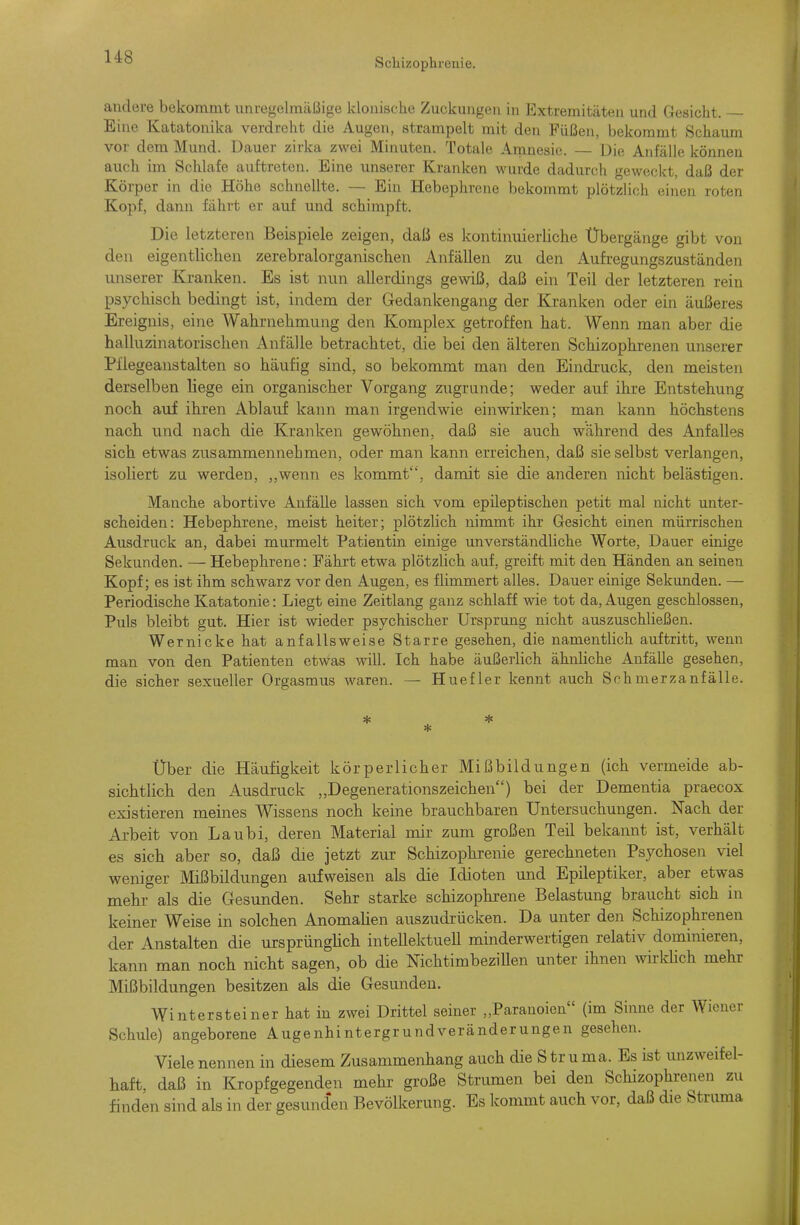 andore bekommt unregelmäßige klonische Zuckungen in Extremitäten und Gesicht. — Eine Katatonika verdreht die Augen, strampelt mit den Füßen, bekommt Schaum vor dem Mund. Dauer zirka zwei Minuten. Totale Amnesie. — Die Anfälle können auch im Schlafe auftreten. Eine unserer Kranken wurde dadurch geweckt, daß der Körper in die Höhe schnellte. — Ein Hebephrene bekommt plötzlich einen roten Kopf, dann fährt er auf und schimpft. Die letzteren Beispiele zeigen, daß es kontinuierliche Übergänge gibt von den eigentlichen zerebralorganischen Anfällen zu den xAufregungszuständen unserer Kranken. Es ist nun allerdings gewiß, daß ein Teil der letzteren rein psychisch bedingt ist, indem der Gedankengang der Kranken oder ein äußeres Ereignis, eine Wahrnehmung den Komplex getroffen hat. Wenn man aber die halluzinatorischen Anfälle betrachtet, die bei den älteren Schizophrenen unserer Pfiegeanstalten so häufig sind, so bekommt man den Eindruck, den meisten derselben liege ein organischer Vorgang zugrunde; weder auf ihre Entstehung noch auf ihren Ablauf kann man irgendwie einwirken; man kann höchstens nach und nach die Kranken gewöhnen, daß sie auch während des Anfalles sich etwas zusammennehmen, oder man kann erreichen, daß sie selbst verlangen, isoliert zu werden, ,,wenn es kommt, damit sie die anderen nicht belästigen. Manche abortive Anfälle lassen sich vom epileptischen petit mal nicht unter- scheiden: Hebephrene, meist heiter; plötzlich nimmt ihr Gesicht einen mürrischen Ausdruck an, dabei murmelt Patientin einige unverständUche Worte, Dauer einige Sekunden. — Hebephrene: Fährt etwa plötzlich auf, greift mit den Händen an seinen Kopf; es ist ihm schwarz vor den Augen, es flimmert alles. Dauer einige Sekunden. — Periodische Katatonie: Liegt eine Zeitlang ganz schlaff wie tot da, Augen geschlossen, Puls bleibt gut. Hier ist wieder psychischer Ursprmig nicht auszuschließen. Wernicke hat anfallsweise Starre gesehen, die namentlich auftritt, wenn man von den Patienten etwas will. Ich habe äußerlich ähnliche Anfälle gesehen, die sicher sexueller Orgasmus waren. — Huefler kennt auch Schmerzanfälle. Über die Häufigkeit körperlicher Mißbildungen (ich vermeide ab- sichtlich den Ausdruck „Degenerationszeichen) bei der Dementia praecox existieren meines Wissens noch keine brauchbaren Untersuchungen. Nach der Arbeit von Laubi, deren Material mir zum großen Teil bekannt ist, verhält es sich aber so, daß die jetzt zur Schizophrenie gerechneten Psychosen viel weniger Mißbildungen aufweisen als die Idioten und Epileptiker, aber etwas mehr als die Gesunden. Sehr starke schizophrene Belastung braucht sich in keiner Weise in solchen AnomaKen auszudrücken. Da unter den Schizophrenen der Anstalten die ursprünglich intellektuell minderwertigen relativ dominieren, kann man noch nicht sagen, ob die Nichtimbezillen unter ihnen wirkhch mehr Mißbildungen besitzen als die Gesunden. Wintersteiner hat in zwei Drittel seiner „Paranoien (im Sinne der Wiener Schule) angeborene Augenhintergrundveränderungen gesehen. Viele nennen in diesem Zusammenhang auch die Struma. Es ist unzweifel- haft, daß in Kropfgegenden mehr große Strumen bei den Schizophrenen zu finden sind als in der gesund'en Bevölkerung. Es kommt auch vor, daß die Struma