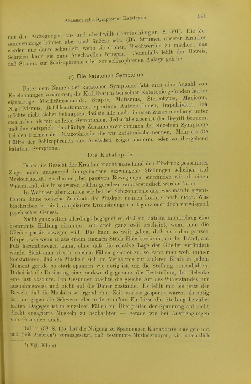 Y;) Die katatonen Symptome. Unter dem Namen der katatonen Symptome faßt man eine Anzahl von Erschemungen zusammen, die Kahlbaum bei seiner Katatonie gefunden hatte, eigenartige Motilitätszustände, Stupor, Mutismus, Stereotypie Manieren \eaativismus, Befehlsautomatie, spontane Automatismen, Impiüsmtat. Ich möchte nicht sicher behaupten, daß sie alle mehr inneren Zusammenhang unter sich haben als mit anderen Symptomen. Jedenfalls aber ist der Begriff bequem, und ihm entspricht das häufige Zusammenvorkommen der einzelnen Symptome bei den Formen der Schizophrenie, die wir katatonische nennen. Mehr als die Hälfte der Schizophrenen der Anstalten zeigen dauernd oder vorübergehend katatone Symptome. 1. Die Katalepsie. Das steife Gesicht der Kranken macht manchmal den Eindruck gespannter Züge; auch andauernd innegehaltene gezwungene Stellungen scheinen auf Muskelrigidität zu deuten; bei passiven Bewegungen empfinden wir oft einen Widerstand, der in schweren Fällen geradezu unüberwmdHch werden kann. In Wahrheit aber kennen wir bei der Schizophrenie das, was man in eigent- lichem Sinne tonische Zustände der Muskeln nennen könnte, noch nicht. Was beschrieben ist, sind komplizierte Erscheinungen mit ganz oder doch vorwiegend psychischer Genese. Nicht ganz selten allerdings begegnet es, daß ein Patient monatelang eine bestimmte Haltung einnimmt und auch ganz steif erscheint, wenn man die Gheder passiv bewegen will. Das kann so weit gehen, daß man den ganzen Körper, wie wenn er aus einem einzigen Stück Holz bestünde, an der Hand, am Fuß herumbewegen kann, ohne daß die relative Lage der Glieder verändert würde. Sieht man aber in solchen Fällen genauer zu, so kann man wohl immer konstatieren, daß die Muskeln sich im Verhältnis zur äußeren Kraft in jedem Moment gerade so stark spannen wie nötig ist, um die Stellung innezuhalten. Dabei ist die Dosierung eine merkwürdig genaue, die Feststellung der Gelenke eine fast absolute. Ein Gesunder brächte die gleiche Art des Widerstandes nur ausnahmsweise und nicht auf die Dauer zustande. Es fehlt mir bis jetzt der Beweis, daß die Muskeln zu irgend einer Zeit stärker gespannt wären, als nötig ist, um gegen die Schwere oder andere äußere Einflüsse die Stellung beizube- halten. Dagegen ist in einzelnen Fällen ein Übergreifen der Spannung auf nicht direkt engagierte Muskeln zu beobachten — gerade wie bei Anstrengungen von Gesunden auch. Ballet (38, S. 105) hat die Neigung zu Spannungen Katatonismus genannt und (mit Anderen^) vorausgesetzt, daß bestimmte Muskelgruppen, wie namentlich ^) Vgl. Kleist.