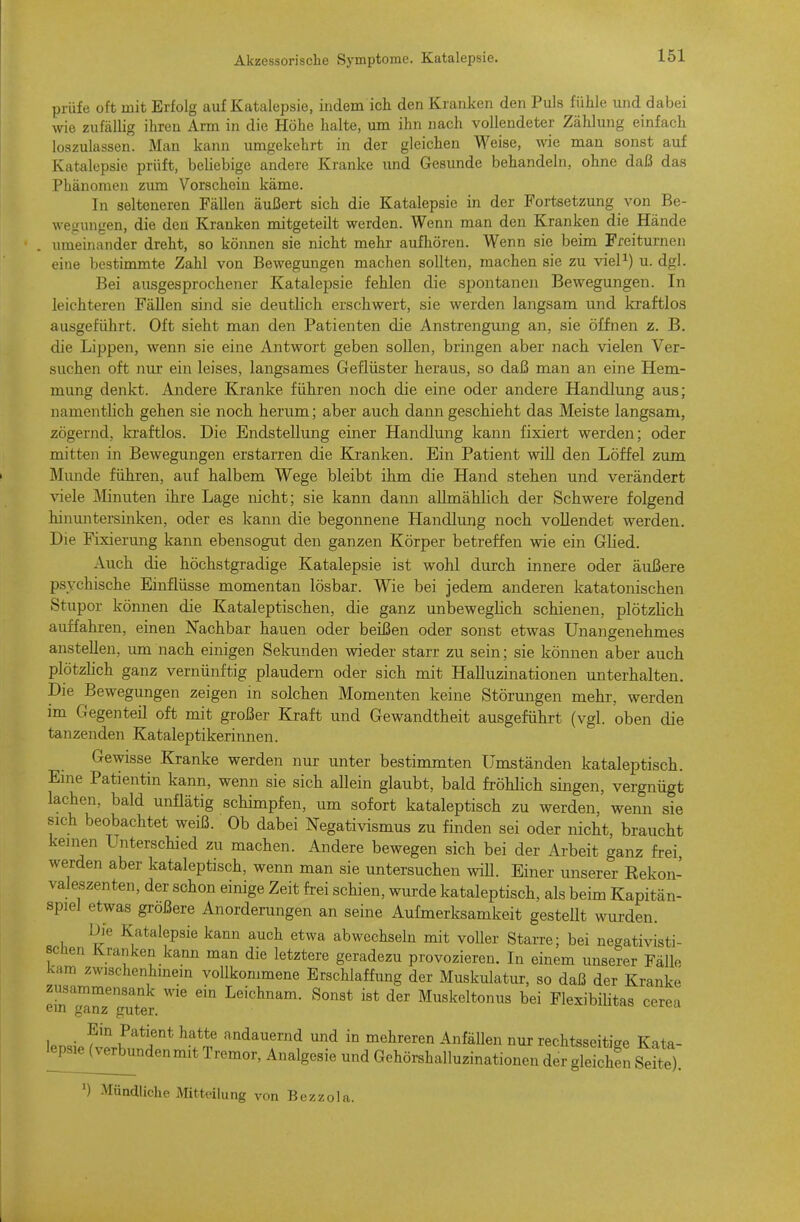 prüfe oft mit Erfolg auf Katalepsie, indem ich den Kranken den Puls fühle und dabei wie zufällig ihren Arm in die Höhe halte, um ihn nach vollendeter Zählung einfach loszulassen. Man kann umgekehrt in der gleichen Weise, wie man sonst auf Katalepsie prüft, beliebige andere Kranke imd Gesunde behandeln, ohne daß das Phänomen zmn Vorschein käme. In selteneren Fällen äui3ert sich die Katalepsie in der Fortsetzung von Be- wegungen, die den Kranken mitgeteilt werden. Wenn man den Kranken die Hände umeinander dreht, so können sie nicht mehr aufliören. Wenn sie beim Freiturnen eine bestimmte Zahl von Bewegungen machen sollten, machen sie zu vieP) u. dgl. Bei ausgesprochener Katalepsie fehlen die spontanen Bewegungen. In leichteren Fällen sind sie deutlich erschwert, sie werden langsam und kraftlos ausgeführt. Oft sieht man den Patienten die Anstrengung an, sie öffnen z. B. die Lippen, wenn sie eine Antwort geben sollen, bringen aber nach vielen Ver- suchen oft nur ein leises, langsames Geflüster heraus, so daß man an eine Hem- mung denkt. Andere Kranke führen noch die eine oder andere Handlung aus; namentlich gehen sie noch herum; aber auch dann geschieht das Meiste langsam, zögernd, kraftlos. Die Endstellung einer Handlung kann fixiert werden; oder mitten in Bewegungen erstarren die Kranken. Ein Patient will den Löffel zum Munde führen, auf halbem Wege bleibt ihm die Hand stehen und verändert viele Minuten ihre Lage nicht; sie kann dann allmählich der Schwere folgend hinmitersinken, oder es kann die begonnene Handlung noch vollendet werden. Die Fixierung kann ebensogut den ganzen Körper betreffen wie ein Glied. Auch die höchstgradige Katalepsie ist wohl durch innere oder äußere psychische Einflüsse momentan lösbar. Wie bei jedem anderen katatonischen Stupor können die Kataleptischen, die ganz unbeweglich schienen, plötzlich auffahren, einen Nachbar hauen oder beißen oder sonst etwas Unangenehmes anstellen, um nach einigen Sekunden wieder starr zu sein; sie können aber auch plötzlich ganz vernünftig plaudern oder sich mit Halluzinationen unterhalten. Die Bewegungen zeigen in solchen Momenten keine Störungen mehr, werden im Gegenteil oft mit großer Kraft und Gewandtheit ausgeführt (vgl. oben die tanzenden Kataleptikerinnen. Gewisse Kranke werden nur unter bestimmten Umständen kataleptisch. Eme Patientin kann, wenn sie sich allein glaubt, bald fröhlich singen, vergnügt lachen, bald unflätig schimpfen, um sofort kataleptisch zu werden, wenn sie sich beobachtet weiß. Ob dabei Negativismus zu finden sei oder nicht, braucht keinen Unterschied zu machen. Andere bewegen sich bei der Arbeit ganz frei werden aber kataleptisch, wenn man sie untersuchen wiU. Einer unserer Rekon- valeszenten, der schon einige Zeit frei schien, wurde kataleptisch, als beim Kapitän- spiel etwas größere Anorderungen an seine Aufmerksamkeit gesteUt wurden. Uie Katalepsie kann auch etwa abwechseln mit voller Starre; bei negativisti- schen Kranken kann man die letztere geradezu provozieren. In einem unserer Fälle kam zwischenhinein vollkommene Erschlaffung der Muskulatur, so daß der Kranke eir^^^z^ uTer ^'^ Leichnam. Sonst ist der Muskeltonus bei Flexibihtas cerea l.n«i f^'''^if ^^^^^ andauernd und in mehreren Anfällen nur rechtsseitige Kata- lepsie (veAunden mit Tremor, Analgesie und Gehörshalluzinationen der gleich!n Se'te). ') Mündliche Mitteilung von Bezzola.