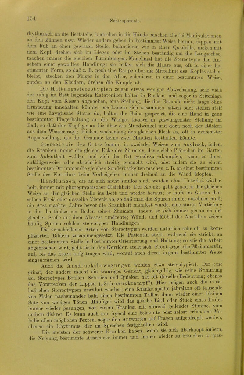 Schizophrenie. rliythmiscli an die Bettstelle, klatschen in die Hände, machen allerlei Manipulationen an den Zähnen usw. Wieder andere gehen in bestimmter Weise herum, tappen mit dem Fuß an einer gewissen Stelle, balancieren wie in einer Quadrille, nicken mit dem Kopf, drehen sich im Liegen oder im Stehen beständig um die Längsachse, machen immer die gleichen Turnübungen. Manchmal hat die Stereotypie den An- schein einer gewollten Handlung: sie reißen sich die Haare aus, oft in einer be- stimmten Form, so daß z. B. noch eine Raupe über die Mittellinie des Kopfes stehen bleibt, stecken den Finger in den After, schmieren in einer bestimmten Weise, zupfen an den Kleidern, drehen die Knöpfe ab. Die Haltnngsstereotypien zeigen etwas weniger Abwechslung, sehr viele der ruhig im Bett liegenden Katatoniker halten in Rücken- und sogar in Seitenlage den Kopf vom Kissen abgehoben, eine Stellung, die der Gesunde nicht lange ohne Ermüdung innehalten könnte; sie kauern sich zusammen, sitzen oder stehen steif wie eine ägyptische Statue da, halten die Beine gespreizt, die eine Hand in ganz bestimmter Fingerhaltung an die Wange; kauern in gezwungenster Stellung im Bad, so daß der Kopf genau bis über die Mundwinkel und dazu noch der Rücken aus dem Wasser ragt; blicken wochenlang den gleichen Fleck an, oft in extremster Augenstellung, die der Gesunde keine zwei Minuten festhalten könnte. Stereotypie des Ortes kommt in zweierlei Weisen zum Ausdruck, indem die Kranken immer die gleiche Ecke des Zimmers, das gleiche Plätzchen im Garten zum Aufenthalt wählen und sich den Ort geradezu erkämpfen, wenn er ihnen zufälligerweise oder absichtlich streitig gemacht wird, oder indem sie an einem bestimmten Ort immer die gleichen Sonderbarkeiten machen, z. B. an einer bestimmten Stelle des Korridors beim Vorbeigehen immer dreimal an die Wand klopfen. Handlungen, die an sich nicht sinnlos sind, werden ohne Unterlaß wieder- holt, immer mit photographischer Gleichheit. Der Kranke geht genau in der gleichen Weise an der gleichen Stelle ins Bett und wieder heraus; er läuft im Garten den- selben Kreis oder dasselbe Viereck ab, so daß man die Spuren immer ausebnen muß; ein Arzt machte, Jahre bevor die Krankheit manifest wurde, eine starke Vertiefung in den harthölzernen Boden seines Zimmers, indem er sich immer genau an der gleichen Stelle auf dem Absätze umdrehte; Wände imd Möbel der Anstalten zeigen häufig Spuren solcher stereotyper Handlungen. Die verschiedenen Arten von Stereotjrpien werden natürlich sehr oft zu kom- plizierten Bildern zusammengesetzt. Die Patientin steht, während sie strickt, an einer bestimmten Stelle in bestimmter Orientierung und Haltung; so wie die Arbeit abgebrochen wird, gelit sie in den Korridor, stellt sich, Front gegen die Eßzimmertür, auf, bis das Essen aufgetragen wird, worauf auch dieses in ganz bestimmter Weise eingenommen wird. Auch die AusdrucksbeAvegungen werden etwa stereotypiert. Der eme grinst, der andere macht ein trauriges Gesicht, gleichgültig, wie seine Stimmung sei. Stereotypes Brüllen, Schreien und Quieken hat oft dieselbe Bedeutimg; ebenso das Vorstrecken der Lippen („Schnauzkrampf). Hier mögen auch die musi- kalischen Stereotypien erwähnt werden; eine Kranke spielte jahrelang oft tausende von Malen nacheinander bald einen bestimmten Trüler, dann wieder einen kleinen Satz von wenigen Tönen. Häufiger wird das gleiche Lied oder Stuck emes Liedes immer wieder gesungen, von einem Kranken mit störend gellender Stimme, vom andern diskret. Es kann auch nur irgend eine bekannte oder selbst erfundene Me- lodie allen mögüchen Texten, sogar den Antworten auf Fragen aufgepfropft werden, ebenso ein Rhythmus, der im Sprechen festgehalten wird. Die meisten der schwerer Kranken haben, wenn sie sich überhaupt äußern, die Neigung, bestimmte Ausdrücke immer und immer wieder zu brauchen an pas-